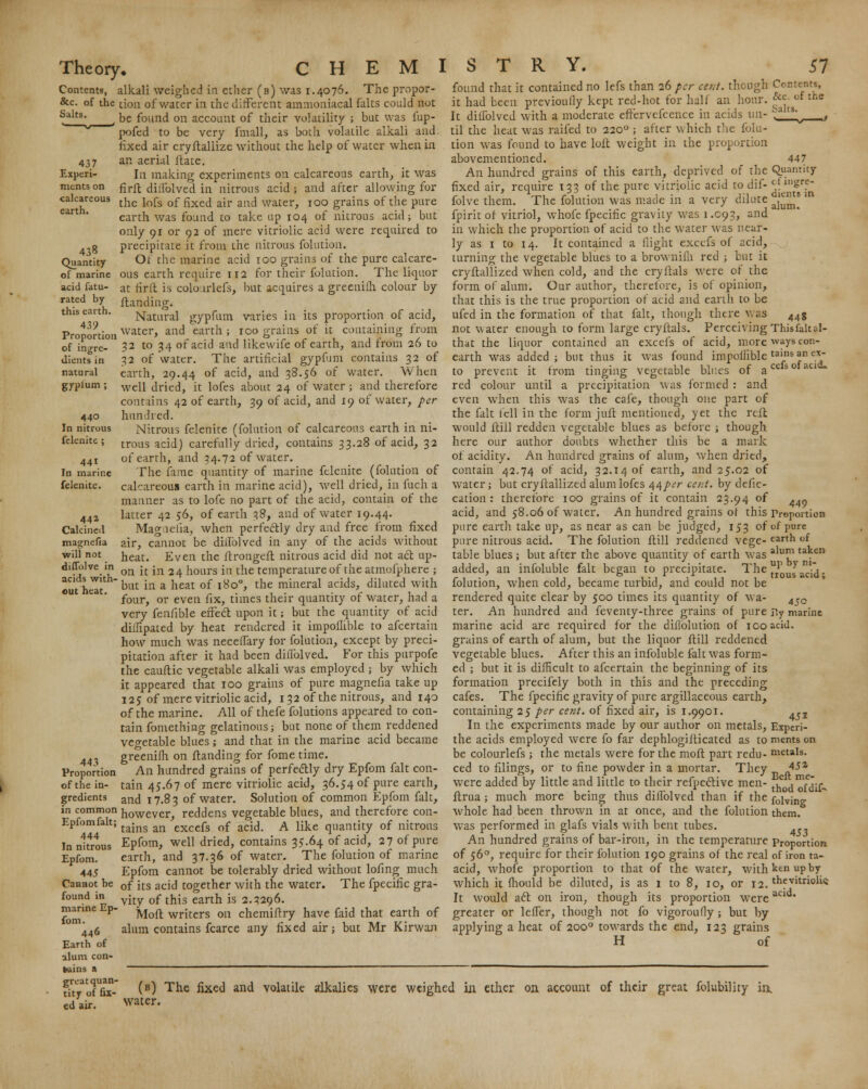 Contents, alkali weighed in ether (b) was i.4076. The propor- &c. of the tion of water in the different ammoniaeal raits could not Salts, be found on account of their volatility ; but was fup- pofcd to be very fmall, as both volatile alkali and. fixed air cryftallize without the help of water when in an aerial ftate. In making experiments on calcareous earth, it was firft diilblved in nitrous acid ; and after allowing for the lofs of fixed air and water, 100 grains of the pure earth was found to take up 104 of nitrous acid; but only or or 92 of mere vitriolic acid were required to precipitate it from the nitrous folution. Of the marine acid 100 grains of the pure calcare- ous earth require 112 for their folution. The liquor at iirit is colo.irlefs, but acquires a greenifh colour by {landing. Natural gypfum varies in its proportion of acid, water, and earth ; 100 grains of it containing from 32 to 34 of acid and like wife of earth, and from 26 to 32 of water. The artificial gypfum contains 32 of earth, 29.44 or ac^, and 38.56 of water. When well dried, it lofes about 24 of water; and therefore contains 42 of earth, 39 of acid, and 19 of water, per hundred. Nitrous felenite (folution of calcareous earth in ni- trous acid) carefully dried, contains 33.28 of acid, 32 of earth, and 34.72 of water. The fame quantity of marine felenite (folution of calcareous earth in marine acid), well dried, in fuch a manner as to lofe no part of the acid, contain of the latter 42 56, of earth 38, and of water 19.44. Magnelia, when perfectly dry and free from fixed air, cannot be diilblved in any of the acids without heat. Even the ftrongeft nitrous acid did not act up- on it in 24 hours in the temperature of the atmofphere ; but in a heat of 1800, the mineral acids, diluted with four, or even fix, times their quantity of water, had a very fenfible effect upon it; but the quantity of acid diilipated by heat rendered it impoilible to afcertain how much was neceffary for folution, except by preci- pitation after it had been diifolved. For this purpofe the cauftic vegetable alkali was employed j by which it appeared that 100 grains of pure magnefia take up 125 of mere vitriolic acid, 1 32 of the nitrous, and 140 of the marine. All of thefe folutions appeared to con- tain fomething gelatinous; but none of them reddened vegetable blues; and that in the marine acid became greenifh on Handing for fome time. An hundred grains of perfectly dry Epfom fait con- tain 45.67 of mere vitriolic acid, 36.54 of pure earth, and 17.83 of water. Solution of common Epfom fait, in common however, reddens vegetable blues, and therefore con- Epfomfalt; tajns an excefs of acyt A ijj^e quantity of nitrous In nitrous Epfom, well dried, contains 35.64 of acid, 27 of pure Epfom. earth, and 37.36 of water. The folution of marine 445 Epfom cannot be tolerably dried without lofing much Cannot be 0f }ts ac\$ together with the water. The fpecific gra- found in v^ 0f ^jg eartn js 2.3296. fom'ne Moft writers on chemiftry have faid that earth of 446 alum contains fcarce any fixed air; but Mr Kirwan Earth of alum con- tains a ^—____—.__—-—_——————— great quan- tity of fix- ed air. Salts. 437 Experi- ments on calcareous earth. 438 Quantity of marine acid fatu- rated by this earth. 439. Proportion of ingre- dients in natural gyplum ; 440 In nitrous felenite ; 441 In marine felenite. 44Z Calcined magnefia will not diffolve in acids with' out heat. 443 Proportion of the in- gredients 447 found that it contained no lefs than 26 per cent, though Contents, it had been previously kept red-hot for half an hoar. & It diifolved with a moderate effervefcence in acids un- til the heat was raifed to 2200 ; after which the folu- tion was found to have loft weight in the proportion abovementioned. An hundred grains of this earth, deprived of the Quantity fixed air, require 133 of the pure vitriolic acid to dif- ci g1?- folve them. The folution was made in a very dilute J^£*]| fpirit of vitriol, whofe fpecific gravity was 1.C93, and in which the proportion of acid to the water was near- ly as 1 to 14. It contained a flight excefs of acid, turning the vegetable blues to a brownilli red ; but it cryftallized when cold, and the cryftals were of the form of alum. Our author, therefore, is of opinion, that this is the true proportion of acid and earth to be ufed in the formation of that fait, though there was 44g not water enough to form large cryftals. Perceiving Thisfalul- that the liquor contained an excefs of acid, more ways con- earth was added; but thus it was found impoilible tains an ex~ to prevent it from tinging vegetable blues of acefsofau red colour until a precipitation was formed : and even when this was the cafe, though one part of the fait fell in the form juft mentioned, yet the reft would ftill redden vegetable blues as before ; though here our author doubts whether this be a mark of acidity. An hundred grains of alum, when dried, contain 42.74 of acid, 32.14 of earth, and 25.02 of water; but cryftallized alum lofes 44 per cent, by defic- cation : therefore 100 grains of it contain 23.94 of 44~ acid, and 58.06 of water. An hundred grains of this Proportion pure earth take up, as near as can be judged, 153 of of pure pure nitrous acid. The folution ftill reddened vege- eartn of table blues ; but after the above quantity of earth was alum taken added, an infoluble fait began to precipitate. The1^^^. folution, when cold, became turbid, and could not be rendered quite clear by 500 times its quantity of wa- 4r0 ter. An hundred and feventy-three grains of pure v.y marine marine acid are required for the diflolution of 100 acid, grains of earth of alum, but the liquor ftill reddened vegetable blues. After this an infoluble fait was form- ed ; but it is difficult to afcertain the beginning of its formation precifely both in this and the preceding cafes. The fpecific gravity of pure argillaceous earth, containing 25 per cent, of fixed air, is 1.9901. .,2 In the experiments made by our author on metals, Experi- the acids employed were fo far dephlogjfticated as to ments on be colourlefs ; the metals were for the moft part redu- metals, ced to filings, or to fine powder in a mortar. They 4-5a were added by little and little to their refpective men- -e j™™^ ftrua; much more being thus diifolved than if the folvine- whole had been thrown in at once, and the folution them, was performed in glafs vials with bent tubes. An hundred grains of bar-iron, in the temperature Proportion of 560, require for their folution 190 grains of the real of iron ta- acid, whofe proportion to that of the water, with ken up by which it mould be diluted, is as 1 to 8, 10, or 12. thevitriolic It would act on iron, though its proportion were; greater or leffer, though not fo vigoroufly; but by applying a heat of 2000 towards the end, 123 grains H of acid. (b) The fixed and volatile alkalies were weighed in ether on account of their great folubility in. water.