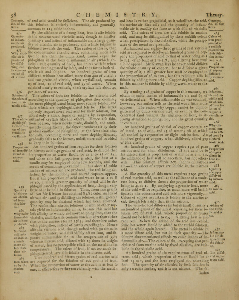 of rf.il arid would be fufhcient. The air produced by .unmablc, and generally by the ailiila r heat, iron is alfo foluble in the concentrated vitriolic acid, though in (mailer quantity ; and inflead of inflammable air, a large quan- tity of vit; is produced, and a little iulplmr is fublimed towards the end. The reafon of this is, that the concentrated vitriolic acid, containing much lets .n the dilute kind, cannot expel the c form of inflammable air (which ab- a vaft quantity of fire), but unites with it when J further dephlegmated by heat, and thus forms both vi- j1 triolic air and fulphur. An hundred grains of iron duTolved without heat afford more than 400 of vitriol; and 100 grains of vitriol, when cryllallized, contain 25 of iron, 20 of real acid, and 55 of water. When calcined nearly to rednefs, thefe cryftals lofc about 40 psr cent, of water. The calces of iron are foluble in the vitriolic acid thecskesof according to the quantity of phlogiftoa they contain ; iron m vi- tne morc phiogjfticated being more readily foluble, and tnollc aoJ-thofc which are dephlogifticated lefs fo. The latter not only require more real acid for their folution, but 457 afford only a thick liquor or magma by evaporation, That of the inftcad of cryftals like the others. Hence alfo folu- dephlogif- tious of iron, when newly made, diminilh, and coule- quently phlogiflicate, the fuperincumbent air by their gradual cmiffion of phlogiftoa ; at the fame time that the calx, becoming more and more dcphlogiJticated, gradually falls to the bottom, unlefs more acid be added 4,8 to keep it in folution. Proportion An hundred grains of iron require for their folution of irondil- in nitrous acid 142 grains of real acid, lo diluted that its proportion to water fhould be as 1 to 13 or 14; and when this lalt proportion is ufed, the heat of a candle may be employed for a few feconds, and the fs of common air prevented. Thus about 18 cubic inches of nitrous air arc produced, the reft being ab- forbed by the folution, and no red vapours appear. lint if the proportion of acid and water be as 1 to 8 or 10, a much greater quantity of metal will be de- 4<;9 pnlogifticated by the application of heat, though very Quantity little of it be held in folution Thus, from 100 grains oi nitrous 0f i,-on ]\lr Kirwan has obtained 83.87 cubic inches of air obtain- nj[roi]3 air . am] by diftilling the folution, a itill greater ? quantity may be obtained which had been abforbed. lion U The reafon that nitrous folutions of iron or other me- 10 460 Uds yield no inflammable air is, becaufe this acid has Why no in- lefs affinity to water, and more to phlogifton, than the flimmabL- vitriolic, and Like wife contains much lefs fire than either that or the marine (k-c n° 278) ; and therefore unites with phlogifton, inftcad of barely expelling it. Hence alfo the vitriolic acid, though united with 30 times its lit of water, will ftill viiibly act on iron, and fe- lammable air in the temperature of 55°; eas nitrous acid, diluted with 15 times its weight of water, has no perceptible effect on the metal in that temperature. The calct if not too much de- ... Ifo foluble in {he nitrous acid. ldreirl and fifteen grains of real marine acid ■nt», if the Quantity ot 1: Ruble air Why vitri OiK . proil of vitriol. 456 Solution of ticatcd cal- ces of iron refufes to cryflallizc. folvcd in nitrous ucid. air is here produced. 461 Vitriolic acid .. un iron in more di- lute ftate than ni- trous. 461 Iron taken up by the Wh.cn the proportion of water to as four to marine ouc> jt cifcrYcfccs rather too violently v. ith the metal; acid- are required for the folution of ico trains of iron. Wh.cn the proportion of water to the acid is as four fo and heat is rather pi (judicial, as it volatilizes the acid. Contenti. No marine air hies oti ; and the quantity of intlam- *■*■• of tlje mablc air is cxaclly the lame as with diluted vitriolic .'' ts^ acid. The calces of iron arc alio foluble in marine 463 acid, and may be dif'tinguilhcd by their leddilh colour Cakc» of when precipitated by lixed alkalies, while the preeipi- iro Prci*■ tales ui the metal are greenilh. ^^aa (h An hundred and eighty-three grains of real vitriolic l^ff^- acid arc required to diflblve an hundred grains of cop- tlHir folu. per ; the proportion of acid to that of water being as 1 tion in un- to 1.5, or at leaft as 1 to 1.7; and a ftrong heat mult rinc acid, alfo be applied. Mr Kirwan fays he never could diflblve 464 the whole quantity of copper; but to dillolvc a given Proportion quantity of it, a ftill greater heat muff be employed in ^fY^T1 the proportion of 28 to 100 ; but this reiiduum alfo is ^ Y;tr;0i;c foluble by adding more acid. Copper dephlogifticated acid. in this manner is foluble by adding warm water to the mafs. 465 By treating 128 grains of copper in this manner, we inflamma- obtain n cubic inches of inflammable air and 65 oi 'hie i-nd vi- vitriolic acid air. When inflammable air was obtained, triolk acid however, our author tells us the acid was a little more ai.r° u,n T-i 1. 1 1 1 1 c 'rom »°* aqueous. the reafon why copper cannot be dcpnlo- jutjon „f gilticated by dilute vitriolic acid, or even by the con- copper in centrated hind without the afhftancc of heat, is its vitriolic a- ftrong attraction to phlogifton, and the great quantity cid. it contains. 4£. An hundred grains of vitriol of copper contain 27 tV-- of metal, 30 of acid, and 43 of water ; 28 of which not DCaft- laft are loft by evaporation or flight calcination. Aneduponby hundred grains of copper, when difl'olved, afford 373 dilute vi- of blue vitriol. triolic acid. An hundred grains of copper require 130 of pure 4°7. nitrous acid for their difiolution. if the acid be fo roPortlon far diluted that its proportion of water be as 1 to 14, dientsis the affiftance of heat will be neceflary, but not oilier- blue vi- wife. This folution affords 67^ inches of nitrous triol. air.—The calces of copper are foluble in the nitrous 4«8 acid. Quantity A like quantity of this metal requires 1190 grains j-/£°1PP'Jr of real marine acid, as well as the aififtance of a mode- ^_ n;trou8 rate heat, to diflblve them ; the proportion of water ac;d. being as q\ to 1. By employing a greater heat, more 469 of the acid will be requifite, as much more will be dif- In marine fipated : the concentrated acid acts more vigorouliy.— aci<*' Calces of copper are likewife foluble in the marine a- cid, though lefs eafily than in the nitrous. 4^0 The vitriolic acid diflblves tin but in fmall quantity ; Action of an hundred grains of the metal requiring for their fo- the vitrio- lution 872 of real acid, whofe proportion to water .c widaP mould not be lefs than 1 to 0.9. A ftrong heat is alfo tin required. When the action of the acid lias ceafed, fome hot water fhould be added to the turbid folution, and the whole again heated. The metal is foluble in a more dilute acid, but not in fuch quantity.—'I he folution abovementioned affords 70 cubic inches of in- flammable air.—The calces of tin, excepting that pre- cipitated from marine acid by fixed alkalies, arc mfo- luble in the vitriolic acid. An hundred grains cf tin require 1200 of real ni- Tin diflbl- trous acid; whofe proportion of water fliould be atved>nm- lcaft 25 to 1, and the heat employed not exceeding tl0Uk acid< 6c°. The quantity of air afforded by fuch folution is only 10 cubic inches, and it is not nitrous. The fo- lution 471 Inflamma- ble air ob- t. iindfr m the foluti- on. 47*