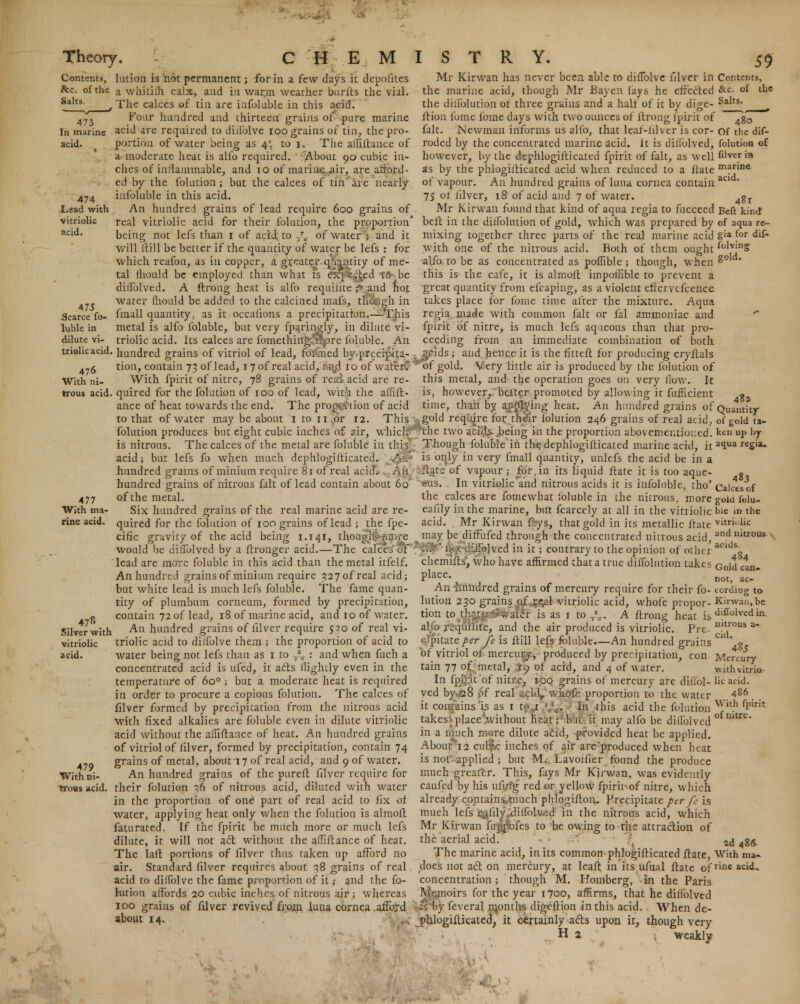 Contents, &c. of the Salts. 474 Lead with vitriolic acid. 475 Scarce to- llable in dilute vi- triolic acid 476 With ni- trous acid. 477 With ma- rine acid. Silver with vitriolic acid. 479 With ni- trons acid. lution is hot permanent; for in a few days it depofites a whitifli calx, and in warm weather burlts the vial. The calces of tin are infoluble in this acid. Four hundred and thirteen grains of pure marine acid are required to diilblve 100 grains of tin, the pro- portion of water being as 4; to 1. The affiitance of a moderate heat is alio required. About 90 cubic in- ches of inflammable, and 10 of marine air, are afford- ed by the folution; but the calces of tin are nearly infoluble in this acid. An hundred grains of lead require 600 grains of real vitriolic acid for their folution, the proportion' being not lefs than 1 of acid to -/„. of water | and it will itill be better if the quantity of water be lefs : for which reafon, as in copper, a greater qfcmtity of me- tal lhould be employed than what is cx\ •■:ted iC be diifolved. A ftrong heat is alfo requiiite £ and hot water lhould be added to the calcined mafs, thoWh in fmall quantity, as it occalions a precipitation.—This metal is alfo foluble, but very fparingly, in dilute vi- triolic acid. Its calces are fomething;*Kjpre foluble. An hundred grains of vitriol of lead, formed by precipita- tion, contain 73 of lead, 17 of real acid, aiyi 10 of water. With fpirit of nitre, 78 grains of reai acid are re- quired for the folution of 100 of lead, wit-ii the aflift- ance of heat towards the end. The prop^viion of acid to that of water may be about 1 to 11 or 12. This folution produces but eight cubic inches of air, which is nitrous. The calces of the metal are foluble in this acid; but lefs fo when much dephlogiiticatcd. Au hundred grains of minium require 81 of real acid. An hundred grains of nitrous fait of lead contain about 60 of the metal. Six hundred grains of the real marine acid are re- quired for the folution of 100 grains of lead ; the fpe- cific gravity of the acid being 1.141, thoaghjHMfrre would be diifolved by a ftronger acid.—The calces'of lead are more foluble in this acid than the metal itfelf. An hundred grains of minium require 327ofreal acid; but white lead is much lefs foluble. The fame quan- tity of plumbum corneum, formed by precipitation, contain 72 of lead, 18 of marine acid, and 10 of water. An hundred grains of filver require 530 of real vi- triolic acid to dilfolve them ; the proportion of acid to water being not lefs than as 1 to T% : and when fuch a concentrated acid is ufed, it aits flightly even in the temperature of 6o° ; but a moderate heat is required in order to procure a copious folution. The calces of filver formed by precipitation from the nitrous acid with fixed alkalies are foluble even in dilute vitriolic acid without the aififtance of heat. An hundred grains of vitriol of filver, formed by precipitation, contain 74 grains of metal, about 17 of real acid, and 9 of water. An hundred grains of the pureft filver require for their folution ;6 of nitrous acid, diluted with water in the proportion of one part of real acid to fix of water, applying heat only when the folution is almoll faturated. If the fpirit be much more or much lefs dilute, it will not act without the alTiftance of heat. The laft portions of filver thus taken up afford no air. Standard filver requires about 38 grains of real acid to dilfolve the fame proportion of it; and the fo- lution affords 20 cubic inches of nitrous air ; whereas 100 grains of filver revived from luna cornea.afford about 14. Mr Kirwan has never been able to dilTolve filver in Contents, the marine acid, though Mr Bay en fays he effected &c. of the the diliblution of three grains and a half of it by dige- Salts, ftion fome fome days with two ounces of ftrong fpirit of 7g0 fait. Newman informs us alfo, that leaf-iilver is cor- of the dif- roded by the concentrated marine acid. It is diliblved, folution of however, by the dephlogifticated fpirit of fait, as well filver in as by the phlogilticated acid when reduced to a ftate mane of vapour. An hundred grains of luna cornea contain a IS of filver, 18 of acid and 7 of water. 4gt Mr Kirwan found that kind of aqua regia to fucceed Eeft kind belt in the diliblution of gold, which was prepared by of aqua re- mixing together three parts of the real marine acid g'a for d»f- with one of the nitrous acid. Both of them ought folving alfo to be as concentrated as poffible; though, when ^° this is the cafe, it is almoll impoliible to prevent a great quantity from efcaping, as a violent effei vefcence takes place for fome time after the mixture. Aqua regia. made with common fait or fal ammoniac and * fpirit of nitre, is much lefs aqueous than that pro- ceeding from an immediate combination of both , j^cids ; and hence it is the fitteft for producing cryftals ■'of gold. Very little air is produced by the folution of this metal, and the operation goes on very flow. It is, however, better promoted by allowing it fufheient « time, than by applying heat. An hundred grains of Quantity Lgold require for their folution 246 grains of real acid, of gold ta- the two acids being in the proportion abovementioued. ken up by Though foluble in the dephlogifticated marine acid, it a1ua regia* is only in very fmall quantity, unlefs the acid be in a (ftate of vapour; for,in its liquid ftate it is too aque- g •«us. In vitriolic'and nitrous acids it is infoluble, tho' CalcLof the calces are fomewhat ibluble in the nitrous, more gold folu- eafily in the marine, but fcarcely at all in the vitriolic bie in the acid. Mr Kirwan feys, that gold in its metallic ftate vitri. lie may be diffufed through the concentrated nitrous acid, and llitrous iiTolved in it; contrary to the opinion of other acids„ chemifts, who have affirmed that a true diffolution lakes Go\& ^n Place- not, ac- An hundred grains of mercury require for their fo- cording to lution 230 grains of .r^al-vitriolic acid, whofe propor- Kirwan,be tion to thrt c*J vvater is as j to Ts_. A ftrong heat is diflolvedin, alJ'o requiiite, and the air produced is vitriolic. Pre- mtrous a <s?pitate/>er fe is ftill lefs foluble.—An hundred grains CU ' 8 of vitriol of mercury, produced by precipitation, con Mercury tain 77 of metal, 19 of acid, and 4 of water. withvkrio- In fpijit of nitre, 100 grains of mercury are diflbl- lie acid, ved by 28 of real acid, whofe proportion to the water 486 it contains is as 1 tf 1 ,y_. In this acid the folution ^ith fPiri* takes place without heat >, \>sc it may alfo be diliblved of mtre* in a much more dilute acid, provided heat be applied. About 12 cub?/: inches of air are produced when heat is not-applied ; but M. Lavoifier found the produce much greater. This, fays Mr Kirwan. was evidently caufed by his ufirfg red or yellow fpirit of nitre, which already contains much phlogifton. Precipitate per fe is much lefs eaiily diifolved in the nitrous acid, which Mr Kirwan fugptofes to be owing to the attra&ion of the aerial acid. ad 486. The marine acid, in its common phlocrjfHcated ftate, With ma- does not act on mercury, at leaft in its ufual ftate ofrine acid^ concentration; though M. Homberg, in the Paris Memoirs for the year 1700, affirms, that he diliblved K by feveral months digeftion in this acid. When de- phlogifticated, it certainly acls upon it, though very H 2 weakly