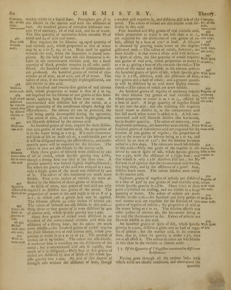 with vitriolic acid ; With ni- ( He in a liquid ftitc. Precipitate per ft is the marine acid with the allillatui of , ; corrofive fublimate con- 77 of mercury, 16 of real acid, and fix. of water. tity of mercurius dulcis contains 86 of metal and I.) ■ I water. - requires for its (bullion ar\ equal quantity of id, whole proportion to that of water may be as i to 8, io, or 12. Heat mult he applied rds the end, when the faturation is almoft com- pleted. By the help of heat alfo this fcmimetal is fo- luble in the concentrated vitriolic acid, but a fmall quantity of black powder remains in all cafes undif- folved. An hundred cubic inches of inflammable air arc produced. An hundred grains of vitriol of zinc contain 20 of zinc, 22 of acid, and 58 of water. The calces of zinc, if not exceedingly dcphlogifticated, are alfo folublc in this acid. An hundred and twenty-five grains of real nitrous trous acid, acid, whofe proportion to water is that of 1 to 12, 489 are required tor the folution of 100 grains of this femi- Lefi metal metal, applying heat (lightly from time to time. A diffolved concentrated acid dillolves lefs of the metal, as a by conccn- great quantitity of the menftruum efcapes during the bv diluted cffervefcencc. No nitrous air can be procured, the acid being partly decompofed during the operation. The calces of zinc, if not too much dcphlogiiticated, are likewife dillblved by the nitrous acid An hundred grains of zinc, require for their dillblu- tion 210 grains of real marine acid, the proportion of it to the water being as 1 to 9. If a more concentra- ted fpirit of (alt he made life of, a coniidcrable part of it will be diflipated during the effervefcence, and confe- quently more will be required for the folution. The calces of zinc are alfo folublc in the marine acid. Only three grains of bifmuth were diffolved by 200 force (bin- of oil of vitriol, whofe fpecific gravity was 1.863, ble in vitri-though a ftrong heat was ufed at the fame time. A greater quantity was indeed ilightly dephlogifticated ; but when the gravity of the acid was reduced to 1.200, only a fingle grain of the metal \va5 diffolved by 400 of it. The calces of this fcmimetal are much more folublc. Four c tbic inches of vitriolic air were af- ford! d by the folution of three grains of bifmuth. Jn fpirit of nitre, ico grains of real acid are only idin required to diffolve 100 grains of the metal. The fpirit of ni- proportion of water to the acid ought to be as 8 or 9 tre- to r ; in which cafe a gentle heat may be applied. The folution affords 44 cubic inches of nitrous air. 493 The calces of bifmuth are alfo folublc in this acid.— Scarce lb- Only three or four grains of it were dillblved by 400 lubk- in of marine acid, whofe fpecific gravity was 1.220. About four grains of nickel were dillblved in an hundred of the concentrated vitriolic acid with the allillance of a ftrong heat; but its calces are much more folublc.—An hundred grains of nickel require for their folution 112 of real nitrous acid, whofe pro- portion to water is as 1 to 11 or 12. The product of nitrous air is 79 inches. The calces are alfo folublc. A moderate heat is r.ccellary for the diffolutibn of the ; but a concentrated acid acts fo rapidly, that much of it is difEpated.—Only four or five grains of diffolved by 200 of fpirit of fait whofe fpe- cific gravity w • An acid of this degree of ftrengtli ads without the ailiilancc of hear, though nitrous a- cid. 490 With ma- riac acid. 491 Bifmuth ohc acid. 492 Quantity cids. 2d 49J Michel with vitri- olic acid ; ni- a we iker acid require s it, and diffolvcs Aill lefs of the metal. The cakes of nickel arc alio folublc with dif- ficulty in this acid. four hundred and fifty grains of real vitriolic acid, whole proportion to wattt is not lefs than 1 to arc required for the diliolution of ico grains oi bait, allillcd by a luat of 2700 at lcalt. A folution is obtained by pouring warm water on the dephlo- gifticated mafs.—The calces of cobalt, however, ait more foluble ; fo that even a dilute acid will fervc.— In fpirit of nitre, the like quantity of cobalt requires 220 grains of real acid, whole proportion to water i.- as 1 to 4 ; giving a heat of 180 tow aids the end.—1 he calces of the metal are foluble in the nitrous acid.— An hundred grains of fpirit of fait, whole fpecifi vity is 1.178, dillolves, with the allillance of beat) two grains and a half of cobalt ; and a greater quanti- ty will be dillblved by an acid more highly concen- trated.—The calces of cobalt are more folublc. An hundred grains of regulus of antimony require for their folution 72$ grains of real vitriolic acid, whofe proportion to water is as 1 to /„, affifled by a heat of 4000. A large quantity of regulus iliould be put into the acid ; and the refulting fait requires much water to diffolve it, as the concentrated acid lets fall much when water is added to it. A lefs con- centrated acid will likewife diffolve this fcmimetal, but in fmaller quantity. The calces of antimony, even diaphoretic antimony, are fomewhat more foluble. Nine hundred grains of real nitrous acid are required for the folution of 100 grains of regulus ; the proportion of a id to the water of the folvent being as i to 12, and aflilled by an heat of 1100; but the folution becomes turbid in a few days. The calces are much lefs foluble in this acid.—Only one grain of the regulus is dif- folved by 100 of fpirit of fait, whole fpecific gravity was 1.220, with the affiflance of a fight heat; and that which is only 1.178 dillolves ftill lefs ; but Mr Kirwan is of opinion that the concentrated acid would, in a long time, and by the affiflance of a gent1 heat, diffolve much more. The calces dillolve more eafily in the marine acid. Eighteen grains of regulus of arfenic are dillblved in a heat of 250° by 200 grains of real vitriolic add, whofe fpecific gravity is 1.871. /bout fever of thtlt parts cryllallize on cooling, and are folublc in a laige quantity of water. The calces of arfenic arc more foluble in this acid.— An hundred and forty grains of real nitrous acid are requisite for the folution of ico grains of regulus of arfenic ; the proportion of acid to the water being as 1 to 11. 1 he folution aficrds 102 cubic inches of nitrous air, the barometer being at so and the thermometer at 60. Calces of arfenic are likewife foluble in this acid. An hundred grains of fpirit of fait, whofe fpecific gravity is 1.220, diffolve a grain and an half of regu- lus of arfenic ; but the marine acid, in its common ftate, that is, when its gravity is under 1.17, does not at all affect it. The arfenical calces are lefs foluble in this than in the vitriolic or nitrous acids. § 3. OJ the Quantity of I'hlogifton containedin different Subjlances. Having gone through all the various bafes with which acids are ufually combined, and ascertained the quant try 495 With ma- rine acid; 496 Cobalt with vitri- olic acid ; 497 With (pint of nitre ; 498 With fpirit of fait; 499 Regulus of ;tnt:n;ony with vitri- olic acid ; 500 With ni- trous acid. id Scarce fo- lublc in the marine a- cid. 502 Fcfulus of arl< nic with vitri- olic acid,- ?C3 With ni- trous acid; S°4 With fjirit of fait.