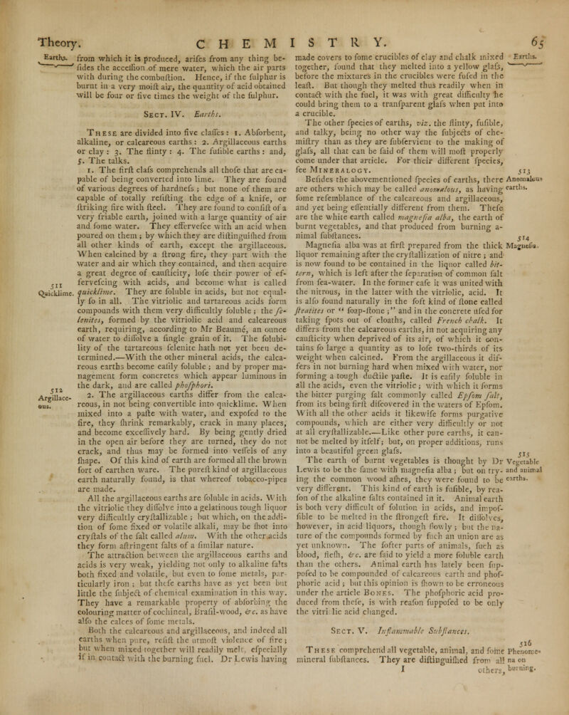 Earths, from which it is produced, arifes from any thing be- v ' fides the acceifion of mere water, which the air parts with during che combuftion. Hence, if the fulphur is burnt in a very moift air, the quantity of acid obtained will be four or five times the weight of the fulphur. Sect. IV. Earths. These are divided into five claffes : i. Abforbent, alkaline, or calcareous earths : 2. Argillaceous earths or clay : 3. The flinty : 4. The fuiible earths : and, 5. The talks. 1. The firft clafs comprehends all thofe that are ca- pable of being converted into lime. They are found of various degrees of hardnefs ; but none of them are capable of totally refilling the edge of a knife, or Unking fire with Heel. They are found to confift of a very friable earth, joined with a large quantity of air and ibme water. They effervefce with an acid when poured on them ; by which they are diflinguifhed from all other kinds of earth, except the argillaceous. When calcined by a ltrong fire, they part with the water and air which they contained, and then acquire a great degree of caufticity, lofe their power of ef- ,IZ fervefcing with acids, and become what is called Quicklime, quick/hue. They are foluble in acids, but not equal- ly fo in all. The vitriolic and tartareous acids form compounds with them very difficultly foluble -, they?- Isnites, formed by the vitriolic acid and calcareous earth, requiring, according to Mr Beaume, an ounce of water to diifolve a lingle grain of it. The fallibi- lity of the tartareous feleuite hath not yet been de- termined.—With the other mineral acids, the calca- reous earths become ealily foluble ; and by proper ma- nagement form concretes which appear luminous in the dark, and are called phofphori. 2. The argillaceous earths differ from the calca- reous, in not being convertible into quicklime. When mixed into a parte with water, and expofed to the fire, they lhrink remarkably, crack in many places, and become exceffively hard. By being gently dried in the open air before they are turned, they do not crack, and thus may be formed into velfels of any ihape. Of this kind of earth are formed all the brown fort of earthen ware. The pureftkind of argillaceous earth naturally found, is that whereof tobacco-pipes are made. All the argillaceous earths are foluble in acids. With the vitriolic they diflblve into a gelatinous tough liquor very difficultly cry flail izable ; but which, on the addi- tion of fome fixed or volatile alkali, may be ffiot into cryilals of the fait called a/am, With the other acids they form aftringent faks of a fimilar nature. The attraction between the argillaceous earths and acids is very weak, yielding not only to alkaline falts both fixed and volatile, but even to fome metals, par- ticularly iron ; but thefe earths have as yet been but little the fubject of chemical examination in this v. ay. They have a remarkable property of absorbing the colouring matter of cochineal, Brafil-wood, ire. as have alfo the calces of fome metals. Both the calcareous and argillaceous, and indeed all earths when pure, rciifl the utmoft violence of fire; but when mixed together will readily melt, efpecially it in contacl with the burning fuel. Dv Lewis having 51a Argillace QUS. 513 AnomaltiUH earths. Magiie-fia ■ made covers to fome crucibles of clay and chalk mixed together, found that they melted into a yellow glafs, before the mixtures in the crucibles were fufed in the leafl. But though they melted thus readily when in contacl with the fuel, it was with great difficulty he could bring them to a tranfparent glafs when put into a crucible. The other fpecies of earths, viz. the flinty, fufible, and talky, being no other way the fubjects of che- miflry than as they are fubfervient to the making of glafs, all that can be faid of them will mofl properly come under that article. For their different fpecies, fee Mineralogy. Befides the abovementioned fpecies of earths, there are others which may be called anomalous, as having fome refemblance of the calcareous and argillaceous, and yet being eifentially different from them. Thefe are the white earth called magnefia alba, the earth of burnt vegetables, and that produced from burning a- nimal fubitances. Magncfia alba was at firft prepared from the thick liquor remaining after the crystallization of nitre ; and is now found to be contained in the liquor called bit- tern, which is left after the fep.iration of common fait from fea-water. In the former cafe it was united with the nitrous, in the latter with the vitriolic, acid. It is alfo found naturally in the foft kind of flone called Jhatites or  foap-ftone ; and in the concrete ufed for taking fpots out of cloaths, called French chalk. It differs from the calcareous earths, in not acquiring any caufticity when deprived of its air, of which it con- tains fo large a quantity as to lofe two-thirds of its weight when calcined. From the argillaceous it dif- fers in not burning hard when mixed with water, nor forming a tough ductile pafte. It is eafily foluble in all the acids, even the vitriolic ; with which it forms the bitter purging fait commonly called Epfom fait, from its being firft difcovered in the waters of Epfom. With all the other acids it likewife forms purgative compounds, which are either very difficultly or not at all cryftallizable—Like other pure earths, it can- not be melted by itfelf; but, on proper additions, runs into a beautiful green glafs. The earth of burnt vegetables is thought by Dr Lewis to be the fame with magnefia alba; but on try- ing the common wood allies, they were found to be very different. This kind of earth is fufible, by rea- fon of the alkaline falts contained in it. Animalearth is both very difficult of folution in acids, and impof- fible to be melted in the ftrongeft fire. It diffolves, however, in acid liquors, though flowly j but the na- ture of the compounds formed by fuch an union are as yet unknown. The fofter parts of animals, fuch as blood, flefh, ire are faid to yield a more foluble earth than the others. Animal earth has lately been fup- pofed to be compounded of calcareous earth and phof- phoric acid ; but this opinion is mown to be erroneous under the article Bones. The phofphoric acid pro- duced from thefe, is with reafon fuppofed to be only thc vitriolic acid changed. Sect. V. Inflammable SubJlancfS. These comprehend all vegetable, animal, and fome Phenon-.e* mineral fubitances. They are diftinguiflied from al! na en I others, burning. 515 Vegetable and animal earths.