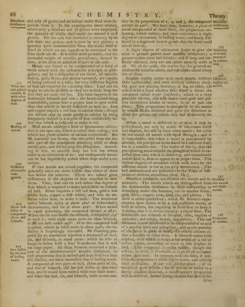 Metalline SubfUncri. it me- tals are cal- cinable, & with what dcjjKis i;l heat. 541 •Ruffing of metals 541 Fufibility of metallic com- pounds. J43 Great fufi- bility of compounds <>f tin and bilinuth. 344 fufibie by the heat of boiling nly 16 grains and an half of claftic fluid were fe« lc from it. In the experiments above related, drachms and 36 grains were employed', ihc quantity ol exceed 6 or 8 ^ ct the calx was increafed in mercury by no than io> grains, and in iron by 203 grains ; a quantity quite unaccountable from the elaftic fluid or air which we can fuppofe to be contained in the lime made life of. It is much more probable, that the increafed weight of metallic precipitates, formed by lime, arifes from an adhelion of part of the acid. Metals are found to be compounded of1 a kind of 'earth mixed with the inflammable principle or phlo- giiton ; and by a diffipation of the latter, all metallic bodies, gold, lilver, and plalina excepted, are capable of being reduced to a calx, but very different degrees of heat are required for calcining them. Lead and tin l to calcine as foon as they are melted, long be- fore they arc made red-hot. The fame happens to the femimetals bifmuth and zinc ; the latter indeed being combuftiblc, cannot bear a greater heat in open velfels than that which is barely fufficicnt to melt it. Iron and copper require a red heat to calcine them ; though the former may be made partly to calcine by being frequently wetted in a degree of heat confiderably be- low that which is fufficicnt to make it red. Moll metals undergo a kind of fpontaneous calcina- tion in the open air, which is called their rujiiiig; and which lias given occalion to various conjectures. But M. Lavoilier has Ihown, that this arifes from the lix- able part of the atmofpherc attaching itfelf to their earthy part, and d if charging the phlogiiton. Accord- ing to him. no metallic body can ru(l but where there is an abforptioa of air ; and confequently metals can be but imperfectly ruffed when kept under a re- ceiver. If two metals are mixed together, the compound generally turns out more fufibie than either of them was before the mixture. There are indeed great differences in the degrees of heat rcquilite to melt them. Thus, lead and tin melt below that degree of heat which is required to make quickfilver or linfeed- oil boil. Silver requires a full red heat, gold a low white heat, copper a full white, and iron an ex- treme white heat, to make it melt. The femimetal called bifmuth melts at about 4600 of Fahrenheit's thermometer, and tin at about 4220. When mixed in equal quantities, the compound melted at 28 30. When the tin was double the bifmuth, it required 534° to melt it; with eight times more tin than bifmuth, it dW not melt under 3920. If to this compound lead is added, which by itfelf melts in about 5400, the fu- fibility is furprifingly increafed. Mr Romberg pro- pofed for an anatomical injection a compound of lead, tin, and bifmuth, in equal parts ; which he tells us keeps in ration with a heat fo moderate that it will not lin^e paper. Sir Ifiuc Newton contrived a mix- ture of the abovementioned metallic fubftanccs, in fuch proportions that it melted and kept fluid in a heat itill fmaller, not much exceeding that of boiling water. A compound of two parts of Iced, three parts of tin, and five of bifmuth, did but juit ftirien at that very heat, and fo would have melted with very little more ; and when the lead, tin, and bifmuth, were to one ano- Thcory. thcr in the proportions of t, 4, and 5, the compound Metalline melted in 246. \\ e have fcen, however, .1 piece of Snbftancei. metal compounded of thefe three, the proportions un- * ' known, which melted, and even underwent a llight e of calcination, in boiling water, ami barely llif- fened in a degree of beat fo gentle that the hand could almoll bear it. <4j A flight degree of calcination feems to give the Solubility- acids a greater power over metallic fubftanccs j a ofm greater makes them lefs foluble ; and if long and vio- jnereafed lently calcined, they are not acted upon by acids at 7 ca,cinn all. Of all the acids, the marine has the grcatcft at- traction for metallic calces, and \olitalizes almoil vxcry one of them. .'46 Sulphur readily unites with molt metals, deftroys Effe&i of, their malleability, and even entirely diflblves them, fulphuron On gold and plalina, however, it has no effect, till nutal,. united with a fixed alkaline fait, when it forms the compound called he par fuiphuris; which is a very powerful folvent, and will make even gold and pla- tina themfelvcs foluble in water, fo as to pal's the lilter. This preparation is thought to be the means by which Moles diffolved and gave the Israelites to drink the golden calf which they had idolatroufly fct up. When a metal is diffolved in an acid, it may be precipitated, not only by means of calcareous earth and alkalies, but alfo by fomc other metals ; for acids do not attract all metals with equal ftrengih ; and it is remarkable, that when a metal is precipitated by another, the precipitate is not found in a calcined ftate, but in a metallic one. The reafou of this is, that the precipitating metal attracts the phlogiflon which is ex- pelled from that which is dilTolving, and immediately unites with it, fo as to appear in its proper form. The various degrees of attraction which acids have for the different metals is not as yet fully determined. The belt authenticated are mentioned in the Table of Affi- nities or elective attractions (Sect. IX.) Metalline fubftanccs are divided into metals and fe- mimetals. The metals which are diftinguilhed from into metab the femimetallic fubftanccs by their malleability or ami ftmi~ ltrctching under the hammer, are in number feven ; mctals- gold, filver, copper, iron, lead, tin, and plarina. To thefe is added quickfilver; which Mr Brown's expe- riments have mown to be a real malleable metal, as Well as others, but requiring fo little heat to keep it in fufion, that it is always found in a liquid ftate. The femimetals are bifmuth or tin-glafs, zinc, regulus of 54^ antimony, and cobalt, nickel, and arfenic. This lalt proPcrt,es fubftance is now difcovered to be compounded of an acid arkmc of a peculiar kind and phlogiiton ; and as the quantity of the latter is great or fmall, the arfenic affumes ei- ther a metallic or faline form. It likew ife unites v. ith fulphur, with which it forms a compound of a red or yellow colour, according as more or lets fulphur is ufed. This compoj (ily fufibie ; though the arfenic, by itfelf, is fo volatile as to go all off in vapour rather than melt. In common with the falts, it pof- felles the properties of dilTolving in water, and uniting itfelf to alkalies. Water will diilolvc about ' of its t of pure arfenic ; but if arfr-nic is boiled in a line lixivium, a mucfi greater proportion will be diiTolved. Indeed flrong aikaiitie lixivia will . 547 Divifion