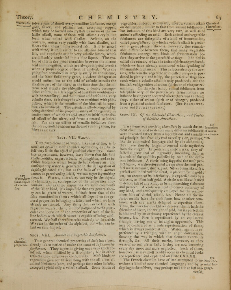 Waters^&c. folve a part ofalmoft every metalline fubftance, except g ' gold, filver, and platina; but, excepting copper, which may be formed into cryftals by means of the vo- latile alkali, none of them will alfiime a cryftalline form when united with alkalies. Arfenic, on the contrary, unites very readily with fixed alkalies, and fhoots with them into a neutral fait. If it is mixed with nitre, it unites itfelf to the alkaline balls of that fait, and expels the acid in very volatile fumes, which are difficultly condenfed into a blue liquor. The rea- fon of this is the great attraction between the nitrous acid and phlogifton, which are always difpofed to unite when a proper degree of heat is applied. Was the phlogifton contained in large quantity in the arfenic, and the heat fufficiemly great, a violent deflagration would enfue; but as the acid of arfenic attracts the alkaline part of the nitre, at the fame time that the ni- trous acid attracts the phlogifton, a double decompo- fition enfnes, in a lefs degree of heat than would other- wife be neceffary ; and the nitrous acid arifes in a very volatile ftate, as it always is when combined with phlo- gifton, which is the occafion of the bluenefs in aqua- fortis fo produced. The arfenic is alfodecompofed by being deprived of its proper quantity of phlogifton ; in confequence of which its acid attaches itfelf to the fix- ed alkali of the nitre, and forms a neutral arfenical fait. For the extraction of metallic fubftances from theirores, andthevariousmethodsof refining them, fee Metallurgy. Sect. VII. Waters. The pure element of water, like that of fire, is fo much an agent in molt chemical operations, as to be it- felf very little the objett of practical chemifiry. Some late experiments, however, have mown that this fluid really confifts, in part at leaft, of phlogifton, and an in- vifible fubftance which forms thebaiis ofpure air : and confequently water is generated in the deflagration of dephlogifticated air ; but as the bafis of the -former cannot be perceived by itfelf, we can as yet fay nothing Waterliow aDout: lt- Waters, therefore, can only be the objects faranobjecft °f chemiftry, in confequence of the impurities they of chemi- contain : and as thefe impurities are moft commonly fay- of the falinekind, it is impoihble that any general theo- ry can be given of waters, diftinct from that of the falts contained in them ; which all depend on the ge- neral properties belonging to falts, and which we have already mentioned. Any thing that can be faid with regard to waters, then, muft be poftponed to the parti- cular coniideration of the properties of each of the fa- line bodies with which water is capable of being adul- terated. Wefhall therefore refer entirely to the article Water in the order of the alphabet, for what can be faid on this fubjecT:. Sect. VIII. Animaland'Vegetable Sub fiances. Chemical Th e general chemical properties of thefe have been properties, already taken notice of under the name of inflammable fubfiances. They agree in giving out a very thick fe- tid oil, when diftilled by a ftrong lire ; but in other refpects they differ very coniiderably. Moft kinds of vegetables give out an acid along with the oil ; but all animal fubftances (ants, and perhaps fome other infects, excepted) yield only a volatile alkali. Some kinds of 549 vegetables, indeed, as muftard, afford a volatile alkali Chemical on diftillation, funilar to that from animal fubfiances ; Characters. but inftances of this kind are very rare, as well as of ,~~v animals affording an acid. Both animal and vegetable fubftances are fufceptible of a kind of fermentation, called putrefaction, by which a volatile alkali is produ- ced in great plenty: there is, however, this remark- able difference between them, that many vegetable fubftances undergo two kinds of fermentation be- fore they arrive at the putrefactive ftage. The firftis called the vinous, when the ardent fpirits are produced, which we have already mentioned when fpeaking of inflammable fubftances. This is fucceeded by the ace- tous, wherein the vegetable acid called vinegar is pro- duced in plenty : andlaftly, the putrefactive ftage fuc- ceeds when a volatile alkali is only produced ; not the fmalleft veftige either of ardent fpirits or of vinegar re- maining. On the other hand, animal fubftances feem fufceptible only of the putrefactive fermentation ; no inftance having ever occurred where there was the leaft drop, either of ardent fpirit or of vinegar, produceel from a putrified animal fubftance. (See Fermenta- tion and Putrefaction.) Sect. IX. Of the Chemical Characters, and Tables of Elective Attraction. The numerous markso^ charafiersby which the an- invention cient chei lifts ufed to denote many different fubftances of marks were invented rather from a fupeiftitious and faniafli- or chasac- cal principle than from any real neceffity ; or, peihaps,t£rs* like the enigmatical language uied by the alchemiits, they have thereby fought to conceal their myiteries. from the vulgar. In contriving thefe marks, they af- f< • it 1 a great deal of ingenuity ; intending them as fymbols of the qualities poieffed by each of the diffe- rent fubfiances. A circle being fuppofed the moft per- f ctfigure, wastherefore tiled toreprefent the moll per- fect metal in nature, that is,gold. Silver bcinglikewife a perfect and indefl ructible metal, is placed next to gold; but, on account of its inferiority, is exprefled only by a crefcent, as if but half gold. A circle was likewife ufed to denote fait of any kind, as being fomething elaborate and perfect. A crofs was ufed to denote acrimony of any kind, and confequently employed for the acrimo- nious falts of vitriol, alkali, &c. Hence all the in- ferior metals have the crofs fome how or other com- bined with the marks defigned to reprefent them. Thus, the mark for quickfilver denotes, that it hath the fplendor of filver, the weight of gold, but its perfection is hindered by an acrimony reprefented by the crofs at bottom, &c. Fire is reprefented by an equilateral triangle, having one of its angles uppermoft. This may be confidered as a rude reprefentation of flame, which is always pointed at top. Water, again, is re- prefented by a triangle, with an angle downwards, mowing the way in which that element exerts its ftrength, &c. All thefe marks, however, as they were of no real ufe at firfl, fo they are now becoming everyday more and more neglected. Such of them, however, as may moft readily occur in chemical books are reprefented and explained on Plate CXXXII. The French chemifts have of late attempted to in- New che- troduce a kind of new chemical language ; and by a- tnicallan- dopting it themfelves, may perhaps make it at laft uni- g»age- verfal.