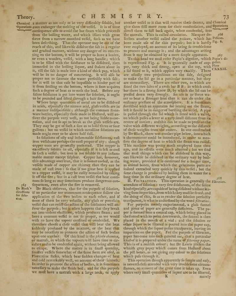 Chemical a manner as not only to be very difficultly foluble, but Operations even endanger the melting of the velfel. It is of fome w~v ' confeqnence alfo to avoid the hot fleam which proceeds from the boiling water, and which iilues with great force from a narrow-mouthed velfel, fuch as we have been defcribing. That the operator may be out of the reach of this, and likewife diilblve the fait in a regular and gradual manner, without any danger of its concre- ting on the bottom, it will be proper to have a leaden, or even a wooden, velfel, with a long handle ; which is to be filled with the fubftance to be diflblved, then immerfed in the boiling liquor, and fhaken about in it, till the fait is made into a kind of thick pap, which will be in no danger of concreting. It will alfo be proper not to faturate the water perfectly with fait; for it will in that cafe be impoflible to hinder part of it from fettling on the bottom, where it foon acquires fuch a degree of heat as to melt the lead. Before any faline fubftance is put into water for folution, it ought to be pounded and fifted through a hair fieve. Where large quantities of metal are to be diflblved in acids, efpccially the nitrous acid, glafsveffels are in a manner indifpenfable ; although the common flone- ware bottles, efpecially thofe made in Holland, will an- fwer the purpofe very well, as not being liable tocor- rofion, and not fo apt to break as the glafs vefTels are. They may be got of fuch a fize as to hold three or four gallons : but no veiTel in which metalline folutions are made ought ever to be above half full. In folutions of oily and inflammable fubftances, caft iron vefTels are perhaps the moft proper of any ; though copper ones are generally preferred. The copper is exceflively foluble in oil, efpecially if it ii> left to cool in fuch a velfel; but iron is not foluble in any inflam- mable matter except fulphur. Copper has, however, this advantage over iron, that it is fooner cooled, as the vefTels made of copper are thinner than they can be made of caft iron : fo that if too great heat is applied to a copper veffel, it may be eafily remedied by taking- it off the fire ; but in a caft iron veffel the heat conti- nues fo long as may fometimes produce dangerous con- fequences, even after the fire is removed. Dr Black obferves, that for the purpofe of folution, if no particular nor uncommon coniequence follow the application of the two bodies to each other, and if none of them be very volatile, any glafs or porcelain veffel that can refift the action of the fubftances will an- fwer the purpofe -, but it often happens that they break out into violent ebullition, which produces fteam ; and here a common veffel is not fo proper, as we would wifh to have the vapour confined or condenfed. We therefore choofe a clofe veffel that will bear the heat fuddenly produced by the mixture, or the heat that may be neceffary to promote the action of fuch bodies upon one another. Of this kind is the phiala chemica, or matrafs, in which the vapours will have time to cir- culate and to be condenfed again, without being allowed to efcape. Where the matter is in fmall quantity, fmaller veifels fomewhat of the fame form are ufed, as Florentine flafks, which bear fudden changes of heat and cold remarkably well, on account of their hinnefs. In order to promote the action of bodies, it is fometimes neceffary to make the fluids boil; and for this purpofe we muft have a matrafs with a large neck, or apply 565 Dr Black's directions for folu- tion. another veffel to it that will receive thefe fleams, and Chemical give them ftill more room for their condenfation, and Operations direct them to fall back again, when condenfed, into the matrafs. This is called circulation. Macquer de- 566 fcribes another veffel called the pelican, which has Pelican, been made ufe of for this purpofe; but it is hardly fl£* • ever employed, on account of its being fo troublcfome to procure and manage it; and the advantages arifing from it may be obtained by a more fimple apparatus. 567 To this head we muft refer Papin's digefter, which Papin's di- is reprefented Fig. 4. It is generally made of cop- gelfer. per, very thick and ftrong, open at the top, with p4vvm a lid fitted to it, which applies very exactly. There are ufually two projections on the fide, dcligned to make the lid go in a particular manner, but they are unneceffary. There are other two, to which are fitted the two fides of a crofs bar B B ; in which crofs bar there is a ftrong fcrew D, by which the lid can be preffed down very ftrongly. Its ufe is to force wa- ter to bear a ftronger heat than it can do under the ordinary preffure of the atmofphere. It is foinetimes furnifhed with an apparatus for letting out the fleam, left it fhould be in danger of burfting the veffel. A pipe is palled through the lid which is fitted with a valve, on which paffes a lever at a very fmall diftance from its centre of motion ; and this can be made to prefs on the valve with different weights, according to the diftance of thefe weights from the centre. In one conftructed by Dr Black, there was another pipe below, into which a thermometer could be introduced, in order to mea- fure the degree of heat to which the fteam was raifed. This machine was pretty much employed fome time ago, and its effedts were much admired ; but we find that moft things which can be diflblved in this way, can likewife be diflblved in the ordinary way by boil- ing water, provided it is continued for a longer time, as animal bones, from which the gelatinous parts are indeed extracted very quickly by this veffel ; but the fame change is produced by boiling them in water for a long time in the ordinary degree of heat. .^ II. Filtration. This operation is generally the Filtration, attendant of folution : very few fubftances, of the faline kind efpecially,arecapableof beingdiffolved without lea- ving fome impurities,from which they muff be freed; and the doing of this, fo as to render the folution perfectly transparent, is what is underftood by the word filtration. For purpofes merely experimental, a glafs funnel and piece of paper are generally fufficierrt. The pa- per is formed into a conical cap, which being placed in the funnel with its point downwards, the funnel is then placed in the month of a vial ; and the folution or other liquor to be filtered is poured into the paper cap, through which the liquor palles tranfparent, leaving its impurities on the paper. For the purpofe of filtration, paper has come into fuch general tuc, that a particular kind of it is prepared under the name of filtering paper. This is of a reddifh colour ; but Dr Lewis prefers the whitifh grey paper which comes from Holland about the pill boxes, as not giving any colour to the folutions which pafs through it. This operation though apparently fo fimple and eafy, is neverthelefs attended with very troublefome circum- ftances, on account of the great time it takes up. Even where very fmall quantities of liquor are to be filtered, K merely