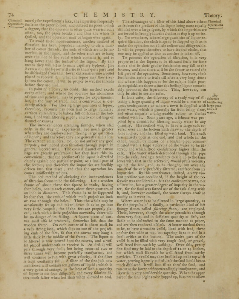 ■'.ike, the impurities frequently , ■ is often quite wearied out : t, too, the paper breaks ; and thus the whole is ie operation mull ue begun over again. thefe inconveniences, another method of filtration has been propofed ; namely, to ule a num- ids, the ends ol [c im- ;d in the liquor, and the other ends are to the lide of the vcll'el which contains it, and to be i'urface of the liquor. By this s they will act as fo many capillary fyphons, (fee Syphon*) j the liquor willarife in them quite pure, and be difcharged from their lower extremities into a vetiel ive it. That the liquor may Mow free- ly into the cotton, it will be proper to wet the threads before they are tried. In point of elHcacy, no doubt, this method excels every other; and where the operator has abundance 01 time and patience, may be proper for experiments; but, in the way of trade, fuch a contrivance is evi- dently ufelefs. For filtering large quantities of liquor, therefore, rccourfe has been had to large funnels ; earthen cullenders, orbafons full of holes in the bot- tom, lined with filtering paper; and to conical bags of flannel or canvas The inconveniences attending funnels, when ufed only in the way of experiment, are much greater when they are employed for filtering large quantities of liquor j and therefore they are generally laid afule. The earthen cullenders, too, do not anfwer any good purpoie ; nor indeed does filtration through paper in general fucceed well. The conical flannel or canvas bags are greatly preferable : but they have this in- ivenience, that the prellure of the liquor is directed chiefly againft one particular point, or a fmall part of the bottom, and therefore the impurities are forcibly driven into that place ; and thus the operation be- comes infufferably tedious. The bell method of obviating the inconveniences of filtration feems to be the following. Let a wooden frame of about three feet fquare be made, having four holes, one in each corner, about three quarters of an inch in diameter. This frame is to be fupported by four feet, the ends of which muft project an inch or two through the holes. Thus the w hole may be occalionally fet up and taken down fo as to go into very little compafs; for if the feet are properly pla- ced, each with a little projection outWaUds, there will be no danger of its falling. A fquare piece of can- vas muft alfo be procured, fomewhat lefs than the wooden frame. On each corner of it there muft be a very ftrong loop, which Hips on one of the project- ing ends of the feet, fo that the canvas may hang a little llack in the middle of the frame. The liquor to be filtered is now poured into the canvas, and a vef- fel placed underneath to receive it. At firft it will pafs through very fool ; but being returned two or three times will become perfectly tranfparent, and 1 continue to run with great velocity, if the filter kept conftanfly full. A filter of the fize juft now rationed will contain ten gallons of liquid ; which is a very great advantage, as the heat of fuch a quantity liquor is not foon ditfipated, and every folution fil- when hot than when allowed to cool. advantages of a filter of this kind above others Chankal irons the prelum*of the liquor being more equally Or-''n» large fpacc, by w hich the impurities are ' * not forced fo ilrongly intothecloth as to ftop it up entire- ly. Yet even here, where large quantities of liquor re- quire filtration, the cloth is apt to be flopped up fo as to make l ion not a little tedious and difagrceable. It will be proper therefore to .' , that one may be applied as foon as another is taken i To promote the operation of filtration, it is very proper to let the liquors to be filtrated fettle for fome time ; that fo their groifer fecNilencies may fall to the bottom, and thus there will be the fewer to retard the lilt part of the operation. Sometimes, however, thefe feculencies refufe to fettle till after a very long time ; and where this happens to be the cafe, a little pow- dered quicklime throw n into the boiling liquor remark- ably promotes the feparatiou. This, however, can only be ufed in certain cafes. , Jn fome cafes, the difcovery of a ready way of fil- scj1Cmc8 tering a large quantity of liquor would be a matter of forfiltcrinj great confequence ; as where a town is fupplied with largequaa- river water, which is generally far from being clear, tides of and often imparts a difagrceable colour to clothes TVatcr« wallied with it. Some years ago, a fcheme was pro- pofed by a chemift for filtering muddy water in any quantity. His method was, to have a large cafk co- vered over in the bottom with ft raw to the depth of fome inches, and then filled up with fand. This cafk was entirely open at one end, and had a hole in the other, which, by means of a leaden pipe, commu- nicated with a large refervoir of the water to be fil- tered, and which flood confiderably higher than the cafk. The water which defcended through the pipe into the cafk, having a tendency to rife up to the fame level with that in the refervoir, would prefs violently againft the fand, and, as he thought, run over the mouth of the cafk perfectly filtrated, and free from its impurities. By this contrivance, indeed, a very vio- lent prelliire was occaiioned, if the height of the re- fervoir was confiderable : but the confequence was, not a filtration, but a greater degree of impurity in the wa- ter ; for the fand was forced out of the cafk along with it, and, however confined, the water always arofe as muddy as it went in. Where water is to be filtered in large quantity, as for the purpofes of a family, a particular kind of foft fpongy ftones called filtering jlo?ies, are employed. Thefe, howrever, though the water percolates through them very fine, and in fufficient quantity at firft, arc liable to be obftructed in the fame manner as paper, and are then rendered ufelefs. A better method feems to be, to have a wooden veffel, lined with lead, three or four feet wide at top, but tapering fo as to end in a fmall orifice at the bottom. The under part of the veffel is to be filled with very rough fand, or gravel, well freed from earth by waftiing. Over this, pretty fine fand may be laid to the depth of 12 or 14 inches, but which muft likewife be well freed from earthy particles. The veffel may then be filledup to the top with water, pouring itgently at firft, left the fand fhould be too much difplaced. It will foon filter thro'the fand, and run out at the lower orifice exceedingly tranfparent, and likewife in very confiderable quantity. When the upper part of the fand begins to be flopped up, fo as not to allow