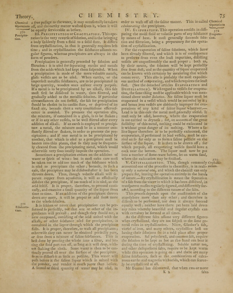 Chemical a free paffage to the water, it may occaiionallybe taken Operations off, and the earthy matter warned from it, when it will be equally ferviceable as before. 111. Precipitation or Coagulation. This ope- ration is the very reverfe of folution, and is the bringing a body fuddenly from a fluid to a folid Hate. It differs from cryftallization, in that it generally requires lefs time ; and in cryftallization the fubftance affumes re- gular figures, whereas precipitates are always in the form of powders. Precipitation is generally preceded by folution and filtration: it is ufed for feparating earths and metals from the acids which had kept them fufpended. When a precipitation is made of the more valuable metals, glafs veffels are to be ufed. When earths, or the imperfect metallic fubftances, are to be precipitated in large quantity, wooden ones anfwer every purpofe. If a metal is to be precipitated by an alkali, this fait muft firft be difiblved in water, then filtered, and gradually added to the metallic folution. If particular circuimfiances do not forbid, the fait for precipitation fhould be chofen in its cauftic flate, or deprived of its fixed air, becaufe then a very troublefome effervef- cence is avoided. To promote the operation alfo, the mixture, if contained in a glafs, is to be fhaken ; or if in any other veffels, to be well ftirred after every addition of alkali. If an earth is employed to precipi- tate a metal, the mixture muft be in a manner con- ftantly ftirred or fhaken, in order to promote the pre- cipitation ; and if one metal is to be precipitated by another, that which is ufed as a precipitant muft be beaten into thin plates, that fo they may be frequent- ly cleaned from the precipitating metal, which would otherwife very foon totally impede the operation. Sometimes a precipitation enfues on the addition of water or fpirit of wine : but in moft cafes care mult be taken not to add too much of the fubftance which is ufed to precipitate the other ; becaufe, in fuch a cafe, the precipitate may be diflblved after it has been thrown down. Thus, though volatile alkali will fe • parate copper from aquafortis, it will as effectually diflolve the precipitate, if too much of it is ufed, as the acid itfelf. It is proper, therefore, to proceed cauti- oufly, and examine a fmall quantity of the liquor from time to time. If an addition of the precipitant throws down any more, it will be proper to add fome more to the whole folution. It is feldom or never that precipitation can be per- formed fo perfectly, but that one or other of the in- gredients will prevail ; and though they fhould no:, a new compound, confifling of the acid united with the alkali, or other lubftance ufed for precipitation, is contained in the liquor through which the precipitate falls. It is proper, therefore, to wafli all precipitates ; otherwife they can never be obtained perfectly pure, or free from a mixture of faline fubftances. This is beft done by pouring the whole into a filter, and let- ting the fluid part run off, as long as it will drop, with- out making the cloth. Some water is then to be cau- tion ily poured all over the furface of the precipitate, fo as to difturb it as little as pofiible. This water will pnfh before it the faline liquor which is mixed with the powder, and render it much purer than before. A feco.ud or third quantity of water may be ufed, in 57i Edulcora tien. order to wafh off all the faline matter. This is called Chemical edulcorating the precipitate. Operations Evaporation. This operation confifts in diffi- IV. 57* pating the moift fluid or volatile parts of any fubftance Evapora- by means of heat. It moft generally fucceeds folu- tion. tion and filtration, being a preparatory for the opera-. tion of cryftallization. For the evaporation of faline folutions, which have been already filtered, and which it is of confequence to preferve from even the leaft impurities, diftilling vellels are unqueftionably the moft proper ; both as, by their means, the folution will be kept perfectly free from duft, and as the quantity of liquor evaporated can be known with certainty by meafuring that which comes over. This alio is probably the moft expediti- ous method of evaporating, and whichrequires the leaft fuel. (See the detached articles Evaporation and Distillation). With regard to veffels for evapora- tion, the fame thing muft be applicable which was men- tioned above under Solution. No faline liquor muft be evaporated in a veffel which would be corroded by it; and hence iron veffels are abfolutely improper for eva- porations of any kind of faline liquor whatever.— Lead is in this cafe the metal moft generally ufeful. It muft only be ufed, however, where the evaporation is not carried to drynefs ; for, on account of the great fulibility of this metal, nothing could be exficcated in it without great danger of its melting. Where a fa- line liquor therefore is to be perfectly exficcated, the evaporation, if performed in lead veffels, muft be car- ried on fo far only as to form a faline pellicle on the furface of the liquor. It is then to be drawn off; for which purpofe, all evaporating veffels fhould have a cock near the bottom. The liquor muft now be put into a number of ltone-ware bafons, fet on warm fand, where the exficcation may be finifhed. v7^. V. Crystallization. This, though commonly Cryflalii- accounted one of the proceffes in chemiftry, is in reali- zation, ty only a natural one, and which the chemift can only prepare for, leaving the operation entirely in the hands of nature.—By cryftallization is meant the feparation of a fait from the water in which it has been diflblved, in tranfparent maffes regularly figured, and differently for- med, according to the different nature of the falts. This procefs depends upon the conftitution of the atmofphere more than any other ; and therefore is difficult to be performed, nor does it always fucceed equally well ; neither have there yet been laid down any rules whereby beautiful and regular cryftals can with certainty be formed at all times. As the different falts affnme very different figures when cryftallized, they are not fubject to the fame ge- neral rules in cryftallization. Nitre, Glauber's fait, vitriol of iron, and many others, cryftallize beft on having their folutions fet in a cold place after proper , evaporation. Sal polychreft, and common fait, require the folution to be kept as hot as the' hand can bear it during the time of cryftallizing. Soluble tartar too, and other deliquefcent falts, require to be kept warm while this operation is going on : and there are many faline fubftances, fuch as the combinations of calca- reous earths and magnefia with acids, which can fcarce- ly be cryftallized at all. Mr Beaunvi has difcovered, that when two or more K % felUB