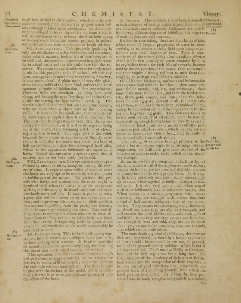 Sublima- Defiagra- tion. ■ oa. ill tiled i.i . now ice ; but il tin ac, it will b peg may I rcc than i i to break the lute. AT I on. Thi .;, is only the diltillation of a dry fubftance ; and therefore, tile matters, fuch as fait of hartihorn, are to he fublitned, the operation is performed in a glafs retort kt in i fa.id-bath; and the fait pafles over into the rc- eei\ er. The cucurbit and alembic were formerly much in ufe for this purpofc ; and a blind head, without any . was applied. A much limpler apparatus, however, is now made ufe of. A globe made of very thin glafs, or an oblong vcffel of the fame kind, anfwers the more common purpofes of fublimation. For experiments, Florence rlafks are excellent: as being both very cheap, and having the neceffary fliape and thinnefs re- quifuc for bearing the heat without cracking. The matter to be fubliincd muft not, on almoft any occafion, take up more than a third part of the fubliming veflel. It is to be fet in a faud-bath, that the heat may be more equally applied than it could otherwifc be. The heat mult be no greater, or very little, than is ne- ceflary for fublimation, or it will be in danger of flying out at the mouth of the fubliming veflel, or of choak- mg it up fo as to burft. The upper part of the vcli'oJ, too, mult by no means be kept cool, but llightly cove- red with find, that the matter may fettle in a kind of half melted ltatc, and thus forma compact hard cake, which is the appearance fublimatcs are expected to have. Hence' this operation requires a good deal of caution, and is not very eaiily performed. VIII.Deflagr at ion. This operation isalways per- formed by means of nitre, except in making the flow- ers of /.inc. It requires open velfcls of earth or iron ; the latter are very apt to be corroded, and the former to imbibe part of the matter. To perform this pro- cefs with fafety,and without lofs, the nitre ought to be mixed with whatever matter is to be deflagrated with it, and thrown, by little and little into the veflel previoufly made red-hot. If much is put in at once, a great deal will be thrown out by the violent commo- tion ; and to perform this operation in clofe veflels is in a manner impoffible, from the prodigious quantity of elaitic vapour generated by the nitre. Care muft al- fo be taken to remove the whole mixture to fome di- stance from the fire, and not to bring back any fpark from the quantity deflagrating, with the fpoon which puts it in ; o:hcrwife the whole would irremediably be con fumed at once. I \. Calcination. This is the fubjecting any mat- ter to a heat fo violent as to didipate fome part of it, without melting what remains. It is often praclifed on metallic fubftance ilarly lead, for obta the calx of that metal call ■', °r red This operation, as indeed all other chemical ones, is beft performed in large quantities, where a particular furnace is conflrudrlS on purpofe, and a fire kept on day and night without interruption. The fla .v over the furface of die metal, and ; nually ftirred fo as to expofe i action of the heat. »f very different ic degrees Fufion. of melting beat are very varii Befides the true fufion, there are fome kinds of (alts which retain fo large a proportion of water in their cryilals, as to become entirely fluid upon being expo- fed to a very fmall degree of heat. This is com* monly called the water) fufion ; but is really a Mutton of the fait in that quantity of water retained by it in its cryflallineform: lor fuch falls afterwards become folid by the evaporation of the water they contained: and then require a ftrong red heat to melt them tho- roughly, or perhaps are abfolutely infufible. Of all known fubftances, unctuous ami inflammable ones become fluid with the leaft heat: then come the more fufible metals, lead, tin, and antimony ; then fome of the more fufible falts ; and then the harder me- tals, filver, gold, copper, and iron ; then the mix- tures for making glals; and laft of all, the metal call- ed platina, which has hitherto been incapable of fufion, except by the violent action of the fun-beams in the fo- cus of a large burning glafs. Thi* fubftance feems to be the molt refractory of all others, even the hardeft flints melting into glafs long before it. (Sec Platina.) Fufion of fmall quantities of matter is ufually per- formed in pots called crucibles ; which, as they are re- quired to fland a very violent heat, mult be made of the molt refractory materials polfiblc. 585 The making of crucibles belongs properly to the Crucibles, potter: but as a ch ejnijl ought to be the judge of their proper ma- compolition, we (hall here give fome account of the tena for* different attempts to make thefe veflels of the necef- fary ftrength. All earthen veflels are compofed, at leaft partly, of that kind which is called the argillaceous earth or clayy becaufe thefe only have the neceffary ductility, and can be formed into veflels of the proper form. Pure clay is, by itfelf, abfolutely unfufible ; but is exceedingly apt to crack when cxpofed to hidden changes of heat and cold. It is alfo very apt to melt when mixed with other fubftances, fuch as calcareous earths, &c. When mixed in a certain proportion with other materials, they are changed with violent heat into a kind of half-melted fnbftance,' fuch as our ftone- bottles. They cannot be melted completely, however, by almoft any fire ; they are alfo very compact, and will contain the molt fufible fubftances, even glafs of lead itfelf; but as they are very apt to crack from hid- den changes of heat and cold, they are not fo much ufed ; yet, on particular occafions, they are the only ones which can be made ufe of. The more denfe any kind of veflels arc, the more apt they are, in general, to break by a hidden application of heat or cold: hence crucibles are not, in general, made of the greateft denfity poffiblc: which is not at all times required. Thofe made at Hefle, in Germany, have had the belt reputation for a long time. Pott, member of the Academy of Sciences at Berlin, hath determined the ion of thefe crucibh be, one part of good refractory clay, mixed With two of (and, of a middling fincnefs, from which the fineft part has been fifted. By fifting the finer par- 'ronithe laud, too great compactnefs is