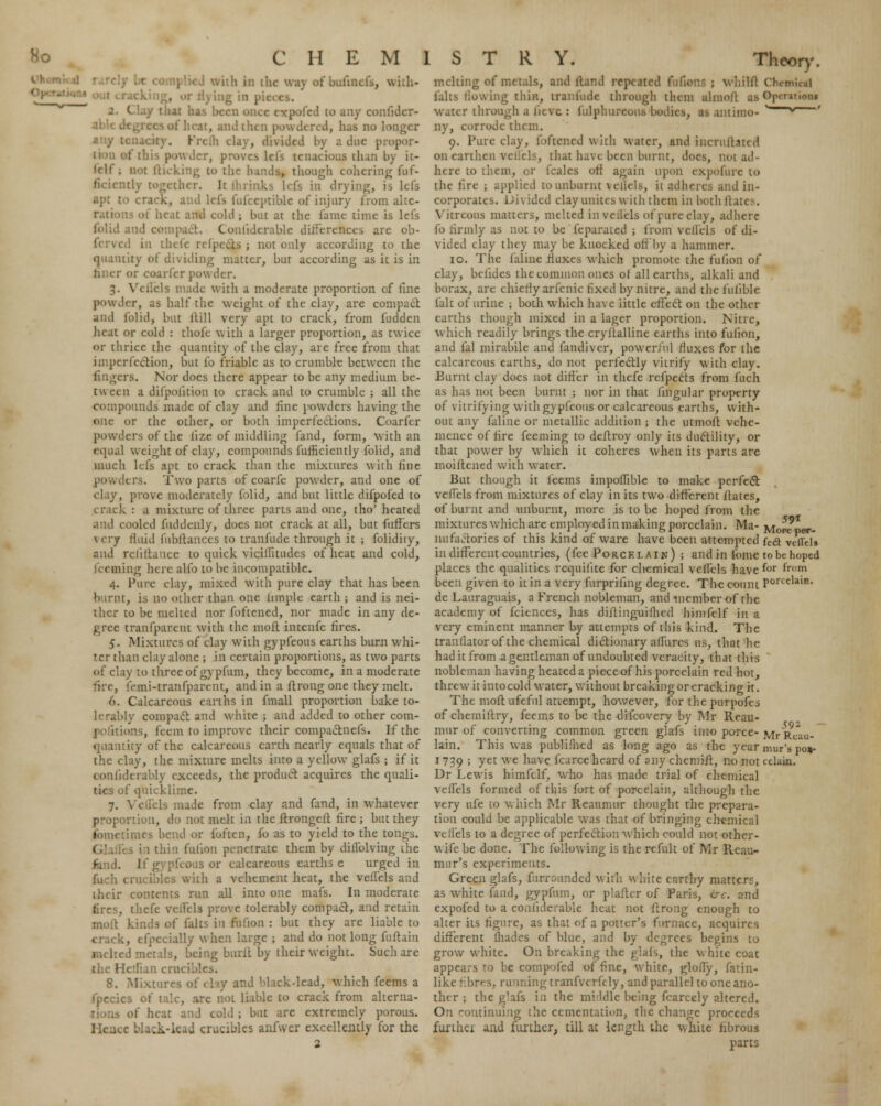 with in the way rfbufmcfa, with- i:ig in pic : CI . thai has been once cxpofed to any confider- fhcat, and then powdered, has no longer any: tvided by a doe propor- iwder, proves lefs tenacious than by it- Irll ; not (ticking to the hands, though cohering fuf- her. It (hrinks lefs in drying, is Ids apt ; . d lefs fulceptible of injury from alte- rs of hc.it and cold ; but at the fame time is lefs and compact. Conliderable differences are ob- ferved in thefe refpe&S ; not only according to the quantity of dividing matter, but according as it is in finer or coarfcr pou der. 3. Vcllels made with a moderate proportion of fine powder, as half the weight of the clay, are compact and folid, but ll'ill very apt to crack, from fudden heat or cold : thofe with a larger proportion, as twice or thrice the quantity of the clay, are free from that imperfection, but fo friable as to crumble between the fingers. Nor docs there appear to be any medium be- tween a difpolition to crack and to crumble ; all the compounds made of clay and fine powders having the one or the other, or both imperfections. Coarfcr powders of the lize of middling fand, form, with an I weight of clay, compounds fufficiently folid, and much lefs apt to crack than the mixtures with line powders. Two parts of coarfe powder, and one of clay, prove moderately folid, and but little difpofed to crack : a mixture of three parts and one, tho' heated and cooled fuddenly, does not crack at all, but fuffers very fluid fubftances to tranfude through it ; folidiiy, and refinance to quick vicillitudes of heat and cold, .iiing here alio to be incompatible. 4. Pure clay, mixed with pure clay that has been burnt, is no oilier than one limple earth ; and is nei- ther to be melted nor foftened, nor made in any de- cree tranlparcnt with the moft intenfe fires. 5. Mixtures of clay with gypfcous earths burn whi- ter than clay alone ; in certain proportions, as two parts of clay to three of gypfum, they become, in a moderate femi-tranfparcut, and in a ftrong one they melt. 6. Calcareous earths in fmall proportion bake to- lerably compact and white ; and added to other corn- els, feem to improve their compactnefs. If the quantity of the calcareous earth nearly equals that of the clay, the mixture melts into a yellow glafs ; if it conlidera'nly exceeds, the product acquires the quali- ties of quick! 7. Vcflels made from clay and fand, in whatever proportion, do not melt in the ftrongeft fire ; but they fometimes bend or foften, fo as to yield to the ton^s. thin faGon penetrate them by dillblving ihc ieous or calcareous earths e urged in fuch crucibles with a vehement heat, the vellels and their contents run all into one mafs. In moderate tires, the prove tolerably compact, and retain moft kinds of falts in fufion : but they are liable to crack, cfpecially when large ; and do not long fuftain ed metals, being bnrit by their weight. Such are ' an crucibles. 8. Mixtures nd Mack-lead, which feems a fpecics of talc, are not liable to crack from alterna- of heat and cold ; but are extremely porous. c black-lead crucibles anfwer excellently for the Theory. melting of metals, and Hand repeated fufions : whilfl falts tlowing thin, tranfude through them almoft as water through a fievc : fulphureou.s bodies, as antimo- ny, corrode them. 9. Pure clay, foftened w ith water, and incruitau d on earthen vellels, that have been burnt, does, not ad- here to them, or fcalcs oft again upon expoliire to the tire ; applied tounburnt vellels, it adheres and in- corporates. IJhidcd clay unites with them in both dates. Vitreous matters, melted in veilels of cure clay, adhere fo firmly as not to be feparated ; from vellels of di- vided clay they may be knocked off by a hammer. 10. The (aline fluxes which promote the fufion of clay, belides the common ones of all earths, alkali and borax, are chierly arfenic fixed by nitre, and the fuliblc (alt of urine ; both which have little effect on the other earths though mixed in a lager proportion. Nitre, which readily brings the cryltalline earths into fufion, and fal mirabile and fandivcr, powerful fluxes for the calcareous earths, do not perfectly vitrify with clay. Burnt clay docs not differ in thefe refpects from fuch as has not been burnt ; nor in that lingular property of vitrifying with gypfeous or calcareous earths, with- out any (aline or metallic addition ; tlie utmoft vehe- mence of fire feeming to deftroy only its ductility, or that power by which it coheres when its parts arc inoiftciied with water. But though it leems impoffible to make perfect vefTels from mixtures of clay in its two different ftates, of burnt and unburnt, more is to be hoped from the mixtures which are employed in making porcelain. Ma- nufactories of this kind of ware have been attempted in different countries, (fee Porcelain) ; andinfome places the qualities rcquiiite for chemical veffels have been given to it in a very furpriling degree. The count de Lauraguais, a French nobleman, and member of rlic academy of fciences, has diftinguiflicd himfelf in a very eminent manner by attempts of this kind. The tranllatorof the chemical dictionary allures us, that he had it from a gentleman of undoubted veracity, that this nobleman having heated a pieceof his porcelain red hoi, threw it into cold water, without breaking or cracking it. The molt ufeful attempt, however, for the purpofes of chemiftry, feems to be the difcovery by Mr Reau- mur of converting common green glafs into porce- lain. This was publifhcd as long ago as the year 1 739 ; yet we have fcarce heard of any chemift, no not Dr Lewis himfelf who has made trial of chemical vcflels formed of this fort of porcelain, although the very ufe to which Mr Reaumur thought the prepara- tion could be applicable was that of bringing chemical vcflels to a degree of perfection which could not other- w ife be done. The following is the refult of Mr Reau- mur's experiments. Green glafs, furronnded with white earthy matters, as white fand, gypfum, or plaitcr of Paris, &c. and expofed to a conliderable heat not ftrong enough to alter its figure, as that of a potter's furnace, acquires different (hades of blue, and by degrees begins to grow white. On breaking the glafs, the white coat appears ro be compofed of fine, white, glofly, fatin- like fibres, running tranfverfely, and parallel to one ano- ther ; the glafs in the middle being fcarcely altered. On outinuiug the cementation, the change proceeds farthci and further, till at length the white fibrous parts ii;il Ojv t ationt 59 r More per- fect veffcl* to be hoped for from porcelain. 592 ' Mr Renu- mur's poj- cclain.