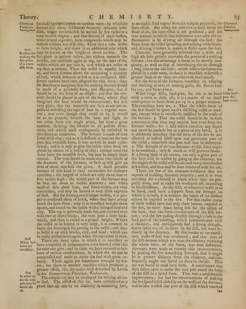 Chemical Furnaces. 607 Reafons for making the fire-place of a roun- difli form. 608 When bel- lows are neceffary. 609 In what ca- fes the eoli- pile may be hi ado ufe cf. for making experiments on earthen ware ; by which he mowed that many fubftances formerly rekoned infu- fible, might nevertbelefs be melted by fire raifed to a very intenfe degree ; and that feveral of thefe bodies, when mixed together, form compounds which may be melted, without any clith ulty. From this a tube arifes to fome height, and there is an additional tube which may be put on to the height of above 10 feet. The fire-place is narrow below, but widens towards the middle, and contrails again at top, for the fake of the veffels which are put into it, aiid which are wider at top than at bottom. Thus the veflel is equally heat- ed, and there is room above for containing a quantity of fuel, which defcends as full as it is confumed. Dif- ferent reafons have been afhgned for this form : thus Dr Boerhaave imagines that the melting furnace mould be made of a parabolic form, and Macquer, that it fhould be in the form of an ellipfe; and that the cru- cible ihould be placed in one of the foci, where they imagined the heat would be concentrated; but it is very plain, that the materials are fuch as are not ca- pable of reflecting the rays of heat in a regular man- ner ; and even though they could do fo, it would be to no purpofe, becaufe the heat and light do not come from any lingle point, but from a great number, ftriking the furnace in all poflible direc- tions, and which muft confequently be reflected in directions as numerous. The furnace is made of iron lined with clay ; and as it is difficult to beat out the iron into this roundifh form, it may as well be made, cylin- drical ; and it is eafy to give the infide what form we pleafeby means of a luting of clay; neither need the dome have the roundifh form, but may be fimply made conical. The vent Ihould be made about two-thirds of the diameter of the furnace, or fuch as will give an area of about one-half the grate. A fmall portable furnace of this kind is very convenient for ordinary crucibles ; the largeft of which are only about four or five inches high ; the wideft part of the furnace may be beat out about io inches diameter ; and when made of thin plate iron, and lined within, are very convenient, and may be heated at very little expence of fuel. But for heating much larger veffels, it is pro- per to conftruct them of brick, when they have pretty much the fame form ; only it is neceffary tomake them fquare, and round on the infide with a lutingof fand and clay. The top is generally made flat, and covered over with two or three bricks ; the vent goes a little back- wards, and then is raifed to a proper height. Where lhe vefTel to be heated is very large, it is common to leave the frontopen for putting in the vefTel ; and then to build it up with bricks, clay, and fand; which can be ealily pulled down again when the operation is over. There are foine cafes in which it is neceflary to have a rapidity of inflammation even beyond what this furnace can give ; and in thefe we have recourfe to bel- lows of various conftructions, by which the air can be comprefTed and made to enter the fuel with great ve- locity. Thefe again are fometimes wrought by wa- ter j but there is another machine which produces a greater effect, viz. the water-blaft defcribed by Lewis in his Commercium Philofoph. Tech?iicum. The eolipile too may be employed for driving air in- to fuel. The effect of this has been confidered as a proof that air a&s by its elaltieity in animating fuel, as an elaftic fluid vapour from the eolipile produces, the Chunicid fame effect. But when we contrive to fend fteam in- Furnace, ftead of air, the fame effect is not produced ; and the '~~~N/ ' true manner in which this inftrument increafes the in- flammation is by driving air through the fuel: the fteam from the vellel fpreadiug and mixing with theair, and driving it before it, makes it ftrike upon the fuel. Chemifts have generally believed that a wide and high afh-hole greatly increafes the power of a melting furnace ; but this advantage is found to be merely ima- ginary, as well as that of introducing the air through a long tube to the afh-hole ; unlefs where the furnace is placed in a clofe room, fo that it is neceflary tofurnifh a greater blaft of air than can otherwife have accefs. For the form of the furnaces neceflary in effaying and fmelting of ores or making glafs, fee Essaying Glass, and Smelting. 610 When large ftills, fand-pots, Sec. are to be fixed Still*,fand- with a view to daily ufe, it is a matter of no fmall Pots &c- confequencc to have them put up in a proper manner. ow t0*et* Therequiiites here are, 1. That the whole force of the fit e fhould be fpent on the diftilling veflel or fand- pot, except what is neceflarily imbibed by the walls of the furnace. 2. That the veflel fhould be fet in fuch a manner as that they may receive heat even from the furnace walls; for a ftill which contains any liquid can never be madefo hot as a piece of dry brick. 3. It is abfolutely necelfary that the force of the fire be not allowed to collect itfelf upon one particular part of the veflel ; otherwife that part will foon be deftroyed. 3. The draught of air into-fornaces of this kind ought to be moderate ; only fo much as will prevent fmoke. If a ftrong blaft of air enters, not only a great part of the heat will be wafted by going up the chimney, but theoutiideof the veflel will be calcined every timethefire is kindled, and thus muft be foon rendered unfit for ufe. There are few of the common workmen that arc capable of building furnaces properly ; and it is very neceflary for a chemift to know when they are pro- perly done, and to make the workmen act according to his directions. As the ftill, or whatever veflel is to be fixed, muft have a fupport from the furnace on which it is built, it is evident the whole of its furface cannot be expofed to the fire. For this reafon many of thefe veffels have had only their bottom expofed to the fire, no more fpace being left for the action of the heat, than the mere circular area of the ftill bot- tom ; and the fire palfing directly through a hole in the back part of the building, which communicated with a chimney, and confequently had a ftrong draught, fcarce fpent any of its force on the ftill, but went i'u- rioully up the chimney. By this means an extraordi- nary wafteoffuel was occalioned ; and that part of the ftill-bottom which was next the chimney receiving the whole force of the flame, was foon deftroyed. Attempts were made to remedy this inconvenience, by putting the fire fomething forward, that it mioht be at greater diftance from the chimney, and con- fequently might not fpend its force in the air. This too was found to avail very little. A contrivance was then fallen upon to make the vent pafs round the body of the ftill in a ipiral form. This was a conliderable improvement ; but had the inconvenience of making the fire fpend itfelf ufclefsly on the walls of the furnace and beiides wafted that part of the ftill which touched the