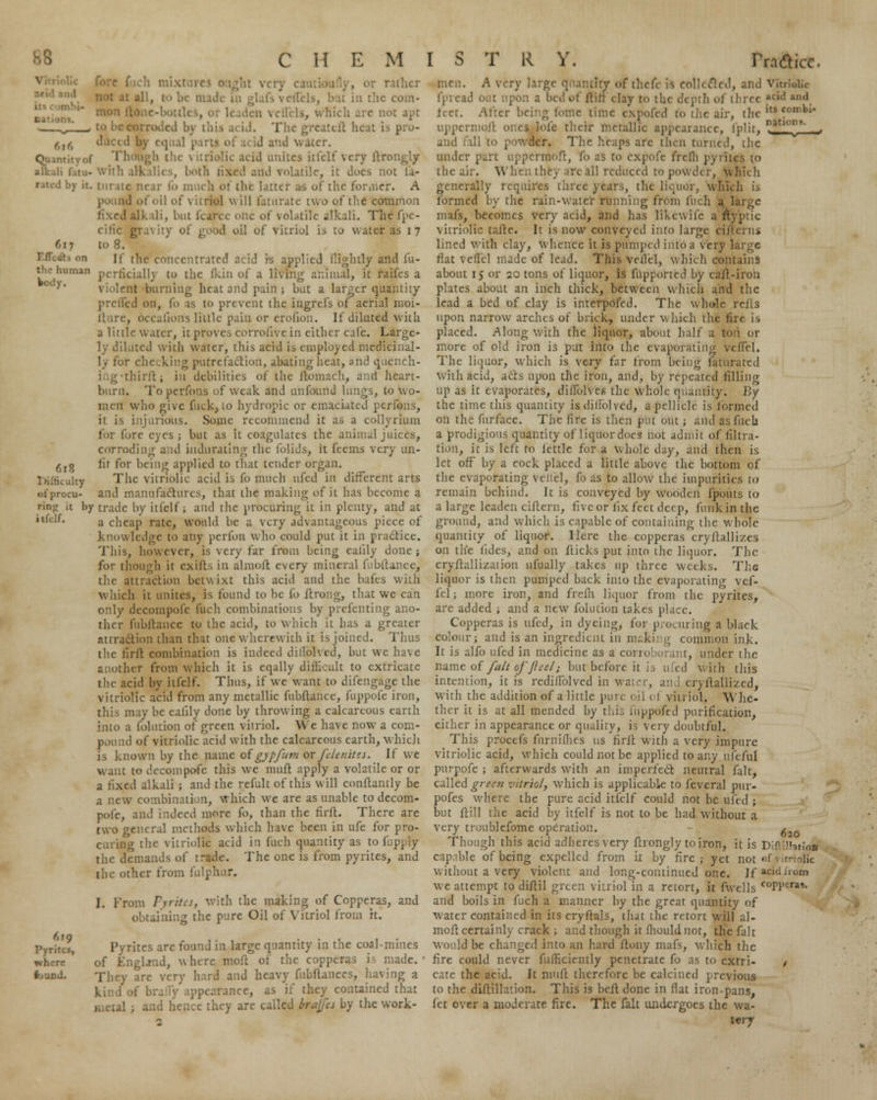 616 ■Deal by it. EfTc&t on the human IkhI)-. 618 .ilty of procu- ring it by itfclf. 4 TO Pyrites, where t>und. . 1 the com- • , which arc not apt to be i i. The greatcft heat is pro- d water. Tlv ilic acid unites itfclf very ltrongly with alkalies, both fixed and volatile, it dues not ta- turate near fo much ot the latter as of the former. A i of oil of vitriol will faturate two of the common fixed alkali, but fcarcc one of volatile alkali. The fpe- ciric gravity of good oil of vitriol is to water as 17 to 8. If the concentrated ncid is applied flightly and fu- perficially to the (kin of a living animal, it raifes a violent burtiing heat and pain ; but a larger quantity prciled on, fo as to prevent the ingrels of aerial moi- , OccaCons little pain or crofion. If diluted with a little water, it proves corrofive in either cafe. Large- ited with water, this acid is employed medicinal- ly for checking putrefaction, abating heat, and quench- thirft; in debilities of the ftomach, and heart- burn. To perfons of weak and unfound kings, to wo- men who give fuck, to hydropic or emaciated perferis, it is injurious. Some recommend it as a coflyrium for fore eyes ; but as it coagulates the animal juices, corroding and indurating the folids, it fcems very un- lit for being applied to that tender organ. The vitriolic acid is fo much ufed in different arts and manufactures, that the making of it has become a trade by itfclf; and the procuring it in plenty, and at a cheap rate, would be a very advantageous piece of knowledge to any perfon who could put it in practice. This, however, is very far from being ealily done ; for though it cxilts in almolt every mineral fubftance. the attraction betwixt this acid and the bales with which it unites, is found to be fo ftrong, that we can only decompofe fuch combinations by prefenting ano- ther fubftance to the acid, to which it has a greater attraction than that one wherewith it is joined. Thus the tirll combination is indeed diffolved, but we have another from which it is cqally difficult to extricate the acid by itfclf. Thus, if we want to difengage the vitriolic acid from any metallic fubftance, fuppofe iron, this may be ealily done by throwing a calcareous earth into a folution of green vitriol. We have now a com- pound of vitriolic acid with the calcareous earth, which is known by the name of gypfitvi or felenites. If we want to decompofe this we niuft apply a volatile or or a fixed alkali ; and the refult of this will conftantly be a new combination, which we are as unable to decom- pofe, and indeed more fo, than the firlL There are two general methods which have been in ufe for pro- curing the vitriolic acid in fuch quantity as to fuppfy thc demands of trade. The one is from pyrites, and the other from fulphur. I. From Pyrites, with the making of Copperas, and obtaining the pure Oil of Vitriol from it. rites are found in large quantity in the coal-mines of EngUnd, where moft of the copperas is made.' They are very hard and heavy fubftanccs, having a kind of br is if they contained that I hence they are called brajfes by the work- men. A very large quantity of thefe is collected, and vitrioiir fpread out upon a bed of flirt'clay to the depth of three eid ind feet. After being fonYe time expofed to the air, thcltsc' uppcrniofl ones lofc their metallic appearance, Iplit, ° °°*' - and fall to powder. The heaps are then turned, the under rmoft, fo as to expofe frefli pyrit. the air. When they are all reduced to powder, which generally requires three years, the liquor, which is formed by the rain-water running from fuch a I mafs, becomes very acid, and has likewife a fty'ptic vitriolic tafle. It is now conveyed into large ciA'erns lined with clay, whence it is pumped into a very large flat veffel made of lead. This Veffel, which contains about 15 or 20 tons of liquor, is fupportcd by cart-iron plates about an inch thick, between w Inch and the lead a bed of clay is interpofed. The whole rerts upon narrow arches of brick, under which the fire is placed. Along with the liquor, about half a to i or more of old iron is put into the evaporating veffel. The liquor, which is very far from being faturatcd with acid, acts upon the iron, and, by repeated filling up as it evaporates, diflblVeg the whole quantity. By the time this quantity isdillolved, a pellicle is formed on the furface. The fire is then put out ; and as fuch a prodigious quantity of liquor does* hot admit of filtra- tion, it is left to lettlc for a whole i\,)y, and then is let off by a cock placed a little above the bottom of the evaporating veliel, fo as to allow the impurities to remain behind. It is conveyed by Wooden {pouts to a large leaden cittern, five or fix feet deep, funk in the ground, and which is capable of containing the whole quantity of liquor. Here the copperas cryrtallizes on the tides, and on flicks put into the liquor. The cryflallizaiion 11 fually takes up three weeks. The liquor is then pumped back into the evaporating vef- fel ; more iron, and freih liquor from the pyrites, are added ; and a new folution takes place. Copperas is ufed, in dyeing, for procuring a black colour; and is an ingredient in making common ink. It is alfo ufed in medicine as a corroborant, under the name of fait ofjleel; but before it is tiled with this intention, it is rediffolved in water, an I cryltallizcd, with the addition of a little pure oil ol vitriol. Whe- ther it is at all mended by this iiippoftd purification, either in appearance or quality, is very doubtful. This proctfs fnrniflies us firfl with a very impure vitriolic acid, which could not be applied to any ufeful purpofe ; afterwards with an imperfect neutral fait, called greeti vitriol, which is applicable to feveral pur- pofes where the pure acid itfelf could not be ufed ; but ftill the acid by itfclf is not to be had without a very troublefome operation. ^ Though this acid adheres very flrongly to iron, it is Diflimtio* capable of being expelled from it by fire; yet not «f vitriolic without a very violent and long-continued one. If acidirom we attempt to diflil green vitriol in a retort, it fwells C0PFr«- and boils in fuch a manner by the great quantity of water contained in its cryftals, that the retort will al- mort certainly crack ; and though it fliouldnot, the fait would be changed into an hard rtony mafs, which the fire could never fufficiently penetrate fo as to cxtri- t cate the acid. It niuft therefore be calcined previous to the diftillation. This is befl done in fiat iron-pans, let over a moderate fire. The fait undergoes the wa- t«ry