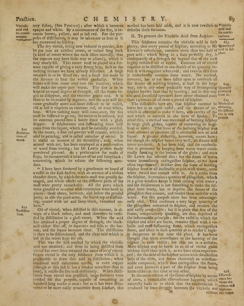 Vitriolic acid and its combi- nations. 621 Preferva- tives of wood. 622 Rectifica- tion. tery fufton, fSee Fusion) j after which it becomes opaque and wnite. By a continuance of the fire, it be- comes brown, yellow, and at laft red. For the pur- ,.pofes of diftillation, it may be taken out as foon as it has recovered its folidity. The dry vitriol, being now reduced to powder, is to be put into an earthen retort, or rather long neck (a kind of retort where the neck iffiies laterally, that the vapours may have little way to afcend), which it may nearly fill. This retort mull be placed in a fur- nace capable of giving a very ftrong heat, fuch as the melting furnace we have already defcribed. A large receiver is to be fitted on; and a fmall fire made in the furnace to heat the vefiels gradually. White fumes will foon come over into the receiver, which will make the upper part warm. The fire is to be kept of an equal degree of (Irength, till the fumes be- gin to difappear, and the receiver grows cool. It is then to be increafed by degrees ; and the acid will be- come gradually more and more difficult to be raifed, till at lafl it requires an extreme red, or even white, heat. When nothing more will come over, the fire mull be fuffered to go out, the receiver be unfitted, and its contents poured into a bottle fixed with a glafs Hopper. A fulphureous and fuffocating fume will come from the liquor, which muft be carefully avoided. In the retort, a fine red powder will remain, wfiich is ufed in painting, and is called colcothar of vitriol. It is ufeful on account of its durability; and, when mixed with tar, has been employed as a prefervative of wood from rotting; but Dr Lewis prefers finely powdered pit-coal. As a prefervative for mails of fhips, he recommends a mixture of tar and lampblack ; concerning which he relates the following anec- dote.  I have been favoured by a gentleman on board of avefTel in the Eaft-Ittdies, with an account of a violent thunder-fiorm, by which the main-mafl was greatly da- maged, and whofe effects on the different parts of the mail were pretty remarkable. All the parts which were greafed or covered with turpentine were burft in pieces: thofe above, between, and below the greafed parts, as alfo the yard-arms, the round-top orfcaffiold- ing, coated with tar and lamp-black, remained tin* hurt. Oil of vitriol, When diftilled in this manner, is al- ways of a black colour, and mult therefore be recti- fied by diftillation in a glafs retort. When the acid has attained a proper degree of ftrength, the black- nefs either flies off, or feparates and falls to the bot- tom, and the liquor becomes clear. The diftillation is then to be difcontinued, and the clear acid which is left in the retort kept for ufe. This was the firft method by which the vitriolic ?.cid was obtained; and from its being diftilled from vitriol has ever fince retained the name of oil of vitriol. Green vitriol is the only fubftance from which it is practicable to draw this acid by diftillation; when combined with calcareous earths, or even copper (though to this lafl it has a weaker attraction than to iron), it refifts the fire moft obflinately. When diftil- lation from vitriol was practifed, large furnaces were erected for that purpofe, capable of containing an hundred long necks at once : but as it has been difco- vered to be more eafily procurable from fulphur, this method has been laid afide, and it is now netdlefs to Vitriolic defcribe thefc furnaces. acid and its combi- II. To procure the Vitriolic Acid from Sulphur, nations. This fubftance contains the vitriolic acid in fuch plenty, that every pound of fulphur, according to Mr Kirwan's calculation, contains more than one-half of pure acid ; which being in a flate perfectly dry, is confequently of a ftrength far beyond that of the moft highly rectified oil of vitriol. Common oil of vitriol requires to be diftilled to one-fourth of its quantity be- fore it will coagulate when cold ; and even in this ftate it. undoubtedly contains fome water. No method, however, has as yet been fallen upon to condenfe all the fleams of burning fulphur, at leaft in the large way, nor is any other profitable way of decompofing fulphur known than that by burning ; and in this way the molt fuccefsful operators have never obtained more than 14 ounces of oil from a pound of fulphur. The difficulties here are, that fulphur cannnot be burnt but in an open veflel; and the flream of air, which is admitted to make it burn, alfo carries off the acid which is emitted in the form of fmoke. To avoid this, a method was contrived of burning fulphur in large glafs globes, capable of containing an hogf- head or more. The fume of the burning fulphur was then allowed to circulate till it condenfed into an acid liquor. A greater difficulty, however, occurs here; for though the fulphur burns very well, its fleams will never condenfe. It has been faid, that the condenfa- tion is promoted by keeping fome warm water conti- nually fmoking in the bottom of the globe ; and eves Dr Lewis has afferted this: but the fleam of warm water immediately extinguifhes fulphur, as we have often experienced; neither does the fume of burning fulphur feem at all inclinable to join with water, even when forced into contact with it. AS it arifes from the fulphur, it contains a quantity of phlogifton, whiclt in a great meafure keeps it from uniting with water ; and the delideratum is not fomething to make the ful- phur burn freely, but to deprive the fumes of the phlogifton they contain, and render them mifcible with water. For this purpofe nitre has been advantage- oufly ufed. This confumes a very large quantity of the phlogifton contained in fulphur, and renders the acid eafily condenfible : but it is plain that few of the fumes, comparatively fpeaking, are thus deprived of the inflammable principle ; for the veflel in which the fulphur and nitre are burnt, remains filled with a vo- latile and moft fuffocating fume, which extinguifhes flame, and iffiies in fuch quantity as to render it high- ly dangerous to flay near the place. It has been thought that nitre contributes to the burning of the fulphur in clofe vellcls; but this too is a miftake. More fulphur may be burnt in an oil of vitriol globe without nitre than with it, as we have often experien- ced ; for the acid of the fulphur unites with thealkaline bafis of the nitre, and forms therewith an uninflam- mable compound, which foon extinguifhes the flame, and even prevents a part of the fulphur from being burnt either at that time or any other. In the condenfation of the fumes of fulphur by means of nitre, a remarkable effervefcence happens, which naturally leads us to think that the condenfation is produced by fome flruggle between the vitriolic and M nitrous 623 Quantityof acid in 1'uN phur. 624 Quantity produced from it. 625 Mcthodsof obviating the difficul- ties in thi* procefs, 626 Effervef- cence be- tween the nitrous and fulphure- oMs hiaict>