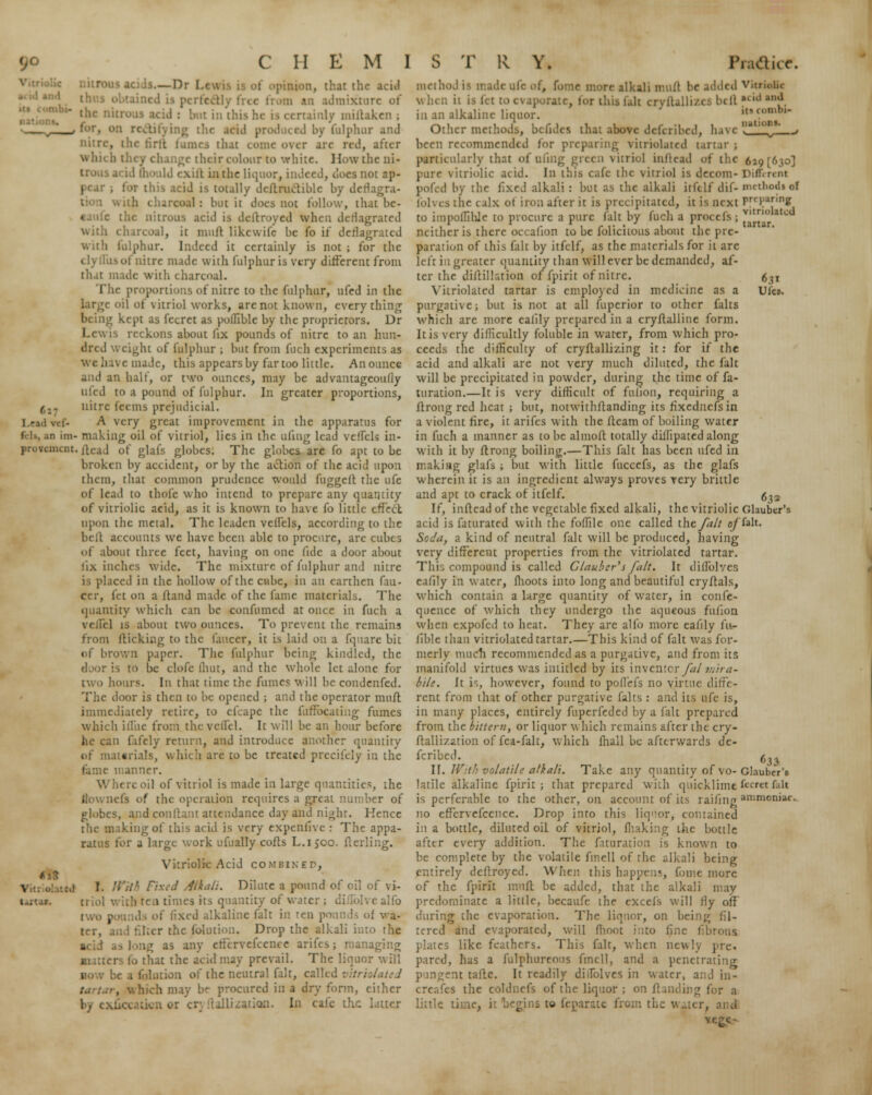 Lead vii- in im- provement \ nUttd U'Ur, Is.—Dr I .< i opinion, that the acid ihr.s [ m an admix'tui the nil | in this he is certainly millakcn ; ing the acid produced by fulphur and nitre, ihe tirlt fumes thai come over are red, after which they change their colour to white. How the ni- trous acid 111'.ild cxift in the liquor, indeed, does not ap- this acid is totally dcflrucliblc by derlagra- with charcoal: but it docs not follow, that be- aaufe the nitrous acid is deftroyed when deflagrated with charcoal, it mull likewife be fo if deflagrated with hilphur. Indeed it certainly is not ; for the tlyilus of nitre made with fulphur is very different from that made with charco.il. The proportions of nitre to the fulphur, ufed in the oil of vitriol works, are not known, everything ■ kept as fecret as pofllble by the proprietors. Dr . reckons about fix pounds of nitre to an hun- dred v. eight of fulphur ; but from fuch experiments as we have made, this appears by far too little. An ounce and an half, or two ounces, may be advantageoufly ufed to a pound of fulphur. In greater proportions, nitre feems prejudicial. A very great improvement in the apparatus for making oil of vitriol, lies in the uliug lead veffels in- ilead of glals globes. The globes arc fo apt to be broken by accident, or by the action of the acid upon them, that common prudence would fnggeft the ufe of lead to thole who intend to prepare any quantity of vitriolic acid, as it is known to have fo little effect upon the metal. The leaden veilels, according to the bell accounts we have been able to procure, are cubes of about three feet, having on one fide a door about fix inches wide. The mixture of fulphur and nitre is placed in the hollow of the cube, in an earthen fan- ccr, let on a Hand made of the fame materials. The quantity which can be confumed at once in fuch a vf-ilel is about two ounces. To prevent the remains from llicking to the faucer, it is laid on a fquarc bit of brown paper. The fulphur being kindled, the door is to be clofe (hut, and the whole let alone for two hours. In that time the fumes will be condenfed. door is then to be opened ; and the operator muft immediately retire, to efcape the fuffocaiiug fumes which illite from the vcil'il. It will be an hour before he can fafely return, and introduce another quantity of materials, which are to be treated precifely in the manner. il of vitriol is made in large quantities, the llownefs of the operation requires a great number of globes, and conftant attendance day and night. Kence . iking of this acid is very expenfive : The appa- ratus for a large work ufually coils L.1500. fterling. Vitriolic Acid combined, I. //'./'• Fixed Alkali. Dilute a pound of oil of vi- triol with ten times its quantity of water ; diuolvealfb I fixed alkaline fait in ren pounds of va- Drop the alkali into the lg as any effcrvefcence arifes; managing ■utters fo that the acid may prevail. The liquor w ii! 1 be a folution of the neutral fait, called vitriol ate d , which may be procured in a dry form, either Lization. In cafe the latter iti (<>nibi- natioa*. 6?i Ufcs. 632 method is made ufe of, fome more alkali mull be added Vitriolic when it is let to evaporate, tor this fait cryflallizes bill Wand in an alkaline liquor. Other methods, bcfides that above defcribed, have been recommendtd lor preparing vitriolated tartar; particularly that of uling green vitriol inftead of the 619 [630] pure vitriolic acid. In this cafe the \itriol is decom- Different pofed by the fixed alkali : but as the alkali iifilf dif- methods of folvcsthe calx ot iron after it is precipitated, it is next Preparing to impolTIhJe to procure a pure fait by fuch a procefs ; !*0 a , , * . . l - r , r t • 1 1 tartar, neither is there occabon to be folicnous about the pre- paration of this fait by itfelf, as the materials for it arc left in greater quantity than will ever be demanded, af- ter the dillillation of fpirit of nitre. Vitriolated tartar is employed in medicine as a purgative; but is not at all fuperior to other falts which are more ealily prepared in a cryflalline form. It is very difficultly foluble in water, from which pro- ceeds the difficulty of cryflallizing it: for if the acid and alkali are not very much diluted, the fait will be precipitated in powder, during the time of fa- turation.—It is very difficult of fulion, requiring a ftrong red heat ; but, notwithftanding its fixednefsin a violent fire, it arifes with the fleam of boiling water in fuch a manner as to be almoft totally diffipated along with it by flrong boiling.—This fait has been ufed in making glafs ; but with little fuccefs, as the glafs wherein it is an ingredient always proves very brittle and apt to crack of itfelf. If, inflcad of the vegetable fixed alkali, the vitriolic Glauber's acid is faturated with the foffile one called the/alt e/falt. Soda, a kind of neutral fait will be produced, having very different properties from the vitriolated tartar. This compound is called Glauber'$ fait. It diflblves eafily in water, flioots into long and beautiful cryflals, which contain a large quantity of water, in confe- quence of which they undergo the aqueous fufion when expofed to heat. They are alfo more eafily fu- fible than vitriolated tartar.—This kind of fait was for- merly much recommended as a purgative, and from its manifold virtues was intitled by its inventory^/ intra- bile. It is, however, found to poflefs no virtue diffe- rent from that of other purgative falts : and its ufe is, in many places, entirely fuperfeded by a fait prepared from the bittern, or liquor which remains after the cry- flail ization of fea-falt, which mall be afterwards de- fcribed. (^ II. With volatile alkali. Take any quantity of vo-Glauber's latile alkaline fpirit; that prepared with quicklimefecretfait is perferable to the other, on account of its raifingammonia*. no effcrvefccnce. Drop into this liqaor, contained in a bottle, diluted oil of vitriol, making the bottle after every addition. The faturation is known to be complete by the volatile fmell of the alkali being entirely deftroyed. When this happens, fome more of the fpirit muft be added, that the alkali may predominate a little, becaufc the excels will fly off during the evaporation. The liqnor, on being fil- tered and evaporated, will (hoot into fine fibrous plates like feathers. This fait, when newly pre. pared, has a fulphureous fmell, and a penetrating pungent tafle. It readily diilblves in water, a:;d in- creases the coldnefs of the liquor ; on Handing for a little •. :gins to feparatc from the water, and