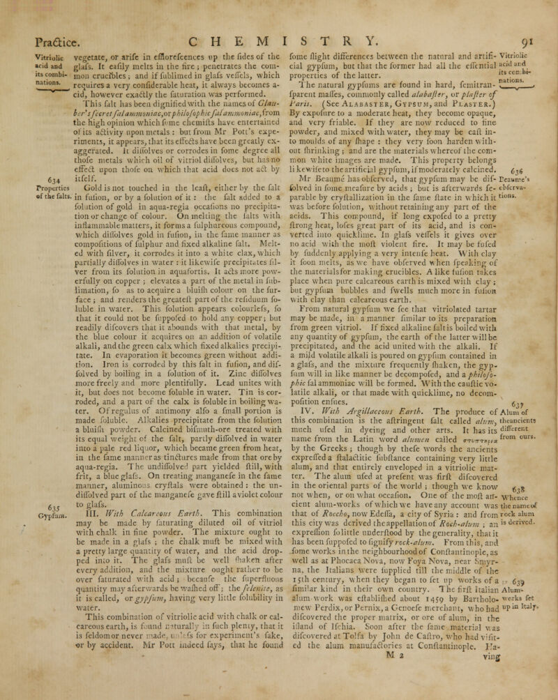 634 Properties of the falts 635 Gypfam. vegetate, or arife in efnorefcences up the fides of the glafs. It eafily melts in the fire; penetrates the com- mon crucibles; and if fublimcd in glafs veficls, which requires a very confiderable heat, it always becomes a- cid, however exactly the faturation was performed. This fait has been dignified with the names of Glau- ber' sfecret fal ammoniac,orphilofophicfal' ammoniac,from the high opinion which fi me chemifts have entertained of its activity upon metals : but from Mr Pott's expe- riments, it appears, that its effects have been greatly ex- aggerated, it diflblves or corrodes in fome degree all thofe metals which oil of vitriol dhTolves, but has no effect upon thofe on which that acid does not act by itfelf. Gold is not touched in the leaft, either by the fait in fulion, or by a folution of it : the fait added to a folution of gold in aqua-regia occalions no precipita- tion or change of colour. On melting the falts with inflammable matters, it forms a fulphureous compound, which diflblves gold in fufion, in the fame manner as compofitions of fulphur and fixed alkaline fait. Melt- ed with filver, it corrodes it into a white clax, which partially diflblves in water : it likewife precipitates fil- ver from its folution in aquafortis. It acts more pow- erfully on copper ; elevates a part of the metal in fub- limation, fo as to acquire a bluifh colour on the fur- face ; and renders the greateft part of the refiduum fo- luble in water. This folution appears colourlefs, fo that it could not be fnppofed to hold any copper; but readily difcovers that it abounds with that metal, by the blue colour it acquires on an addition of volatile alkali, and the green calx which fixed alkalies precipi- tate. In evaporation it becomes green without addi- tion. Iron is corroded by this fait in fufion, and dif- folved by boiling in a folution of it. Zinc diflblves more freely and more plentifully. Lead unites with it, but does not become foluble in water. Tin is cor- roded, and apart of the calx is foluble in boiling wa- ter. Of regulus of antimony alfo a fmall portion is made foluble. Alkalies precipitate from the folution a bluifii powder. Calcined bifmuth-ore treated with its equal weight cf the fait, partly diflblved in water into a pale red liquor, which became green from heat, in the fame manner as tinctures made from that ore by aqua-regia. The undiflblved part yielded (till, with frit, a blue glafs. On treating manganefe in the fame manner, aluminous cryftals were obtained : the un- diflblved part of the manganefe gave ftill a violet colour to glafs. III. With Calcareous Earth. This combination may be made by faturating diluted oil of vitriol with chalk in fine powder. The mixture ought to be made in a glafs ; the chalk mult be mixed with a pretty large quantity of water, and the acid drop- ped into it. The glafs muff be well Shaken after every addition, and the mixture ought rather to be over faturated with acid; becaufe the fuperfluons quantity may afterwards be wafhed off: the fclenite, as it is called, ox gypjurn, having very little folubility in water. This combination of vitriolic acid with chalk or cal- careous earth, is found naturally in fuch plenty, that it is feldomor never i iade, unlefs for experiment's fake, <?r by accident. Mr Pott indeed fays, that he found fome flight differences between the natural and artifi- Vitriolic cial gypfum, but that the former had all the eflcntial acid and properties of the latter. its ccn:bl The natural gypfums are found in hard, femitran- > fparent mafles, commonly called alabajler, or plajicr of Paris. (See Alabaster, Gypsum, and Plaster.) By expofure to a moderate heat, they become opaque, and very friable. If they are now reduced to fine powder, and mixed with water, they may be caft in- to moulds of any ihape : they very foon harden with- out flrrinking ; and are the materials whereof the com- mon white images are made. This property belongs likewifeto the artificial gypfum, if moderately calcined. ^4 Mr Beaume has obferved, that gypfum may be dif- Dcaunte's folved in fome mcafure by acids ; but is afterwards fe- ebferva- parable by cryftallization in the fame ftate in which ittlons- was before folution, without retaining any part of the acids. This compound, if long expofed to a pretty itrong heat, lofes great part of its acid, and is con- verted into quicklime. In glafs veflels it gives over no acid with the molt violent fire. It may be fufed by fuddenly applying a very intenfe heat. With clay it foon melts, as wc have obferved when (peaking of the materialsfor making crucibles. Alike fufion takes place when pure calcareous earth is mixed with clay ; but gypfum bubbles and fwells much more in fulion with clay than calcareous earth. From natural gypfum Ave fee that vitriolated tartar may be made, in a manner fimilar to its preparation from green vitriol. If fixed alkaline fait is boiled with any quantity of gypfum, the earth of the latter will be precipitated, and the acid united with the alkali. If a mild volatile alkali is poured on gypfum contained in a glafs, and the mixture frequently fhaken, the gyp- fum will in like manner be decompofed, and a phtlofo- phic fal ammoniac will be formed. With the cauftic vo- latile alkali, or that made with quicklime, no decom- pofition enfues. g„- IV. With Argillaceous Earth. The produce of Alum of this combination is the aftringent fait called alum-, theancknts much ufed in dyeing and other arts. It has its different name from the Latin word alumen called w^-mpix from ours' by the Greeks ; though by thefe words the ancients exprefled a ftalactitic fiibftance containing very little alum, and that entirely enveloped in a vitriolic mat- ter. The alum ufed at prefent was firft difcovered in the oriental parts of the world ; though we know £„g not when, or on what occafion. One of the inoft an- whence cient alum-works of which we have any account was the name of that of Roccho, now Edefla, a city of Syria : and from rock alum this city was derived the appellation of Roch-alum ; an is dented. expreflion fo little underftood by the generality, that it has been fnppofed to fignify rock-alum. From this, and fome works in the neighbourhood of Conilantinople, as well as at PhocaeaNova, now Foya Nova, near Smyr- na, the Italians were fupplied till the middle of the 15th century, when they began to fet up works of a - 639 fimilar kind in their own country. The firft Italian Alum- alum work was eitablifhed about 1459 by Bartholo- works fet mew Perdix,or Pernix, a Genoefe merchant, Mho had uPia ItuI^' difcovered the proper matrix, or ore of alum, in th-e illand of Ifchia. Soon after the fame material Mas difcovered at Tolfa by John de Caftro, who hadvifit* ed the alum manufactories at Constantinople. ITa- M 2 ving