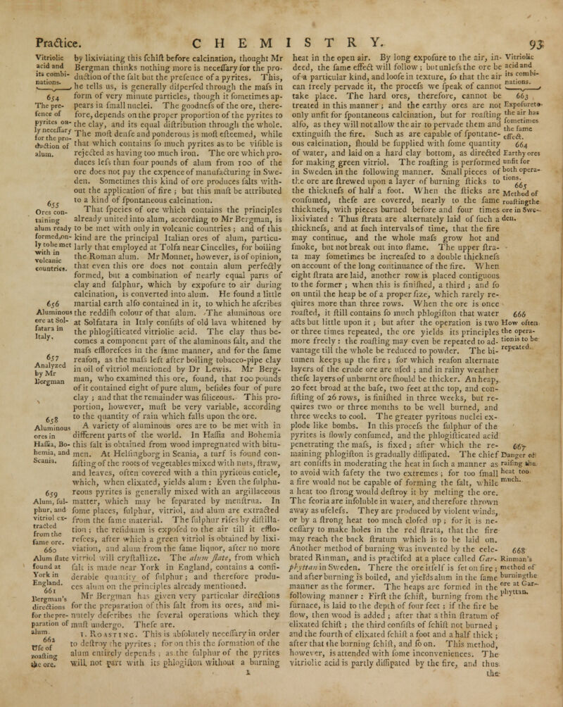 655 Ores con- taining with in volcanic countries. by lixiviating this fchift before calcination, thought Mr Bergman thinks nothing more is neceffaryfor the pro- duction of the fait but the prefence of a pyrites. This, he tells us, is generally dilperfed through the mafs in form of very minute particles, though it fometimes ap- pears in fmall nuclei. The goodnefs of the ore, there- fore, depends on the proper proportion of the pyrites to pyrites on- the cjay^ an{j jts eqnai diftribntion through the whole. ynece ^r/The moft denfe and ponderous is mofl efteemed, while lor the pro- , ... *r , , . '.-.,. crudion of tnat wnicn contains 10 much pyrites as to be vilible is alum. rejected as having too much iron. The ore which pro- duces left than four pounds of alum from 100 of the ore does not pay the expence of manufacturing in Swe- den. Sometimes this kind of ore produces falts with- out the application of fire ; but this muft be attributed to a kind of fpontaneous calcination. That fpecies of ore which contains the principles already united into alum, according to Mr Bergman, is alum ready to be met with only in volcanic countries ; and of this formed,on- kind are the principal Italian ores of alum, particu- wh''^met ^ar^ t^at emPl°ved at Tolfa near Cincelles, for boiling the Roman alum. Mr Monnet, however, is of opinion, that even this ore does not contain alum perfectly formed, but a combination of nearly equal parts of clay and fulphur, which by expofure to air during calcination, is converted into alum. He found a little martial earth alfo contained in it, to which he afcribes Aluminous the reddifh colour of that alum. The aluminous ore Sol_ at Solfatara in Italy confills of old lava whitened by the phlogifticated vitriolic acid. The clay thus be- comes a component part of the aluminous fait, and the mafs efflorefces in the fame manner, and for the fame reafon, as the mafs left after boiling tobacco-pipe clay in oil of vitriol mentioned by Dr Lewis. Mr Berg- man, who examined this ore, found, that 100 pounds of it contained eight of pure alum, belides four of pure clay ; and that the remainder was filiceous. This pro- portion, however, muft be very variable, according to the quantity of rain which falls upon the ore. A variety of aluminous ores are to be met with in different parts of the world. In HafTia and Bohemia Haffia, Bo- this fait is obtained from wood impregnated with bitu- hemia, and mCn. At Heliingborg in Scania, a turf is found con- fifting of the roots of vegetables mixed with nuts, ftraw, and leaves, often covered with a thin pyritous cuticle, which, when elixated, yields alum : Even the fiilphu- reous pyrites is generally mixed with an argillaceous Alum,'ful- matter, which may be feparated by menftrua. In phur, and fome places, fulphur, vitriol, and alum are extracted from the fame material. The fulphur rifesby diftilla- tiou ; the reliduum is expofed to the air till it efflo- refces, after which a green Vitriol is obtained by lixi- viation, and alum from the fame liquor, after no more Alumflate virriol will cryfbllizc. The aluvi jlate, from which found at (alt is made near York in England, contains a confi- derable quantity of fulphur; and therefore produ- ces alum on the principles already mentioned. Mr Bergman has given very particular directions for the preparation of this fait from its ores, and mi- for thepre-nutely defcribes the feveral operations which they paration of inuft undergo. Thefe are. 1. Ro astinc. This is abfokitety ncceffary in order to deftrw he pyrites ; for on this the formation of the alum entirely depends; as.the fulphur of the pyrites will not part with its phlogifton without a burning 656 fatara in Italy. 657 Analyzed by Mr Uergman 658 Aluminous Scania. 659 vitriol ex> tracted from the fame ore 660 York in England. 661 Bergman's directions alum 662 TTfeof wafting •ke ore. repeated. heat in the open air. By long expofure to the air, in- Vitriolic deed, the fame effect will follow; butunlefsthe ore be acid and of^a particular kind, andloofein texture, fo that the air lts comru can freely pervade it, the procefs we fpeak of cannot a ' v . take place. The hard ores, therefore, cannot be 663 treated in this manner ; and the earthy ores are not Expofureto- only unfit for fpontaneous calcination, but for roafting *hc u* nas alfo, as they will not allow the air to pervade them and j°nYtnl'es extinguifh the fire. Such as are capable of fpontane- effe(ft. ous calcination, fliould be fupplied with fome quantity 664 of water, and laid on a hard clay bottom, as directed Earthy ores for making green vitriol. The roafting is performed unfit for in Sweden in the following manner. Small pieces of b°th °Pera the ore are (brewed upon a layer of burning flicks to tlon5 • the thickuefs of half a foot. When the flicks are Method of confumed, thefe are covered, nearly to the fame roaftingthe thicknefs, with pieces burned before and four times ore in Swe-- lixiviated : Thus flrata are alternately laid of fuch a den. thicknefs, and at fuch intervals of time, that the fire may continue, and the whole mafs grow hot and fmoke, but not break out into flame. The upper flra- - ta may fometimes be increafed to a double thicknefs on account of the long continuance of the fire. When eight flrata are laid, another row is placed contiguous to the former ; when this is finifhed, a third ; and fo on until the heap be of a proper fize, which rarely re- quires more than three rows. When the ore is once roafted, it flill contains fo much phlogifton that water 666 acts but little upon it ; but after the operation is two How often or three times repeated, the ore yields its principles t}16 opera- more freely : the roafting may even be repeated to ad- tl( vantage till the whole be reduced to powder. The bi- tumen keeps up the fire ; for which reafon alternate layers of the crude ore are ufed ; and in rainy weather thefe layers of unburnt ore mould be thicker. An heap, 20 feet broad at the bafe, two feet at the top, and con- fifling of 26 rows, is finilhed in three weeks, but re- quires two or three months to be well burned, and three weeks to cool. The greater pyritous nuclei ex- plode like bombs. In this procefs the fulphur of the pyrites is flowly confumed, and the phlogifticated acid penetrating the mafs, is fixed; after which the re- maining phlogifton is gradually diffipated. The chief Danger ©f- art conlifts in moderating the heat in fuch a manner as raifing kha to avoid with fafety the two extremes ; for too fmall neat t0° a fire would not be capable of forming the fait, while much a heat too ftrong would deflroy it by melting the ore. The fcoriaare infolublein water, and therefore thrown away as ufelefs. They are produced by violent winds, or by a flrong heat too much clofed up ; for it is ne- cellary to make holes in the red flrata, that the fire may reach the back ftratum which is to be laid on. Another method of burning was invented by the cele- brated Rinman, and is practifed at a place called Gar- phyttanin Sweden. There the oreitfelf is fetonfire; method of and afterburning is boiled, and yields alum in the fame bonimgtke manner as the former. The heaps are formed in the °rerat Gar~ following manner : Firft the fchifl, burning from the furnace, is laid to the depth of four feet ; if the fire be flow, then wood is added ; after that a thin ftratum of elixated fchifl ; the third confills of fchifl not burned ; and the fourth of elixated fchifl a foot and a half thick ; after that the burning fchifl, and fo on. This method, however, is attended with fome inconveniences. The vitriolic acid is partly diffipated by the fire, and thus the 667- 668 Rinman's