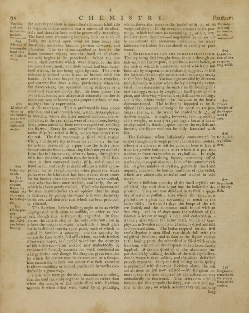 the burned phyitan with cold water. I is diminifhed : Co much fchift alio method thai ic cannot all be elixa- - the heap mull be perpetually s . I n< bard tuning bitumen, Inch as thole oi .ipon wood for fome hours like til they become pervious to water, and :cc. The tire is extinguiflied as loon as the e becomes white, and the fmell of fulphtire- is to be ;i the ore | rticlcs which were ncarelt to the tire arc placed outcrnioll, and ihofe which had been outer- in, the lire being again lighted. The ore is when it can be broken wiih the hands. It i-> then heaped up near certain trenches, and watered five times a-day, particularly when ihc Junes clear; the operation being destroyed by a continued rain and cloudy iky. In lomc places the ore is firfl burned and afterwards elixatcd ; neither is there any way of knowing the proper methods of ma- naging it but by experiment. d of 2. Ki.ixation. This is performed in fome places with hot, and at others with culii, water. AtGarphyttan in Sweden, where the latter method ischofen, the re- ceptacles, in the year l 772, were of hewn Hone, having their joints united by fome cement capable of refuting the liqdbr. Every let confifted of four fqnare recep- tacles difpofed round a fifth, which was deeper than the re-It. The rirfl receptacle is filled with roafled fchift, and the ore lies in water for 24 hours ; the wa- ter is then drawn off by a pipe into the fifth j from thence into the fecond, containing fchift notyetwafhed ■, from that in like manner, after 24 hours, through the fifth into the third, and lb into the fourth The lixi- vium is then conveyed to the fifth, and allowed to (land in it; and laflly is drawn off into a veflel appro- priated for its reception.—In other places the water pafles ever the fchift that has been wallied three times for fix hours ; then that which has been twice w aflied, next what has been once w allied, and lallly, the ore which has been newly roaftcd. Thofe who luperintend which the the alum manufactories are of opinion that the alum alum ruy is dcllroycd by palling the water firli over the newly l>f deftroy- burnt ore, and thenover that which has been prcviouf- ed. \y elixated. 673 -pjlfc lixiviujH, before boiling, ought to be as richly per K Pr°* impregnated with alum as polnble, in order to fave llrcngth of fnel, though this is frequently neglected. In fome the hxivi- places the tafte is ufed as the only criterion ; but in uui before others the weight of water which tills a fmall glafs boiling. bottle is divided into 64 equal parts, each of which is called in Sweden a fanning; and the quantity by which the fame bottle, full of lixivium, exceeds it when filled with water, is fuppofed to indicate the quantity •f fait diflolved.—This method may undoubtedly be reckoned fafficlently accurate for work conducted on a large fcale : and though Mr Bergman gives formulae by which the matter may be determined to a fcrupu- k . tnefs, it does not appear that fuch accuracy is either necellary or indeed practicable in works con- :cd in a great v Thofe who manage the alum manufactories afTerr, that the cold lixivium ought to be made no richer than when the weight of the bottle filled with lixivium *.v ith water by 4; paintings, 67* Other me thuds. 672 Singular ■circum- ft-iiue by WS the water to be loaded with '. of ttl 'it of alum. If ilu amounts to 1 x i, which indicates its containing ■. _ of fait, cry- ftals arc then depofited.—Congelation is ol no ufe to concentrate the aluminous lixivium ; for water faturated with aluin freezes almofl > as pure water. 3. Boiling the i.ey fob. chrystallization. The ley being firft brought from the pits through ca- nals made for the pui pole, is put into a leaden boiler, at the back of which is a refervoir, out of which the lofs fuilained by evaporation is conJlanily fupplied, fo that the furfaccof thatin the boiler continues always nearly at the fame height. Various I fed by different ifacturers to know when the ley is properly evapo- rated: fome determining the matter by the floating of a new laid egg; others by dropping a fmall quantity on a plate, and obferving whether it cryflallizes on cooling; and lallly, others weigh the lixivium in the bottle abovementioned. The boiling is fuppofed to be fi- niflied if the increafe of weight be equal 10 10 pan- mugs; that is, if the water be loaded with T^v of its own weight. It might, however, take up above • of its weight, or nearly 27 pannings ; but as it has to be depurated by ltanding quiet before the cryflals arc formed, the liquor mull not be fully fa turned with fait. The lixivium, when fufficiently concentrated by evaporation,flows through proper channels into coolers, where it is allow ed to reft for about an hour to free it from the groller fediment ; after which it is put into wooden or Itone receptacles to cryflallizc. In eight or ten days the remaining liquor, commonly called ?nothcr ley, ox ?uagiflral water, is let off'into another vef- fel. A great number of cryflals, generally fmall and impure, adhere to the bottom and lides of the vellel, which are afterwards collected and waflied in cold water. \\ hen a fufficient quantity of the fmall cryflals arc collected, thy muft then be put into the boiler for de- puration. They are now diflolved in as fmall a quan- tity of water as poflible ; after which the lixivium is poured into a great tub containing as much as the boiler itfelf. In 61 or 8t days the hoops of the tub are loofed, and the aluminous mafs bound with an iron ring; and in 28 days more the rcflduum of ihc folution is let out through a hole, and collected in a trench; after which the faline mafs, which at Gar- phyttan in Sw cden amounts to 26 tons, is dried and fold as depurated alum. The boiler emptied for the firit cryftallization is next filled two-thirds full with the magiitral lixivium ; and as foon as the liquor arrives at the boiling point, the other third is filled with crude lixivium, with which the evaporation is alfo conflantly fupplied. A certain quantity of the aluminous im- purities left by waffling the falts of the firlt cryftalliza- tion in water is then added, and the above defcribed procefs repeated. Only the firfl boiling in the fpring is performed with the crude lixivium alone, the reit are all done as jufl now related.— Mr Bergman re- marks, that the time required for cryflallization may undoubtedly be fhortcned. The refervoirs ufed in Sweden for this purpofr (he fays), arc dap and nar- row at the top ; on which account they are not only long 674 C'onltruc- tion of the evapora- ting veflel. 675 Proper flrength of the evapo- rated li- quor. 676 Of the firft cryftalliza- tion. 677 Depuratiofj of the cry- flals. 678 Bergman's remarks on the proper form of the coolers.