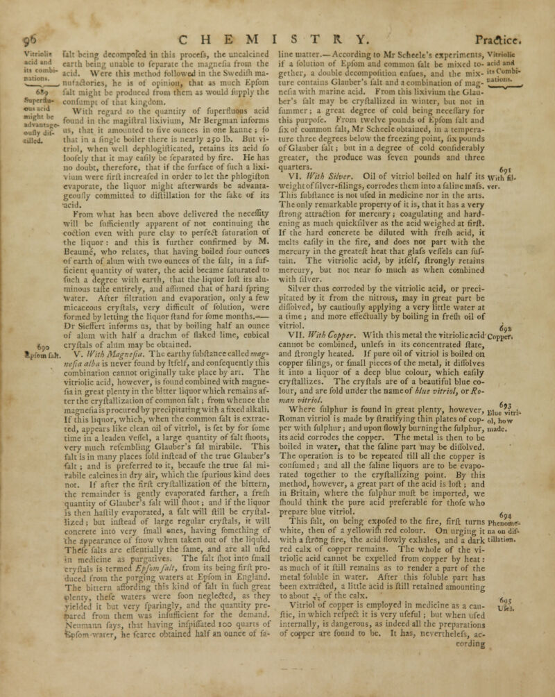 • »cid and its combi- nation!. might be adv..' oufly dil- cUlcd. 690 * -in fait fait being decompofed in this procefs, the uncakir.ed earth being unable to feparate the magnefia from the acid. Were this method followed in t. h ma- • >, he is of opinion, that as much Epfom fait might be produced trom them as would iiipply the confumpi ot' nut kingdom. \\ • t,i the quantity of fupcrfluous acid found in ili* magillral lixivium, Mr Bergman informs at it amounted to live ounces in one kanne ; fo that in a linglc boiler there is nearly 250 lb. But vi- triol, when well dcphlogifticated, retains its acid fo loolely that it may caiily be leparated by fire. He has no doubt, therefore, that if the furface of fuch a lixi- vium were lirft increafed in order to let the phlogiiton ev.iporate, the liquor might afterwards be advanta- geoufly committed to diftillation for the fakt of its acid. From what has been above delivered the neceffity will be diffidently apparent of not continuing the coition even with pure clay to perfect faturation ot the liquor : and this is further confirmed by M. Bcauinc, who relates, that having boiled four ounces of earth of alum with two ounces of the fait, in a fuf- ficient quantity of water, the acid became faturatcd to fuch a degree with earth, that the liquor loft its alu- minous tafte entirely, and afliimed that of hard fpring water. After filtration and evaporation, only a few micaceous cryftals, very difficult of folution, were formed by letting the liquor ftand for fome months. Dr Sieffcrt informs us, that by boiling half an ounce of alum with half a drachm of flaked lime, cubical cryftals of alum may be obtained. V. With Magnefia. The earthy fubftance called mag- nt/ia alba is never found by Itfelf, and confequently this combination cannot originally take place by art. The vitriolic acid, however, is found combined with magne- fiain great plenty in the bitter liquor which remains af- ter the cryftallization of common (alt; from whence the magneiia is procured by precipitating with a fixed alkali. If this liquor, which, when the common fait is extrac- ted, appears like clean oil of vitriol, is fet by for fome time in a leaden veffel, a large quantity of fait fhoots, very much rcfembling Glauber's fal mirabile. This fait is in many places fold inftead of the true Glauber's fait ; and is preferred to it, becaufe the true fal mi- rabile calcines in dry air, which the fpurious kind does not. If after the tirft cryftallization 6f the bittern, the remainder is gently evaporated farther, a frefh quantity of Glauber's fait will fhoot; and if the liquor is then haltily evaporated, a fait will ftill be cryftal- lized ; but inftead of large regular cryftals, it will concrete into very fmall encs, having fomcthing of the appearance of fnow when taken out of the liquid. Thefe (alts are ellentially the fame, and are all nfed • 11 medicine as purgatives. The fa:t lhot into fmall cryftals is termed Epfom fait, from its being firft pro- duced from the purging waters at Epfom in England. The bittern affording this kind of fait in fuch great plenty, thefc waters were foon neglected, as they yielded it but very fparingly, and the quantity pre- pared from them was infufficient for the demand. \\\v\ fays, that having infpifJated ico quarts of rer, he fcarce obtained half an ounce of fa- line matter.—According to Mr Selieclt's exprriments, if a folution of Epfom and common fait be mixed to- gether, a double decompolition enfues, and the mix- ture contains Glauber's fait and a combination of mag- nefiawith marine acid. From this lixivium the Glau- ber's fait may be cryftallizcd in winter, but not in fummer; a great degree of cold being ncccllary lor this purpofe. From twelve pounds of Epfom lalt and fix of common fait, Mr Scheele obtained, in a tempera- ture three degrees below the freezing point, Jix pounds of Glauber fait; but in a degree of cold conlidcrably greater, the produce was feycu pounds and three quarters. VI. With Silver. Oil of vitriol boiled on half its weight of filver-filings, corrodes them into a falincmafs. This fubftance is not ufed in medicine nor in the arts. The only remarkable property of it is, that it has a very ftrong attraction for mercury; coagulating and hard- ening as much quickfilver as the acid weighed at firft. If the hard concrete be diluted with frclh acid, it melts ealily in the fire, and does not part with the mercury in the greateft heat that glafs veftels can fuf- tain. The vitriolic acid, by itfelf, ftrongly retains mercury, but not near fo much as when combined with filver. Silver thus corroded by the vitriolic acid, or preci- pitated by it from the nitrous, may in great part be difl'olved, by cautioufly applying a very little water at a time ; and more effectually by boiling in frefh oil of vitriol. VII. With Copper. With this metal the vitriolic acid cannot be combined, unlcfs in its concentrated ftate, and ftrongly heated. If pure oil of vitriol is boiled on copper filings, or fmall pieces of the metal, it diffolvcs it into a liquor of a deep blue colour, which eafily cryftallizes. The cryftals are of a beautiful blue co- lour, and are fold under the name of blue vitriol, or Ro- 7>ia?i vitriol. Where fulphur is found in great plenty, however, Roman vitriol is made by ftratifying thin plates of cop- per with fulphur; and upon (lowly burning the fulphur, its acid corrodes the copper. The metal is then to be boiled in water, that the faline part may be diffolved. The operation is to be repeated till all the copper is confumed; and all the faline liquors are to be evapo- rated together to the cryftallizing point. By this method, however, a great part of the acid is loft ; and in Britain, where the fulphur muft be imported, we mould think the pure acid preferable for thofe who prepare blue vitriol. This fait, on being expofed to the fire, firft turns white, then of a yellowifh red colour. On urging it with a ftrOng fire, the acid (lowly exhales, and a dark red calx of copper remains. The whole of the vi- triolic acid cannot be expelled from copper by heat: as much of it ftill remains as to render a part of the metal foluble in water. After this foluble part has been extracted, a little acid is ftill retained amounting to about T'? of the calx. Vitriol of copper is employed in medicine as a cau- ftic, in which refpect it is very ufeful ; but when Ufed internally, is dangerous, as indeed all the preparations of copper are fonnd to be. It has, nevcrthelcfs, ac- cording 691 With fil- 69a Coppef. 693 Blue vitri ol, how made. 694 Phenome- na on dif- tillation. 695