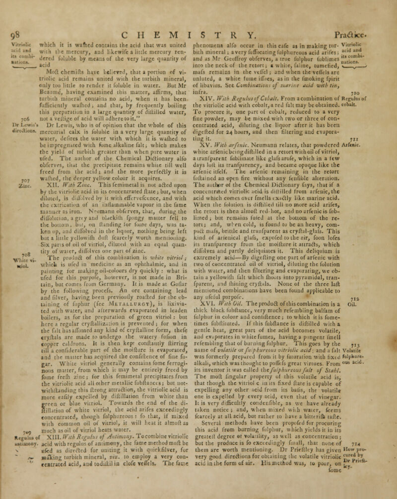 which it is wafhcd contains the acid that was united mercuryj and likewifc a link mercury rcu- 707 Zinc \  dered foluble by means of the very lanie quantity of ^ ■ \ chemifts have bcl cvr>', thai a portion of vi- triolic acid remains united with the tnrbith mineral, only too little to render it foluble in water. But Mr :11c, having examined this matter, affirms, that turbith mineral contains no acid, when 11 has been fufficicntly waflicd , and that, by frequently boiling this preparation in a large quantity of distilled water, ;c6 not a veltige of acid will adhere to it. m '- l)r Lewis, who is of opinion that the whole of this Ils- mercurial calx is foluble in a very large quantity of water, dclires the water with which it is waShed to be impregnated with fome alkaline fait; which makes the yield of turbith greater than when pure water is ufed. The author of the Chemical Dictionary alfo obfervrs, thdt the precipitate remains white till well freed from the acid; and the more perfectly it is walhed, the deeper yellow colour it acquires. XII. IV.th Ziijc. This femimetal is not ae'tcd upon by the variolic acid in its concentrated ft ate ; but, when diluted, is diflblved by it with cfKrvcfccnce, and with the extrication of an inflammable vapour in the fame manner as iron. N-omann obfirves, that, during the difTolution, agrty and blackish fp^ngy matter fell to the bottom, bur, on Handing lor Some days, was ta- ken up, a 11J diflblved in the liquor, nothing being left bat a little ycllowiflj dufi fcarct ly worth mentioning. Six pans of oil of vitriol, diluted with an equal quan- tity of water, diffolves one pan ot zinc. The product of this combination is white vitriol; which is ufed in medicine as an ophthalmic, and in painting tor making oil-colours dry quickly : what is ufed for this purpole, however, is not made in Bri- tain, but comes from Germany. It is made at Gollar by the following procefs. An ore containing lead and iilver, having been previoully roaflcd for the ob- taining of fuphur (fee METALLURGY), is lixivia- ted with water, and afterwards evaporated in leaden boilers, as for the preparation of green vitriol : but here a regular cryStalliz<::ion is prevented ; for when the filt basafliimed any kind of crystalline form, thefe cryftals are made to undergo the watery fnlion in copper caldrons. It is then kep- constantly Stirring till a confiderable part of the moifture is evaporated, and tiie matter has acquired the confidence of fine fu- gar. White vitriol generally contains fome ferrugi- nous matter, from which it may be entirely freed by fome frefh zinc; for this femimetal precipitates from the vitriolic acid all other metallic fubftanccs; but not- withstanding this Strong attraction, the vitriolic acid is more eafily expelled by distillation from white than jreen or blue vitriol. Towards the end of the di- lill.uion of white vitriol, the acid arifes exceedingly ■concentrated, though fnlphureous : fo that, if mixed with common oil of vitriol, it will feat it almoft as -^ much as oil of vitriol heats water. Regulu* pf XIII. With Regutui *f Antimony. To combine vitriolic antimony, acid with regulns of antimony, the fame method muft be nfcd as directed for uniting it with quickfilver, for /■*- malting tnrbith mineral, viz. to employ a very con- centrated acid, and todiilil in clofc vefiels. The fa tic 708 White vi- Kiul. 1 phenomena alfo occur in this cafe as in making tnr- Vitriolic bith mineral ; a very fuffocating Sulphureous acid arifes; atld *' and as Mr Geolfroy obferves, a true fulphur fublimes ltl , iri i- • . nations. into the neck oS the retort; l white, faltne, nimriwil, . mafs remains in the vtliel; and when the vellels arc unlutcd, a white fume ilf.ies, as in the Smoking Spirit of libavius. See Combination* of marine acid -with tin, infra. 7IO XIV. With Regulus of Cobalt. From a combination of Regulns of the vitriolic acid with cobalt, a red fait may be obtained, cobalt. To procure it, one part oS cobalt, reduced to a very fine powder, may be mixed with two or three of con- centrated acid, diluting the liquor after it has been digefted for 24 hours, and then filtering and evapora- ting it. 711 XV. With arfsnic. Neumann relates, that powdered Arfcnic. white arfenicbcmgdiStilled in a retort withoil of vitriol, a tranlpartnt i'ub.iinate like glafsarofe, which in a few days loll its tranfparency, and became opaque like the arfcnic itfelf. The arfcnic remaining in the retort fuftained an open fire without any fcnfiblc alteration. The author of the Chemical Dictionary fays, that if a concentrated vitriolic acid is distilled from arfcnic, the acid which comes over fmells ix.idly like marine acid. When the Solution is diftilied till no more acid arifes, the retort is then almoSl red hot, and no arfcnic is fub- limed ; but remains futed at the bottom of the re- tort; and, wlen cold, ts found to be an heavy, com- pact mafs, brittle and tranfparent as cryfhil-glais. This kind of aiicnical glafs, cxpoled to the cir, foon lofes iis tranfparency from the moifture it attracts, which dillolves and partly deliquiates it. This deliquium is extremely acid—By digesting one part of arfenic with two of concentrated oil of vitriol, diluting the folution with water, and then filtering and evaporating, we ob- tain a yellowiSh fait which Shouts into pyramidal, tran- fparent, and (hining cryftals. None oS the three laft mentioned combinations have been Sound applicable to any ufeful purpole. XVI. With Oil. The product of this combination is a thick black fubltancc, very much refembiing balfam of Sulphur in colour and conliStence ; to which it is fome- times fubSliiuted. If this fubflance is diftilied with a gentle heat, great part of the acid becomes volatile, and evaporates in white fumes, having a pingent fmell refembiing that of burning fulphur. This goes by the name ofvolatile or fitphureous vitriolic acid; and a fait Volatile was formerly prepared from it by faturation with fixed fulphure- alkali, which was thought to pofTefs great virtues. From 0JH acic1, its inventor it was called the fulphureons fait of Stahl. The molt lingular property of this volatile acid is, that though the vitriol c in its fixed State is capable of expelling any other acid from its baiis, the volatile one is expelled by every acid, even that of vinegar. It is very difficultly conder.Slble, as we have already taken notice; and, when mixed with waier, teems fcarccly at all acid, but rather to have a bitwrifh tafte. Several methods have been propofed for procuring this acid from burning fulphur, which yields it in its greatett degree ©f volaility, as wtll as concentration ; but the produce is fo exceedingly fmall, that none of 714 them are worth mentioning. Dr Priefthy has given How pro- very good directions for obtaining ihc volatile vitriolic cured b> acid in the form of air. His method was, to pour, on £r Prw* tome 71* Oil. 713
