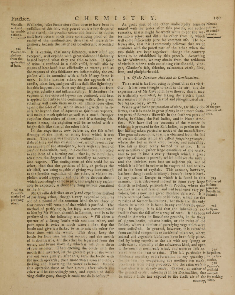 Violent ex- plofions from the application of heat. ad 74* Cavallo's method of purifying ether. Wallerius, who fcems more than once to have been in pofTcilion of this fair, only pjiyed on it a few drops of oi! of vitriol, the peculiar colour and fmell of its fumes muft have been a much more convincing proof of the reality of the tranfmutation than that of mere defla- gration ; becaufe the latter can be otherwife accounted for. It is certain, that many fuftances, water itfelf not excepted, will explode with great violence if fuddenly heated beyond what they are able to bear. If fpirit of wine is confined in a clofe veflel, it will alfo by means of heat burft it as effectually as water; and as the vapours of this fubftance are inflammable, the ex- plofion will be attended with a flafh if any flame is near. In like manner ether, on the approach of a candle, takes fire, and goes off in a flalh like lightning; but this happens, not from any thing nitrous, but from its great volatility and inflammability. If therefore the vapours of the ethereal liquors are confined, and heat is applied fuddenly to the containing veflel, their great volatility will caufe them make an inllantaneous effort againft the iides of it, which increafing with a fwift- nel's far beyond that of aqueous or fpirituous vapours, will make a much quicker as well as a much ftronger explofion than either of them ; and if a flaming fub- ftance is near, the explofion will be attended with a bright flalh like that of the ether itfelf. In the experiment now before us, the fait tailed ftrongly of the fpirit, or ether, from which it was made. The fpirit was therefore confined in the cry- ftals of fait; and this volatile liquor, which, even under the preffjre of the atmofphere, boils with the heat of ioo° of Fahrenheit, was, in a confined ftate, fubjectcd to the heat of a burning coal ; that is, to more than ten times the degree of hear necelfary to convert it into vapour. The confequence of this could be no other, than that the particles of fait, or perhaps the air itfelf, not being capable of giving way ibon enough to the forcible expanfion of the ether, a violent ex- plofion would happpen, and the fait be thrown about; which accordingly came to pafs, and might very reafon- ably be expected, without any thing nitrous contained in the fait. Mr Cavallo defcribes an eafy and expeditious method of purifying ether, though a very expenfive one; as out of a pound of the common kind fcarce three or four ounces will remain of that which is purified. The method of purifying it, he fays, was communicated to him by Mr Winch chemift in London, and is to be performed in the following manner.  Fill about a quarter of a ftrong bottle with common ether, and pour upon it twice as much water ; then flop the bottle and give it a fluke, fo as to mix the ether for fome time with the water. This clone, keep the bottle for fomc time without motion, and the mouth of it downwards, till the ether be feparated from the water, and fwims above it ; which it will do in three ot four minutes. Then opening the bottle with the mouth ftill inverted, let the greateft part of the wirer run out very gently ; after this, turn the boule with the mouth upwards; pour more water upon the ether, fluking and feparating the water as before. Repeat this operation three or four times ; afier which the ether will be exceedingly pure, and capable of di(f>l ving elaftic gum; though it could not do fo before. its combi1- nations. As great part of the ether undoubtedly remains Nitrous mixed with the water after this procefs, our author acid and. remarks, that it might be worth while to put the wa- ter into a retort and diftil the ether from it, which will come fufficiently pure for common ufe. He ob- ferves alfo, that  it is commonly believad that water combines with the pureft part of the ether when the two fluids are kept togetiier ; though the contrary feems to be eftablilhed by this procefs. According to Mr Waftrumb, we may obtain from the reliduum of vitriolic ether a refin containing vitriolic acid, vine- gar, Glauber's fair, felenite, calcareous earth, fllex, iron, and phofphoric acid. § 2. Of the Nitrous Acid and its Combinations. This acid is far from being fo plentiful as the vitri- olic. It has been thought to exifl in the air ; and the experiments of Mr Cavendilh have fhown, that it may be artificially compofed, by taking the electric fpark in a mixture of dephlogifticated and phlogiliicated air. See Aerology, n° 77. 714 With regard to the preparation of nitre, Dr Black ob- Of the pi** ferves, that it is made in great plenty in the more fouth- Paratlon o£ ern parts of Europe; likewife in the fouthern parts of nitre' Perfia, in China, the Eaft Indies, and in North Ame- rica. We have had no accounts of the manner in which it is prepared in the Eaft Indies, no perfon on the fpot having taken particular notice of the manufacture. The general account is, that it is obtained from the foil of certain diflricts which are called faltpetre grounds ; where the foil is very cold, barren, and unhealthy. The fait is there ready formed by nature. It is only neceflary to gather large quantities of the earth, and to put it into a cavity through which a great quantity of water is poured, which diflblves the nitre ; and the lixivium runs into an adjacent pit, out of which it is lifted in order to be evaporated and obtain- ed in the form of cryflals. This account, however, has been thought tin fat isfactory ; becaufe there is hard- ly any part of Europe in which it is found in this 725 .manner. It is difcovered indeed in fome very large Difcovercd diflricts in Poland, particularly in Podolia, where the jn fomf country is flat and fertile, and had been once very po- £ ,e?.m. 11. • r 1 r 1 , • Podolia in pnlous, but is now in a great mealure deferted. It is p0ian(j- there obtained from tumuli or hillocks, which are the remains ot former habitations; but thefe are the only places in which it is found in any confiderable quan- 726 tity. In Spain, it is faid that the inhabitants ex- In Spain tract it from the foil after a crop of corn. It has been and Amc* found in America in lime-ftone grounds, in the floors of pigeon-honfes, tobacco-houfes, or the ruins of old ftables, where a number of putrefying vegetables were once collected. In general, however, it is extracted, from artiriciil compounds or accidental mixtures, where animal and vegetable fubftances have been fully putre- fied by being txpofed to the air with any fpongy or loofe earth, cfpctially of the calcareous kind, and open to the north or north-eaft wind, and more or lefs co- 727 vered from the heat or rains. This laft particular is Requifite» lutely neceflary to its formation in any quantity ; f°r >ts f°r~ lie heat, by evaporating the moifture too much, matl0n- prevents it from ;» ing produced, and the rains wafli it c > after it is already made. Cramer, an author of artificial5 Phe greateft credit, informs us in his Docimaftics, that compoft he made a little hut expofed to the frefh air of the for making; coumry; uitre»