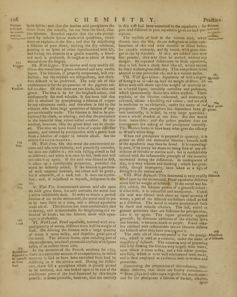 t'OJ J LV. 7<8 Verditer 59 Iron. latile fpirits ; and thai the marine acid precipitates the :i!e, lv.it not from the fixed, alka- line folution. Kuncktl reports that the calx precipi- tated by volatile (pints nude with quicklime, lulmi- nates or explodes in the tire; and that by infpidating a rotation of pure iilver, niching the dry relidiuim, pouring it on fpirit of urine itiptiiaturaied with fair, ud fetting the mixture in a gentle warmth, a blood- red mafa is produced, fo tough, as to admit of being wound ab >Ut the fingers. III. //'.//' C pper. The nitrous acid very readily dif- folvcs this metaj into a green-coloured and very cauflic liquor. The folution, it properly evaporated, will cry- ftallize; but the cryftals are deliquefcent, and there- fore difficult to be prefcrved. The only ufe of this combination is for the preparation of the pigment cal- led verditer. Of this there are two kinds, the blue and green. The blue is by far the brighteft colour, and coufequcntly the mod valuable. It has been faid that this is obtained by precipitating a folution of copper by any calcareous earth; and therefore is fold by the refiners who have large quantities of folution of cop- per accidentally made. The folution is faid to be pre- cipitated by chalk, or whiting ; and that the precipitate is the beautiful blue colour called verditer. By this method, however, only the green kind can be obtain- ed. The blue we have found to be of a quite different nature, and formed by precipitation with a gentle heat from a folution of copper in volatile alkali. See the article Colour-making. IV. With Iron. On this metal the concentrated ni- trous acid ads very violently, ami plentifully corrodes, but does not dillblve it ; the calx falling almoft as fait asdillblved ; and when it is once let fall, frefli acid will not take it up again. If the acid was diluted at firft, it takes up a confiderable porportion, provided the metal be leifurely added. If the folution is perform- ed with extreme flownefs, the colour will be green ; but if otherwife, of a dark red. It does not cryftal- lizc ; and, if infpiilated to drynefs^deliquates in the air. V. With Tin. Concentrated nitrous acid acts upon tin with great force, but only corrodes the metal into a white indiilbluble mafs. In order to obtain a perfect folution of tin in the nitrous acid, the metal mult be put in by very little at a time, and a diluted aquafortis made ufe of. This folution has been confiderably ufed in dyeing, and is remarkable for heightening red co- lours of all kinds; but the folution made with aqua- regis is preferable. VI. With Lead. Proof aquafortis, lowered with an e- qual quantity of water, diifolves about half its weight of lead. On diluting the folution with a large quantity of water it turns milky, and depofites great part of the metal. The folution (hoots, upon exhaling part of the menftruum, intofmall pyramidal cryftals with fquare bafes, of an auftere fweet tafle. In the memoirs of the French academy for 1733, fcppofe/to there is a particular account of an experiment, in which ke eitra.1- mercary is faid to have been extracted from lead by «dfrom 1 in it the nitrous acid. During the dilTolu- . there fell a precipitate which is plainly proved to be mercury, and was looked upon to be one of the continent parts of the lead feparatcd by this limple 6 : it fceuis probable, however, that the mercury 760 Tin. t6i 761 k.J. in this cafr had been contained in the aquafortis ; for Nitrou. pure lead dillblved in pure aquafortis rives no fuch pre- aciJ an'1. cipitate. The cryftals of lead in the nitrous acid,  I'm '■' ' v ' 1 thrown into the fire, do not deflagrate as other com- binations of this acid with metallic or Paline bafes; but crackle violently, and fly round, with great dan- ger to the by llanders. If they are rubbed into very fine powder, they may then be melted without any danger. By repeated diffohuions in frefli aquafortis, they at laft forma thick fluid like oil, which cannot be dried withoutgrcat difficulty. This compolition is not adapted to any particular ufe, and is a violent poifon. .6 VII. With Quickji/ver. Aquafortis of fuch a degree Quickiil- of ftrength as to take up half its weight of iilver, J if vcr. folves with eafe above equal its weight of mercitry in- to a limpid liquor, intenfely corrolive and poifonous, which fpontaneoully lhoots into white cryftals. Thefe cryftals, or the folution exficcated, and moderately calcined, affume a fparkling red colour; and are ufed , in medicine as an efcharotic, under the name of ;WRed *ci- precipitate. The precipitate has fometimes been gi- pitate. ven internally, it is faid, in very large quantities ; even a whoie drachm at one dole. But this would fecm incredible; and the pefent practice does not countenance the taking of red precipitate inwardly. Tln\ folution feems to have been what gave the efficacy to Ward's white drop. When red precipitate is prepared in quantity, it is proper to diftil the mercurial folution; becaufe molt of the aquafortis may then be faved. It is exceeding- ly pure, if by purity we mean its being free of any ad- mixture of vitriolic or marine acid ; but is confiderably tainted with the inflammable principle of the mercury extricated during the diflblution. In confequence of this, it is very volatile and fmoking ; which has gene- rally, though improperly, been taken as a fign of ftrength in the nitrous acid. 76$ VIII. With Bifmuth. This femimetal is very readily Kifmutk. acted upon by the nitrous acid. Proof aquafortis diflblves about half its weight of bifmuth. If the metal was ha- ftily added, the folution proves of a greenifh colour; if otherwife, it is colourlefs and tranfparent. Unlefs the acid was diluted with about an equal quantity of water, a part of the bifmuth cryftallizes almoft as fait as it diflblves. The metal is totally precipitated both by fixed and volatile alkalies. The laft, added in greater quantities than are fufficient for precipitation, take it up again. The liquor generally appears greenifh; by alternate additions of the alkaline fpirit and folution, it becomes bluilh or purple. Fixed alka- lies calcined with inflammable matter likewifc diftblve the bifmuth after they have precipuated it. 766 The only ufe of this compound is for the precipi- Magifkry tate, which is ufed as a cofmetic, under the name ofof bifmuth. via^ijiery of bifmuth. The common way of preparing this is by diluting the folution very largely with water, upon which it turns milky, and a fine white precipi- tate falls, which is to be well edulcorated with water and is then employed as a cofmetic both in walhes and pomatums. Concerning the preparation of this cofmetic, Neu- mann obferves, that there 2rc fundry variations.  Some (fays he) takes aqna-rtgia for the mcnllruum ; end for the precipitant a folution of fra-falt, alkalies, fpirit