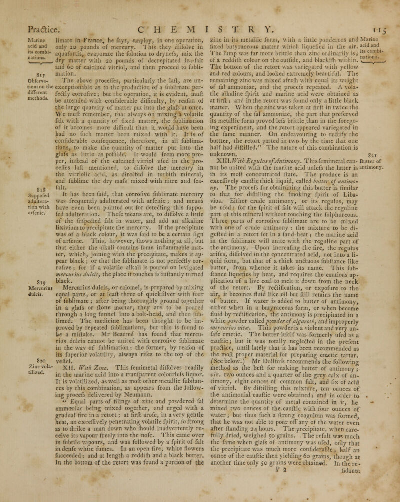 817 Obferva- tionson the different methods. 818 Suppofed adultera- tion with arfenic. 819 Mercurius «luki*. 820 Zinc vola- tilized. limate in France, he fays, employ, in one operation, only 20 pounds of mercury. This they diiiolve in aquafortis, evaporate the folution to drynefs, mix the dry matter with 20 pounds of decrepitated feu-falt and 60 of calcined vitriol, and then proceed to llibli- mution. The above procelles, particularly the laft, are un- exceptionable as to the production of a fublimate per- fectly corrolive; but the operation, it is evident, muit be attended with conliderable difficulty, by reafon of the large quantity of matter put into the glafs at once. Wc muff remember, that always on mixing a volatile fait with a quantity of fixed matter, the fublimation of it becomes more difficult than it would have been had no Inch matter been mixed with it. It is of conliderable confequence, therefore, in all fublima- tions, to make the quantity of matter put into the glafs as little as pofllble*. It would feem more pro- per, inftead of the calcined vitriol ufed in the pro- cefl'es laft mentioned, to diiiolve the mercury in the vitriolic acid, as directed in turbith mineral, and fublime the dry mafs mixed with nitre and fea- filt. It has been faid, that corrofive fublimate mercury was frequently adulterated with arfenic ; and means have even been pointed out for detecting this fuppo- fed adulteration. Thefe means are, to diiiolve a little of the fufpected fait in water, and add an alkaline lixivium to precipitate the mercury. If the precipitate was of a black colour, it was faid to be a certain fign of arfenic. This, hovvever, lliows nothing at all, but that either the alkali contains fome inflammable mat- ter, which, joining with the precipitate, makes it ap- pear black ; or that the fublimate is not perfectly cor- rolive ; for if a volatile alkali is poured on levigated mercurius du/cis, the place it touches is inftantly turned black. Mercurius dulcis, or calomel, is prepared by mixing equal parts, or at leaft three of quickfilver with four of fublimate ; after being thoroughly ground together in a glafs or ftone mortar, they are to be poured through a long funnel into a bolt-head, and then fub- limed. The medicine has been thought to be im- proved by repeated fublimatious, but this is found to be a miitake. Mr Beaume has found that mercu- rius dulcis cannot be united with corrofive fublimate in the way of fublimation; the former, by reafon of its fuperior volatilhy, always rifes to the top of the velTel. XII. With Zinc. This femimetal diflolves readily in the marine acid into a tranfparent colourlefs liquor. It is volatilized, as well as moil other metallic fubitan- ces by this combination, as appears from the follow- ing procefs delivered by Neumann.  Equal parts of filings of zinc and powdered fal ammoniac being mixed together, and urged with a gradual fire in a retort; at firft arofe, in a very gentle heat, an exceffively penetrating volatile fpirit, fo ftrong as to ftrike a man down who fhould inadvertently re- ceive its vapour freely into the nofe. This came over in fubtile vapours, and was followed by a fpirit of fait in denfe white fumes. In an open fire, white flowers fucceeded; and at length a reddilh and a black butter. In the bottom of the retort was found a portion of the zinc in its metallic form, with a little ponderous and Marine fixed bntyraccotis matter which liquefied in the air. acidarid. The lump was far more brittle than zinc ordinarily is; lts ccn^J1 of a reddilh colour on theoutlide, and blachifh within. .'a 'y' - The bottom of the retort was variegated with yellow and red colours, and looked extremely beautiful. The remaining zinc was mixed afreih with equal its weight of fal ammoniac, and the procefs repeated. A vola- tile alkaline fpirit and marine acid were obtained as at firft; and in the retort was found only a little black matter. When the zinc was taken at firft in twice the quantity of the fal ammoniac, the part that preferved its metallic form proved lefs brittle than in the forego- ing experiment, and the retort appeared variegated in the fame manner. On endeavouring to rectify the buttter, the retort parted in two by the time that one half had diftilled. The nature of this combination is unknown. g2i XIII. With Regulus ofAiitiviony. This femimetal can- Butter of not be united with the marine acid unlefs the latter is antimony, in its molt concentrated ftate. The produce is an exceffively cauflic thick liquid, called butter of'autimo* ny. The procefs for obtainining this butter is fimilar to that for diftilling the fmoking fpirit of Liba- vius. Either crude antimony, or its regulus, may be ufed : for the fpirit of fait will attack the reguline part of this mineral without touching the fulphureous. Three parts of corrofive fublimate are to be mixed with one of crude antimony ; the mixture to be di- gefled in a retort fet in a fand-heat; the marine acid in the fublimate will unite with the reguline part of the antimony. Upon increafing the fire, the regulus arifes, diflblved in the concentrated acid, not into a li- quid form, but that of a thick unctuous fubltance like butter, from whence it takes its name. This fub- flance liquefies by heat, and requires the cautious ap- plication of a live coal to melt it down from the neck of the retort. By rectification, or expofure to the air, it becomes fluid like oil but ftill retains the name of butter. If water is added to butter of antimony, either when in a butyraceous form, or when become fluid by rectification, the antimony is precipitated in a white powder called powder of algaroth, and improperly mercurius vita. This powder is a violent and very un- fafe emetic. The butter itfelf was formerly ufed as a cauftic; but it was totally neglected in the prefent practice, until lately that it has been recommended as the mofl proper material for preparing emetic tartar. (See below.) Mr Dollfufs recommends the following method as the belt for making butter of antimony ; viz. two ounces and a quarter of the grey calx of an- timony, eight ounces of common fait, and fix of acid of vitriol. By diftilling this mixture, ten ounces of the antimonial cauflic were obtained ; and in order to . determine the quantify of metal contained in if, he mixed two ounces of the.cauftic with four ounces of water; but thus fuch a ftrong coagulum was formed, that he was not able to pour off any of the water even after Handing 24 hours. The precipitate, when care- fully dried, weighed 50 grains. . The refult was much the fame when glafs of antimony was ufed, only that the precipitate was much more confiderable , half an ounce of the cauflic then yielding 60 grains, thouo-h ac another time only 50 grains were obtained. In the re •