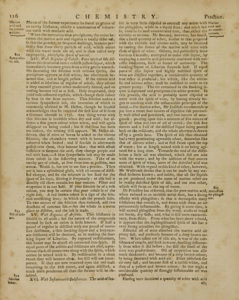 ti6 i - ■ 8n Bympithe- tii ink. CHEMISTRY. Practice. »*3 Oil of arfc fcic. 8i4 Mamie .1 of the former experiment he found 30 gmns of tance, chiefly 1 combinatioa «r ealcare. .rth with muriatic acid. en the mercuries vit.c precipitates, the union be- tween the marine acid and regal us is totally diflbked ; icr, by frequent warnings, becomes pcr- frce from every particle of acid, which unites with the water made aie or, and is then called very . o/bphk /'pint of vitriol. XIV. With Regulm »} Cobalt. Pure fpirit of fait dif- (emimctal-into a reddifh yellow liquor, which immediate1) becomes green from a very gentle warmth. On faturating the folution with urinous lpirits, the precipitate appears at fifft white, but afterwards be- comes blue, and ai length yellow. If the nitrous acid is added to folutions of regtilus of cobalr, they alfume 9 deep emerald green when moderately heated, and on cooling become red as at firft. Duly evaporated, they yield rofe-colourcd cryftals, which change their colour by heat in the fame manner. This folution makes a curious fympathetic ink, the invention of which is commonly nfcribed to M. Hellot, though he himfelf acknowledges that he received the fir ft hint of it from a German chemift in 1736. Any thing wrote with this folution is invilible when dry and cold ; but af- fnmes a fine green colour when warm, and will again difappear on being cooled ; but if the heat has been too violent, the writing (till appears. M. Hellot ob- ferves, that if nitre or borax be added to the nitrous folution, the characters wrote with it become rofe- colourcd when heated , and if fea-falt is afterwards pallid over them, they become Hue ; that with alkali fuificicnt to faturate the acid, they change purple and red witli heat.—A blue fympathetic ink may be made from cobalt in the following manner. Take of an earthy ore of cobalt, as free from iron as poffible, one ounce. Bruife it, but not to too fine a powder. Then put it into a cylindrical glafs, with 16 ounces of diftil- led vinegar, and fet the mixture in hot (and for the fpace of fix days, ftirring it frequently ; or clfe boil it directly till there remain but four ounces. Filter and evaporate it to one half. If your folution be of a rofe colour, you may be certain that your cobalt is of the right fort. A red brown colour is a fign of the folu- tion containing iron; in which cafe the procefs fails. To two ounces of the folution thus reduced, add two drachms of common falt.-*~Set the whole in a warm place to didblve, and the ink is made. XV. With Regulus of Arfeme. This fubftance is foluble in all acids ; but the nature of the compounds formed by fuch an union is little known. If half a pound of regulus is diftilled with one pound of corro- five fublimate, a thin fmoking liquor and a butyrace- ous fubftance will be obtained, as in making the fmo- king liquor of Libavius. By repeated rectifications, this butter may be almoft all converted into fpirit. If equal parts of the arfenic and fublimate are ufed, a pon- derous black oil comes over along with the fpirit, which cannot be mixed with it. By rectification in a clean retort they will become cleafe-, but ftill will not incor- porate. If they are now returned upon the red mafs remaining in the firft retort, and again diftilled, a much more ponderous oil than the former will be ob- tained. XVI. Wit 8 Infatnmabl; Suijlanccs. The acid of fea- falt is very little difpofed to contract any union with Marine the p while in a liquid ft ue ; and much lefs acul ft, even in its moll concentrated ftate, than cither the ,tI conibl vitriolic or nitrons. Mr Beaume, however, has found, ' ' - that a (mall quantity 01 eilicr, fimilar to that prepared with the vitriolic and nitrous acids, may be obtained by cauling the fumes pf the marine acid unite with thofe of fpiiit of wine. Others, and particularly fome German Chemifts, attempted to make this liquor, by employing a marine acid previoully combined with me- tallic fubftances, fuch- as butter of antimony. The fmoking liquor of. Libavius fucceeds belt. If equal parts of this liquor and highly rectified fpirit of wine are diftilled together, a considerable quantity of true ether is produced ; but which, like the vitrio- lic and nitrous ether, muft be rectified in order to its greater purity. The tin contained in the fmoking li- quor is leparated and precipitated in white powder. In this procefs, the acid is probably more difpofed to unite with the fpirit of wine, by having already be- gun to combine with the inflammable principle of the metal.—For marine ether, Mr Dollfufs recommends to put into a retort four ounces of digeftive fait previouf- ly well dried and powdered, and two ounces of man- ganefe ; pouring upon this a mixture of five ounces of fpirit o{ wine and two of oil of vitriol ; the firft five ounces and a half of the diftilled liquor being poured back on the refiduum, and the whole afterwards drawn off by a gentle heat. The fpirit of fait thus obtained had a very penetrating agreeable odour, fomewhat like that of nitrous ether ; and at firft fwam upon the top of water ; but at length mixed with it on being agi- tated for a long time. Towards the end of the diftil- lation a little oil was obtained, which did not mix with the water; and by the addition of four ounces more of fpirit of w ine, moTe of the dulcified acid was obtained. With regard to this kind of ether, however, Mr Weftrumb denies that it can be made by any me- thod hitherto known ; and infifts, that all the liquids as yet produced under the name of marine ether are in reality dulcified fpirit of fait, and not true ether, which will fvvim on the top of water. g2, Dr Prieftley has obferved, that the pure marine acid, Attradioa when reduced to an invilible aerial ftate, has a ftrong forphlogif- affinity with phlogifton; fo that it decompofes many ton« fubftances that contain it, and forms with them an air permanently inflammable. By giving it more time, it will extract phlogifton from dry wood, crufts of bread not burnt, dryflefh; and, what is ftill more extraordi- nary, from flints. From what has been above related, it appears that the dephlogifticated fpirit of fait has a very ftrong attraction for phlogifton. EUential oil of mint abforbed the marine acid air pretty faft, and prefently became of a deep brown co- lour. When taken out of this air, it was of the con- fiftenceof treacle, and funk in water, fmelling different- ly from what it did before ; but ftill the fmell of the mint was predominant. Oil of turpentine was alfo much thickened ; and became of a deep brown colour, by being faturated with acid air. Ether abforbed the air very faft ; and became firft of a turbid white, and then of a yellow and brown colour. In one night a conf.derable quantity of ftrongly inflammable air was produced. Having once faturated a quantity of ether with acid air,