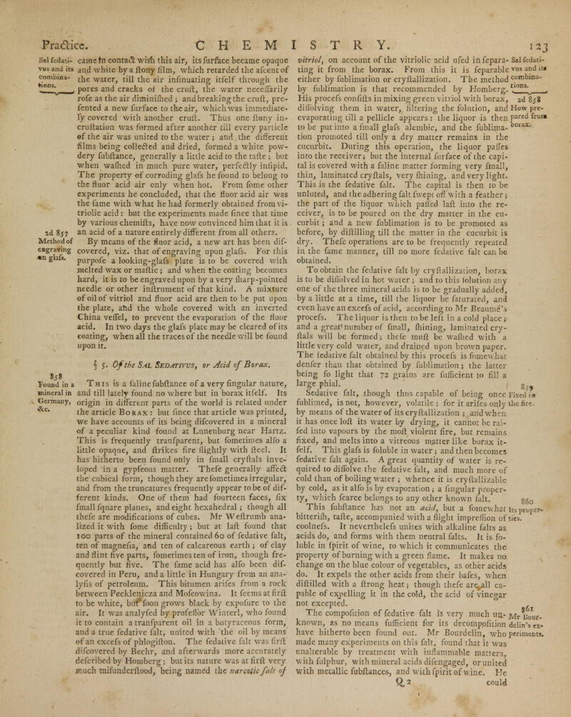 Sal fedati- came tn contact wii/h this air, its furface became opaque vus and its and white by a flony film, which retarded the afcent of the water, till the air infinuating itfelf through the pores and cracks of the cruft, the water neceffarily rofe as the air diminifhed ; and breaking the cruft, pre- fented a new furface to the air, which was immediate- ly covered with another cruft. Thus one flony in- cruftation was formed after another till every particle of the air was united to the water ; and the different films being collected and dried, formed a white pow- dery fubftance, generally a little acid to the tafte ; but when waflied in much pure water, perfectly inlipid. The property of corroding glafs he found to belong to the fluor acid air only when hot. From fome other experiments he concluded, that the fluor acid air was the fame with what he had formerly obtained from vi- triolic acid: but the experiments made fince that time by various chemifls, have now convinced him that it is ad 857 an acid of a nature entirely different from all others. Method of By means of the fluor acid, a new art has been dif- cngraving covered, viz. that of engraving upon glafs. For this * S'3- pnrpofe a looking-glafs plate is to be covered with melted wax or maftic ; and when the coating becomes hard, it is to be engraved upon by a very iharp -pointed needle or other inftrument of that kind. A mixture of oil of vitriol and fluor acid are then to be put upon the plate, and the whole covered with an inverted China veffel, to prevent the evaporation of the fluor acid. In two days the glafs plate may be cleared of its coating, when all the traces of the needle will be found upon it. § 5. Of the Sal Sedativvs, or Acid of Borax. 838 &c. found in a This is a faline fubftance of a very fingular nature, mineral in and till lately found no where but in borax itfelf. Its Germany, origin in different parts of the world is related under the article Borax : but fince that article was printed, we have accounts of its being difcovered in a mineral of a peculiar kind found at Lunenburg near Hartz. This is frequently tranfparent, but fometimes alfo a little opaque, and ftrikes fire (lightly with ftecl. It has hitherto been found only in fmall cryftals inve- loped in a gypfeous matter. Thefe generally affect the cubical form, though they are fometimes irregular, and from the truncatures frequently appear to be of dif- ferent kinds. One of them had fourteen faces, fix fmall fquare planes, and eight hexahedral; though all thefe are modifications of cubes. Mr Weflrumb ana- lized it with fome difficulty ; but at laft found that 100 parts of the mineral contained 60 of fedative fait, ten of magnefia, and ten of calcareous earth ; of clay and flint five parts, fometimes ten of iron, though fre- quently but five. The fame acid has alfo been dif- covered in Peru, and a little in Hungary from an ana- lyfis of petroleum. This bitumen arifes from a rock between Pecklenicza and Mofcowina. It feems at firft to be white, but*foon grows black by expofure to the air. It was analyfed by profeflbr Winterl, who found it to contain a tranfparent oil in a butyraccous form, and a true fedative fait, united with the oil by means of an excefs of phlogiflon. The fedative fait was firft difcovered by Bechr, and afterwards more accurately defcribed by Homberg; but its nature was at firft very much mifundcrftood, being named the narcotic fait of vitriol, on account of the vitriolic acid ufed infepara-Salfedati- ting it from the borax. From this it is feparable vus and it* either by fublimation or cryftallization. The method combina- by fublimation is that recommended by Homberg.tl0ns- His procefs confifts in mixing green vitriol with borax, 2d 858 diilblving them in water, filtering the folution, and How pre- evaporating till a pellicle appears : the liquor is then Pared fro2m to be put into a fmall glafs alembic, and the fublima-00rax tion promoted till only a dry matter remains in the cucurbit. During this operation, the liquor pafTes into the receiver; but the internal furface of the capi- tal is covered with a faline matter forming very fmall, thin, laminated cryftals, very mining, and very light. This is the fedative fait. The capital is then to be unluted, and the adhering fait fwept off w ith a feather; the part of the liquor which palled lafl into the re- ceiver, is to be poured on the dry matter in the cu- curbit ; and a new fublimation is to be promoted as before, by diftilling till the matter in the cucurbit is dry. Thefe operations are to be frequently repeated in the fame manner, till no more fedative fait can be obtained. To obtain the fedative fait by cryflallizalion, borax is to be diflolved in hot water ; and to this folution any one of the three mineral acids is to be gradually added, by a little at a time, till the liquor be faturated, and even have an excefs of acid, according to Mr Beaumc\s procefs. The liquor is then to be left in a cold place ; and a great'number of fmall, mining, laminated cry- ftals will be formed; thefe muft be waflied with a little very cold water, and drained upon brown paper. The fedative fait obtained by this procefs is fomewhat denfer than that obtained by fublimation; the latter being fo light that 72 grains are fufficient to fill a large phial. g5> Sedative fait, though thus capable of being once Fixed in fublimed, is not, however, volatile; for it arifes only the fire- by means of the water of its cryftallization ; and when it has once loft its water by drying, it cannot be rai- fed into vapours by the moft violent fire, but remains fixed, and melts into a vitreous matter lik« borax it- felf. This glafs is foluble in water; and then becomes fedative fait again. A great quantity of water is re- quired to diffolve the fedative fait, and much more of cold than of boiling water ; whence it is cryftallizable by cold, as it alfo is by evaporation ; a lingular proper- ty, which fcarce belongs to any other known fait. ^Q This fubftance has not an acid, but a foraewhat its proper bitterifh, tafte, accompanied with a flight impreflion of ties, coolnefs. It neverthelefs unites with alkaline falts as acids do, and forms with them neutral falts. It is fo- luble in fpirit of wine, to which it communicates the property of burning with a green flame. It makes no change on the blue colour of vegetables, as other acids do. It expels the other acids from their bafes, when diftilled with a ftrong heat; though thefe are_all ca- pable of excelling it in the cold, the acid of vinegar not excepted. The compofition of fedative fait is very much un- Mr liour- known, as no means fufficient for its decompplition delin's ex- have hitherto been found out. Mr Bourdelin, who periments. made many experiments on this fait, found that it was unalterable by treatment with inflammable matters, with fulphur, with mineral acids difengaged, or united with metallic fubftaiices, and with fpirit of wine. He 0,2 could