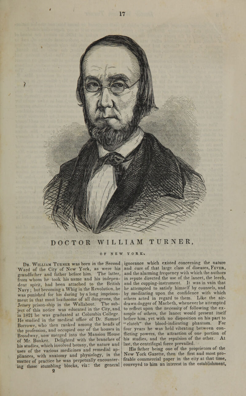 DOCTOR WILLIAM TURNER, OF NEW YORK. Dr. William Turner was born in the Second Ward of the City of New York, as were his grandfather and father before him. The latter, from whom he took his name and his indepen- dent spirit, had been attached to the British Navy ; but becoming a Whig in the Revolution, he was punished for his daring by a long imprison- ment in that most loathsome of all dungeons, the Jersey prison-ship in the Wallabout. The sub- ject of this notice was educated in the City, and in 1821 he was graduated at Columbia College. He studied in the medical office of Dr. Samuel Borrowe, who then ranked among the heads of the profession, and occupied one of the houses in Broadway, now merged into the Mansion House of Mr. Bunker. Delighted with the branches of his studies, which involved botany, the nature and uses of the various medicines and remedial ap- pliances, with anatomy and physiology, in the matter of practice he was perpetually encounter- j ing those stumbling blocks, viz: the general! ignorance which existed concerning the nature and cure of that large class of diseases, Fever, and the alarming frequency with which the authors in repute directed the use of the lancet, the leech, and the cupping-instrument. It was in vain that he attempted to satisfy himself by counsels, and by meditating upon the confidence with which others acted in regard to them. Like the air- drawn dagger of Macbeth, whenever he attempted to reflect upon the necessity of following the ex- ample of others, the lancet would present itself before him, yet with no disposition on his part to  clutch the blood-indicating phantom. For four years he was held vibrating between con- flicting powers, the attraction of one portion of his studies, and the repulsion of the other. At last, the centrifugal force prevailed. His father being one of the proprietors of the New York Gazette, then the first and most pro- fitable commercial paper in the city at that time, conveyed to him an interest in the establishment.