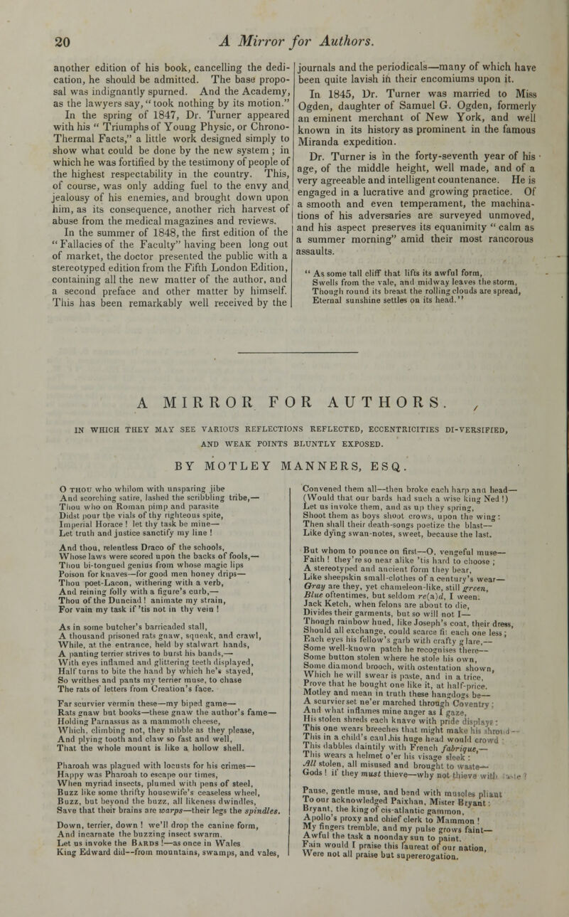 another edition of his book, cancelling the dedi- cation, he should be admitted. The base propo- sal was indignantly spurned. And the Academy, as the lawyers say, took nothing by its motion. In the spring of 1847, Dr. Turner appeared with his  Triumphs of Young Physic, or Chrono- Thermal Facts, a little work designed simply to show what could be done by the new system ; in which he was fortified by the testimony of people of the highest respectability in the country. This, of course, was only adding fuel to the envy and jealousy of his enemies, and brought down upon him, as its consequence, another rich harvest of abuse from the medical magazines and reviews. In the summer of 1848, the first edition of the  Fallacies of the Faculty having been long out of market, the doctor presented the public with a stereotyped edition from the Fifth London Edition, containing all the new matter of the author, and a second preface and other matter by himself. This has been remarkably well received by the journals and the periodicals—many of which have been quite lavish in their encomiums upon it. In 1845, Dr. Turner was married to Miss Ogden, daughter of Samuel G. Ogden, formerly an eminent merchant of New York, and well known in its history as prominent in the famous Miranda expedition. Dr. Turner is in the forty-seventh year of his age, of the middle height, well made, and of a very agreeable and intelligent countenance. He is engaged in a lucrative and growing practice. Of a smooth and even temperament, the machina- tions of his adversaries are surveyed unmoved, and his aspect preserves its equanimity  calm as a summer morning amid their most rancorous assaults. ' As some tall cliff that lifts its awful form, Swells from the vale, ami midway leaves the storm, Though round its breast the rolling clouds are spread, Eternal sunshine settles on its head. A MIRROR FOR AUTHORS. IN WHICH THEY MAY SEE VARIOUS REFLECTIONS REFLECTED, ECCENTRICITIES DI-VERSIFIED, AND WEAK POINTS BLUNTLY EXPOSED. BY MOTLEY MANNERS, ESQ O THOU who whilom with unsparing jibe And scorching satire, lashed the scribbling tribe,— Thou who on Roman pimp and parasite Didst pour the vials of thy righteous spite, Imperial Horace ! let thy task be mine— Let truth and justice sanctify my line ! And thou, relentless Draco of the schools, Whose laws were scored upon the backs of fools,— Thou bi-tongued genius from whose magic lips Poison for knaves—for good men honey drips— Thou poet-Lacon, withering with a verb, And reining folly with a figure's curb,— Thou of the Dunciad ! animate my strain, For vain my task if 'tis not in thy vein ! As in some butcher's barricaded stall, A thousand prisoned rats gnaw, squeak, and crawl, While, at the entrance, held by stalwart hands, A panting terrier strives to burst his bands,— With eyes inflamed and glittering teeth displayed, Halt turns to bite the hand by which he's stayed, So writhes and pants my terrier muse, to chase The rats of letters from Creation's face. Far scurvier vermin these—my biped game— Rats gnaw but books—these gnaw the author's fame— Holding Parnassus as a mammoth cheese, Which, climbing not, they nibble as they please, And plying tooth and claw so fast and well, That the whole mount is like a hollow shell. Pharoah was plagued with locusts for his crimes— Happy was Pharoah to escape our times, When myriad insects, plumed with pens of steel. Buzz like some thrifty housewife's ceaseless wheel, Buzz, but beyond the buzz, all likeness dwindles, Save that their brains are warps—their legs the spindles. Down, terrier, down ! we'll drop the canine form, And incarnate the buzzing insect swarm. Let us invoke the Bards !—as once in Wales King Edward did—from mountains, swamps, and vales, Convened them all—then broke each harp ann head— (Would that our bards had such a wise king Ned !) Let us invoke them, and as up they spring, Shoot them as boys shoot crows, upon the wing: Then shall their death-songs poetize the blast— Like dying swan-notes, sweet, because the last. But whom to pounce on first—O. vengeful muse— Faith ! they're so near alike 'tis hard to choose ; A stereotyped and ancient form they bear, Like sheepskin small-clothes of a century's wear Gray are they, yet chameleon-like, still green. Blue oftentimes, but seldom rc(a.)d, I ween. Jack Ketch, when felons are about to die, Divides their garments, but so will not I— Though rainbow hued, like Joseph's coat, their dress, Should all exchange, could scarce fii each one less; Each eyes his fellow's garb with crafty glare,— Some well-known patch he recognises there-^- Some button stolen where he stole his own, Some diamond brooch, with ostentation shown Which he will swear is paste, and in a trice, ' Prove that he bought one like it, at half-price. Motley and mean in truth these hangdogs be A scurvier set ne'er marched through Coventry; And what inflames mine anger as Fgaze, His stolen shreds each knave with pride display? - This one wears breeches that might make his shroi i - This in a child's caul.his huge head would crowd This dabbles daintily with French fabriqw,— This wears a helmet o'er his visage sleek : Ml stolen, all misused and brought to waste- Gods ! if they must thieve—why not thieve with Pause, gentle muse, and bend with muscles pliant To our acknowledged Paixhan, Mister Bryant: Bryant, the king of cisatlantic gammon Apollo's proxy and chief clerk to Mammon ' My fingers tremble, and my pulse grows faint- Awful the task a noonday sun to paint. Fain would I praise this laureat of our nation Were not all praise but supererogation.