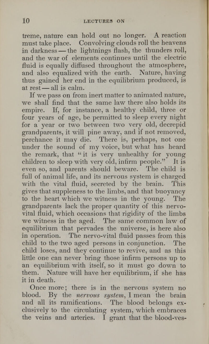 treme, nature can hold out no longer. A reaction must take place. Convolving clouds roll the heavens in darkness — the lightnings flash, the thunders roll, and the war of elements continues until the electric fluid is equally diffused throughout the atmosphere, and also equalized with the earth. Nature, having thus gained her end in the equilibrium produced, is at rest — all is calm. If we pass on from inert matter to animated nature, we shall find that the same law there also holds its empire. If, for instance, a healthy child, three or four years of age, be permitted to sleep every night for a year or two between two very old, decrepid grandparents, it will pine away, and if not removed, perchance it may die. There is, perhaps, not one under the sound of my voice, but what has heard the remark, that  it is very unhealthy for young children to sleep with very old, infirm people. It is even so, and parents should beware. The child is full of animal life, and its nervous system is charged with the vital fluid, secreted by the brain. This gives that suppleness to the limbs, and that buoyancy to the heart which we witness in the young. The grandparents lack the proper quantity of this nervo- vital fluid, which occasions that rigidity of the limbs we witness in the aged. The same common law of equilibrium that pervades the universe, is here also in operation. The nervo-vital fluid passes from this child to the two aged persons in conjunction. The child loses, and they continue to revive, and as this little one can never bring those infirm persons up to an equilibrium with itself, so it must go down to them. Nature will have her equilibrium, if she has it in death. Once more; there is in the nervous system no blood. By the nervous system, I mean the brain and all its ramifications. The blood belongs ex- clusively to the circulating system, which embraces the veins and arteries. I grant that the blood-ves-