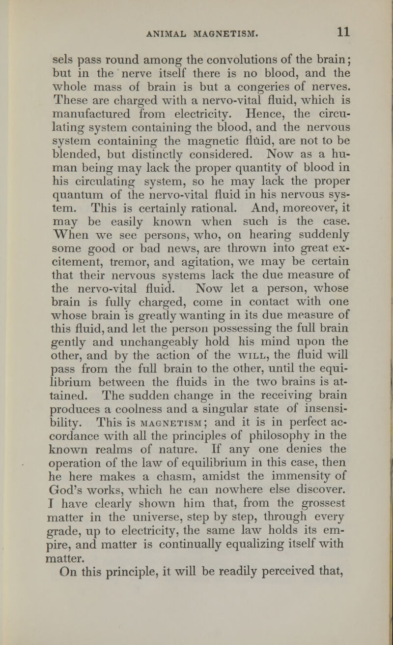 sels pass round among the convolutions of the brain; but in the nerve itself there is no blood, and the whole mass of brain is but a congeries of nerves. These are charged with a nervo-vital fluid, which is manufactured from electricity. Hence, the circu- lating system containing the blood, and the nervous system containing the magnetic fluid, are not to be blended, but distinctly considered. Now as a hu- man being may lack the proper quantity of blood in his circulating system, so he may lack the proper quantum of the nervo-vital fluid in his nervous sys- tem. This is certainly rational. And, moreover, it may be easily known when such is the case. When we see persons, who, on hearing suddenly some good or bad news, are thrown into great ex- citement, tremor, and agitation, we may be certain that their nervous systems lack the due measure of the nervo-vital fluid. Now let a person, whose brain is fully charged, come in contact with one whose brain is greatly wanting in its due measure of this fluid, and let the person possessing the full brain gently and unchangeably hold his mind upon the other, and by the action of the will, the fluid will pass from the full brain to the other, until the equi- librium between the fluids in the two brains is at- tained. The sudden change in the receiving brain produces a coolness and a singular state of insensi- bility. This is magnetism ; and it is in perfect ac- cordance with all the principles of philosophy in the known realms of nature. If any one denies the operation of the law of equilibrium in this case, then he here makes a chasm, amidst the immensity of God's works, which he can nowhere else discover. I have clearly shown him that, from the grossest matter in the universe, step by step, through every grade, up to electricity, the same law holds its em- pire, and matter is continually equalizing itself with matter. On this principle, it will be readily perceived that,