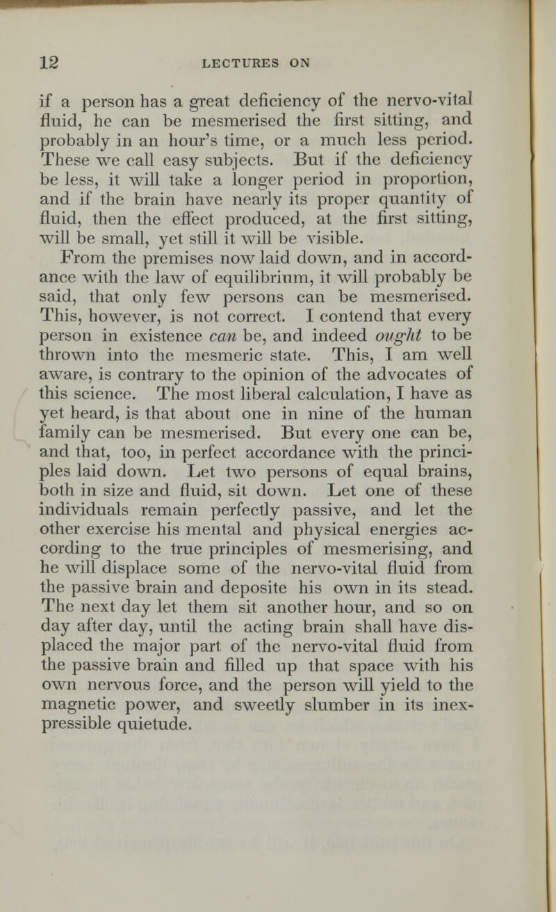 if a person has a great deficiency of the nervo-vital fluid, he can be mesmerised the first sitting, and probably in an hour's time, or a much less period. These we call easy subjects. But if the deficiency be less, it will take a longer period in proportion, and if the brain have nearly its proper quantity of fluid, then the effect produced, at the first sitting, will be small, yet still it will be visible. From the premises now laid down, and in accord- ance with the law of equilibrium, it will probably be said, that only few persons can be mesmerised. This, however, is not correct. I contend that every person in existence can be, and indeed ought to be thrown into the mesmeric state. This, I am well aware, is contrary to the opinion of the advocates of this science. The most liberal calculation, I have as yet heard, is that about one in nine of the human family can be mesmerised. But every one can be, and that, too, in perfect accordance with the princi- ples laid down. Let two persons of equal brains, both in size and fluid, sit down. Let one of these individuals remain perfectly passive, and let the other exercise his mental and physical energies ac- cording to the true principles of mesmerising, and he will displace some of the nervo-vital fluid from the passive brain and deposite his own in its stead. The next day let them sit another hour, and so on day after day, until the acting brain shall have dis- placed the major part of the nervo-vital fluid from the passive brain and filled up that space with his own nervous force, and the person will yield to the magnetic power, and sweetly slumber in its inex- pressible quietude.