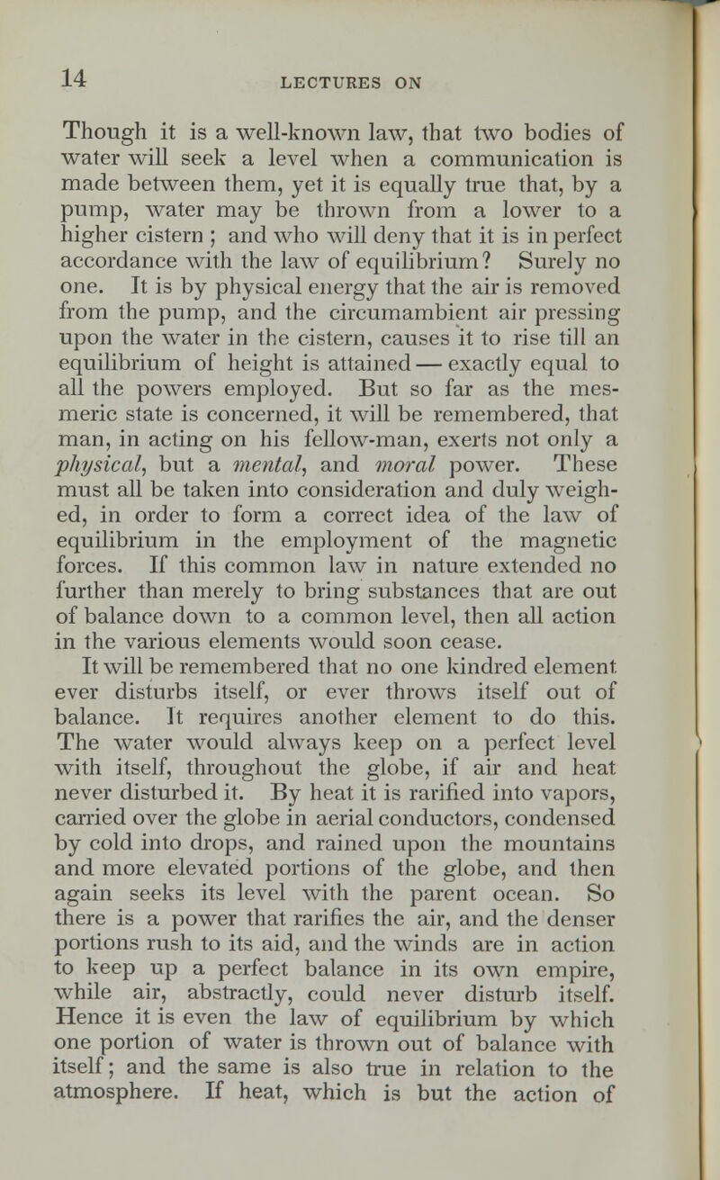 Though it is a well-known law, that two bodies of water will seek a level when a communication is made between them, yet it is equally true that, by a pump, water may be thrown from a lower to a higher cistern ; and who will deny that it is in perfect accordance with the law of equilibrium? Surely no one. It is by physical energy that the air is removed from the pump, and the circumambient air pressing upon the water in the cistern, causes it to rise till an equilibrium of height is attained — exactly equal to all the powers employed. But so far as the mes- meric state is concerned, it will be remembered, that man, in acting on his fellow-man, exerts not only a physical, but a mental, and moral power. These must all be taken into consideration and duly weigh- ed, in order to form a correct idea of the law of equilibrium in the employment of the magnetic forces. If this common law in nature extended no further than merely to bring substances that are out of balance down to a common level, then all action in the various elements would soon cease. It will be remembered that no one kindred element, ever disturbs itself, or ever throws itself out of balance. It requires another element to do this. The water would always keep on a perfect level with itself, throughout the globe, if air and heat never disturbed it. By heat it is rarified into vapors, carried over the globe in aerial conductors, condensed by cold into drops, and rained upon the mountains and more elevated portions of the globe, and then again seeks its level with the parent ocean. So there is a power that rarities the air, and the denser portions rush to its aid, and the winds are in action to keep up a perfect balance in its own empire, while air, abstractly, could never disturb itself. Hence it is even the law of equilibrium by which one portion of water is thrown out of balance with itself; and the same is also true in relation to the atmosphere. If heat, which is but the action of