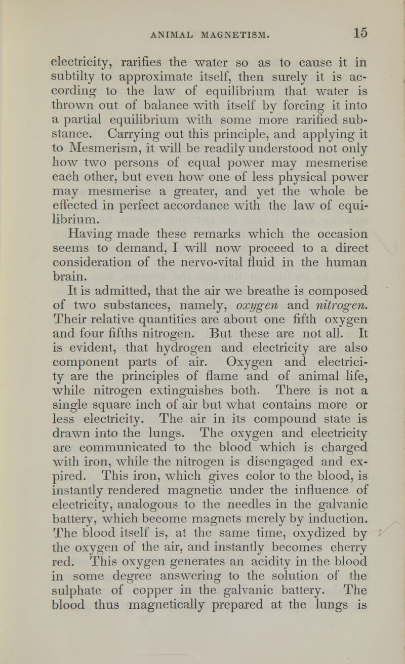 electricity, ratifies the water so as to cause it in subtilty to approximate itself, then surely it is ac- cording to the law of equilibrium that water is thrown out of balance with itself by forcing it into a partial equilibrium with some more rarified sub- stance. Carrying out this principle, and applying it to Mesmerism, it will be readily understood not only how two persons of equal power may mesmerise each other, but even how one of less physical power may mesmerise a greater, and yet the whole be effected in perfect accordance with the law of equi- librium. Having made these remarks which the occasion seems to demand, I will now proceed to a direct consideration of the nervo-vital fluid in the human brain. It is admitted, that the air we breathe is composed of two substances, namely, oxygen and nitrogen. Their relative quantities are about one fifth oxygen and four fifths nitrogen. But these are not all. It is evident, that hydrogen and electricity are also component parts of air. Oxygen and electrici- ty are the principles of flame and of animal life, while nitrogen extinguishes both. There is not a single square inch of air but what contains more or less electricity. The air in its compound state is drawn into the lungs. The oxygen and electricity are communicated to the blood which is charged with iron, while the nitrogen is disengaged and ex- pired. This iron, which gives color to the blood, is instantly rendered magnetic under the influence of electricity, analogous to the needles in the galvanic battery, which become magnets merely by induction. The blood itself is, at the same time, oxydized by the oxygen of the air, and instantly becomes cherry red. This oxygen generates an acidity in the blood in some degree answering to the solution of the sulphate of copper in the galvanic battery. The blood thus magnetically prepared at the lungs is