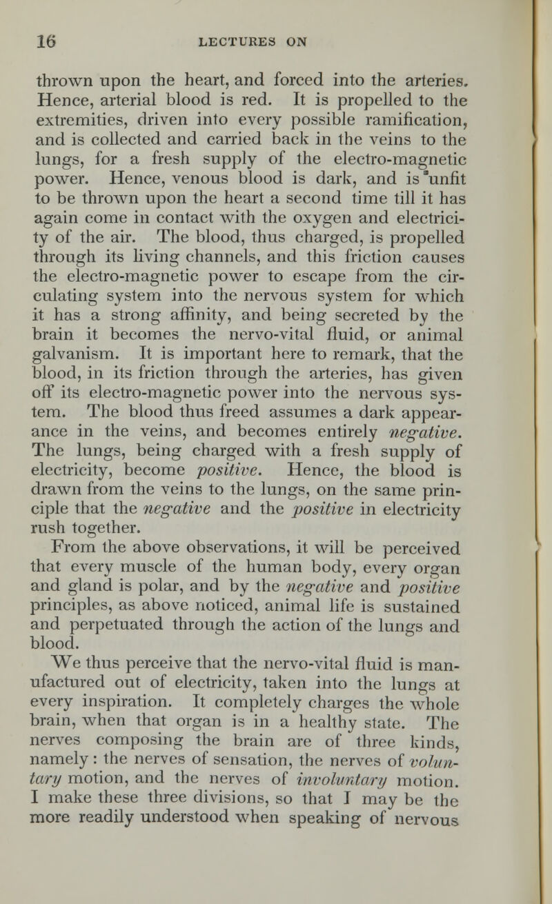 thrown upon the heart, and forced into the arteries. Hence, arterial blood is red. It is propelled to the extremities, driven into every possible ramification, and is collected and carried back in the veins to the lungs, for a fresh supply of the electro-magnetic power. Hence, venous blood is dark, and is unfit to be thrown upon the heart a second time till it has again come in contact with the oxygen and electrici- ty of the air. The blood, thus charged, is propelled through its living channels, and this friction causes the electro-magnetic power to escape from the cir- culating system into the nervous system for which it has a strong affinity, and being secreted by the brain it becomes the nervo-vital fluid, or animal galvanism. It is important here to remark, that the blood, in its friction through the arteries, has given off its electro-magnetic power into the nervous sys- tem. The blood thus freed assumes a dark appear- ance in the veins, and becomes entirely negative. The lungs, being charged with a fresh supply of electricity, become positive. Hence, the blood is drawn from the veins to the lungs, on the same prin- ciple that the negative and the positive in electricity rush together. From the above observations, it will be perceived that every muscle of the human body, every organ and gland is polar, and by the negative and positive principles, as above noticed, animal life is sustained and perpetuated through the action of the lungs and blood. We thus perceive that the nervo-vital fluid is man- ufactured out of electricity, taken into the lungs at every inspiration. It completely charges the whole brain, when that organ is in a healthy state. The nerves composing the brain are of three kinds, namely : the nerves of sensation, the nerves of volun- tary motion, and the nerves of involuntary motion. I make these three divisions, so that I may be the more readily understood when speaking of nervous