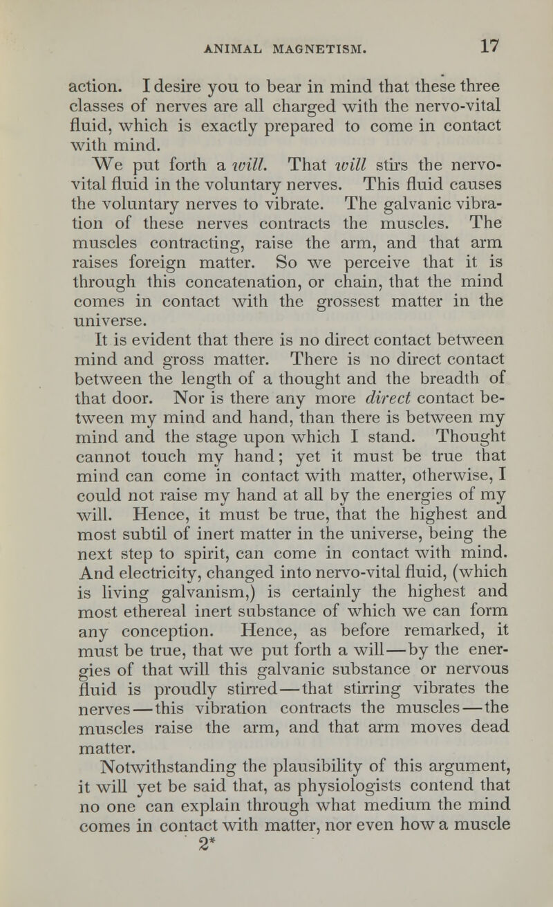 action. I desire you to bear in mind that these three classes of nerves are all charged with the nervo-vital fluid, which is exactly prepared to come in contact with mind. We put forth a will. That will stirs the nervo- vital fluid in the voluntary nerves. This fluid causes the voluntary nerves to vibrate. The galvanic vibra- tion of these nerves contracts the muscles. The muscles contracting, raise the arm, and that arm raises foreign matter. So we perceive that it is through this concatenation, or chain, that the mind comes in contact with the grossest matter in the universe. It is evident that there is no direct contact between mind and gross matter. There is no direct contact between the length of a thought and the breadth of that door. Nor is there any more direct contact be- tween my mind and hand, than there is between my mind and the stage upon which I stand. Thought cannot touch my hand; yet it must be true that mind can come in contact with matter, otherwise, I could not raise my hand at all by the energies of my will. Hence, it must be true, that the highest and most subtil of inert matter in the universe, being the next step to spirit, can come in contact with mind. And electricity, changed into nervo-vital fluid, (which is living galvanism,) is certainly the highest and most ethereal inert substance of which we can form any conception. Hence, as before remarked, it must be true, that we put forth a will—by the ener- gies of that will this galvanic substance or nervous fluid is proudly stirred—that stirring vibrates the nerves — this vibration contracts the muscles—the muscles raise the arm, and that arm moves dead matter. Notwithstanding the plausibility of this argument, it will yet be said that, as physiologists contend that no one can explain through what medium the mind comes in contact with matter, nor even how a muscle ' 2*