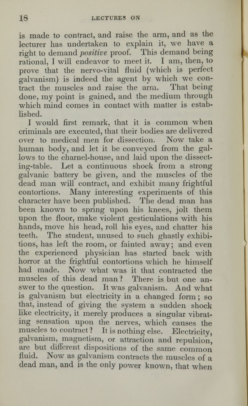 is made to contract, and raise the arm, and as the lecturer has undertaken to explain it, we have a right to demand positive proof. This demand being rational, I will endeavor to meet it. I am, then, to prove that the nervo-vital fluid (which is perfect galvanism) is indeed the agent by which we con- tract the muscles and raise the arm. That being done, my point is gained, and the medium through which mind comes in contact with matter is estab- lished. I would first remark, that it is common when criminals are executed, that their bodies are delivered over to medical men for dissection. Now take a human body, and let it be conveyed from the gal- lows to the charnel-house, and laid upon the dissect- ing-table. Let a continuous shock from a strong galvanic battery be given, and the muscles of the dead man will contract, and exhibit many frightful contortions. Many interesting experiments of this character have been published. The dead man has been known to spring upon his knees, jolt them upon the floor, make violent gesticulations with his hands, move his head, roll his eyes, and chatter his teeth. The student, unused to such ghastly exhibi- tions, has left the room, or fainted away; and even the experienced physician has started back with horror at the frightful contortions which he himself had made. Now what was it that contracted the muscles of this dead man ? There is but. one an- swer to the question. It was galvanism. And what is galvanism but electricity in a changed form; so that, instead of giving the system a sudden shock like electricity, it merely produces a singular vibrat- ing sensation upon the nerves, which causes the muscles to contract ? It is nothing else. Electricity, galvanism, magnetism, or attraction and repulsion, are but different dispositions of the same common fluid. Now as galvanism contracts the muscles of a dead man, and is the only power known, that when