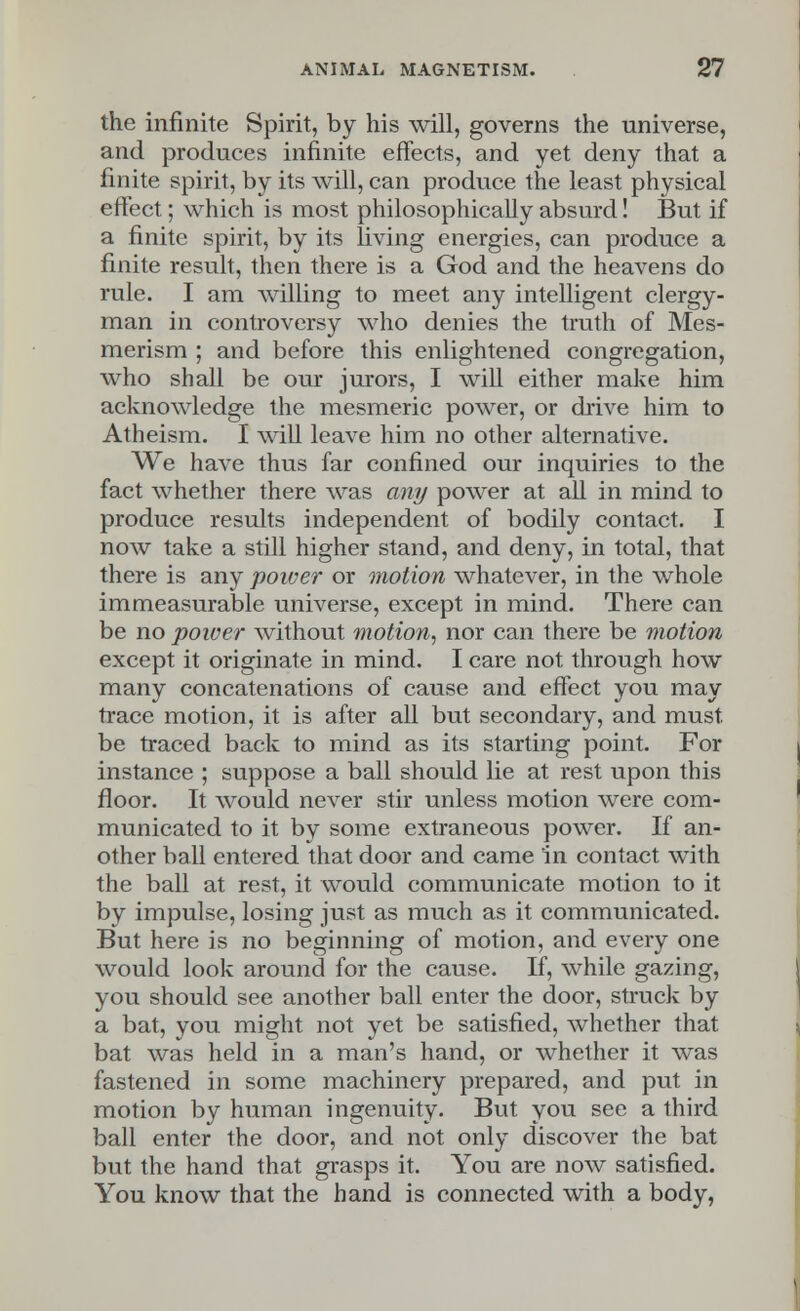 the infinite Spirit, by his will, governs the universe, and produces infinite effects, and yet deny that a finite spirit, by its will, can produce the least physical effect; which is most philosophically absurd! But if a finite spirit, by its living energies, can produce a finite result, then there is a God and the heavens do rule. I am willing to meet any intelligent clergy- man in controversy who denies the truth of Mes- merism ; and before this enlightened congregation, who shall be our jurors, I will either make him acknowledge the mesmeric power, or drive him to Atheism. I will leave him no other alternative. We have thus far confined our inquiries to the fact whether there was any power at all in mind to produce results independent of bodily contact. I now take a still higher stand, and deny, in total, that there is any power or motion whatever, in the whole immeasurable universe, except in mind. There can be no power without motion, nor can there be motion except it originate in mind. I care not through how many concatenations of cause and effect you may trace motion, it is after all but secondary, and must, be traced back to mind as its starting point. For instance ; suppose a ball should lie at rest upon this floor. It would never stir unless motion were com- municated to it by some extraneous power. If an- other ball entered that door and came in contact with the ball at rest, it would communicate motion to it by impulse, losing just as much as it communicated. But here is no beginning of motion, and every one would look around for the cause. If, while gazing, you should see another ball enter the door, struck by a bat, you might not yet be satisfied, whether that bat was held in a man's hand, or whether it was fastened in some machinery prepared, and put in motion by human ingenuity. But you see a third ball enter the door, and not only discover the bat but the hand that grasps it. You are now satisfied. You know that the hand is connected with a body,
