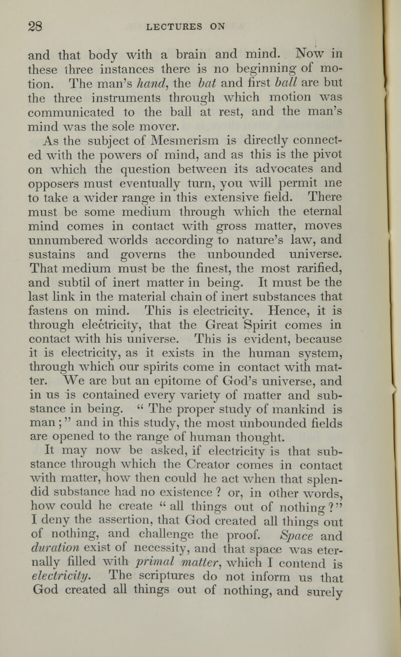 and that body with a brain and mind. Now in these three instances there is no beginning- of mo- tion. The man's hand, the bat and first ball are but the three instruments through which motion was communicated to the ball at rest, and the man's mind was the sole mover. As the subject of Mesmerism is directly connect- ed with the powers of mind, and as this is the pivot on which the question between its advocates and opposers must eventually turn, you will permit me to take a wider range in this extensive field. There must be some medium through which the eternal mind comes in contact with gross matter, moves unnumbered worlds according to nature's law, and sustains and governs the unbounded universe. That medium must be the finest, the most rarified, and subtil of inert matter in being. It must be the last link in the material chain of inert substances that fastens on mind. This is electricity. Hence, it is through electricity, that the Great Spirit comes in contact with his universe. This is evident, because it is electricity, as it exists in the human system, through which our spirits come in contact with mat- ter. We are but an epitome of God's universe, and in us is contained every variety of matter and sub- stance in being.  The proper study of mankind is man; and in this study, the most unbounded fields are opened to the range of human thought. It may now be asked, if electricity is that sub- stance through which the Creator comes in contact with matter, how then could he act when that splen- did substance had no existence ? or, in other words, how could he create all things out of nothing? I deny the assertion, that God created all things out of nothing, and challenge the proof. Space and duration exist of necessity, and that space was eter- nally filled with primal matter, which I contend is electricity. The scriptures do not inform us that God created all things out of nothing, and surely