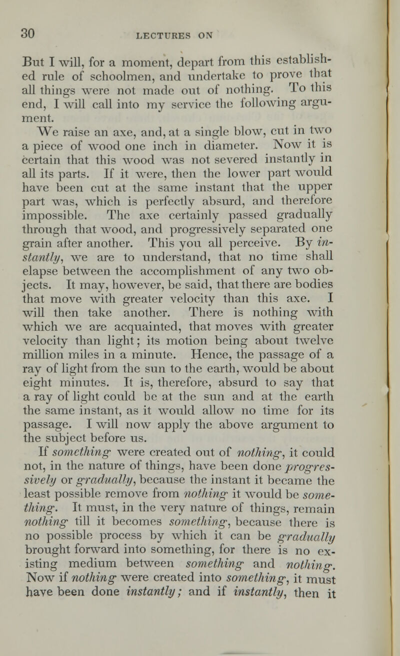 But I will, for a moment, depart from this establish- ed rule of schoolmen, and undertake to prove lb at all things were not made out of nothing. To this end, I will call into ray service the following argu- ment. We raise an axe, and, at a single blow, cut in two a piece of wood one inch in diameter. Now it is certain that this wood was not severed instantly in all its parts. If it were, then the lower part would have been cut at the same instant that the upper part was, which is perfectly absurd, and therefore impossible. The axe certainly passed gradually through that wood, and progressively separated one grain after another. This you all perceive. By in- stantly, we are to understand, that no time shall elapse between the accomplishment of any two ob- jects. It may, however, be said, that there are bodies that move with greater velocity than this axe. I will then take another. There is nothing with which we are acquainted, that moves with greater velocity than light; its motion being about twelve million miles in a minute. Hence, the passage of a ray of light from the sun to the earth, would be about eight minutes. It is, therefore, absurd to say that a ray of light could be at the sun and at the earth the same instant, as it would allow no time for its passage. I will now apply the above argument to the subject before us. If something were created out of nothing', it could not, in the nature of things, have been done progres- sively or gradually, because the instant it became the least possible remove from nothing it would be some- thing. It must, in the very nature of things, remain nothing till it becomes something, because there is no possible process by which it can be gradually brought forward into something, for there is no ex- isting medium between something and nothing. Now if nothing were created into something, it must have been done instantly; and if instantly, then it
