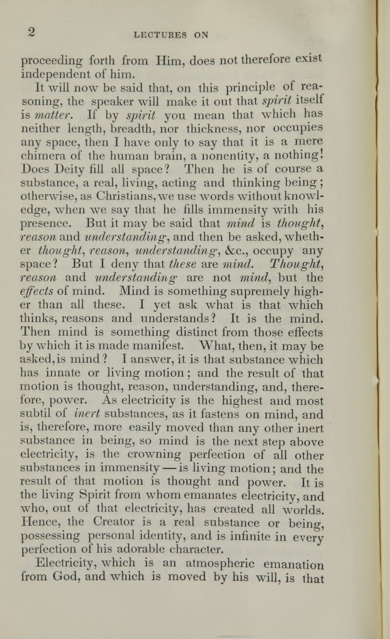 proceeding forth from Him, does not therefore exist independent of him. It will now be said that, on this principle of rea- soning, the speaker will make it out that spirit itself is matter. If by spirit you mean that which has neither length, breadth, nor thickness, nor occupies any space, then I have only to say that it is a mere chimera of the human brain, a nonentity, a nothing! Does Deity fill all space? Then he is of course a substance, a real, living, acting and thinking being; otherwise, as Christians, we use words without knowl- edge, when we say that he fills immensity with his presence. But it may be said that mind is thought, reason and understanding, and then be asked, wheth- er thought, reason, understanding, &c, occupy any space ? But I deny that these are mind. Thought, reason and understanding are not mind, but the effects of mind. Mind is something supremely high- er than all these. I yet ask what is that which thinks, reasons and understands? It is the mind. Then mind is something distinct from those effects by which it is made manifest. What, then, it may be asked,is mind? I answer, it is that substance which has innate or living motion; and the result of that motion is thought, reason, understanding, and, there- fore, power. As electricity is the highest and most subtil of inert substances, as it fastens on mind, and is, therefore, more easily moved than any other inert substance in being, so mind is the next step above electricity, is the crowning perfection of all other substances in immensity — is living motion; and the result of that motion is thought and power. It is the living Spirit from whom emanates electricity, and who, out of that electricity, has created all worlds. Hence, the Creator is a real substance or being, possessing personal identity, and is infinite in every perfection of his adorable character. Electricity, which is an atmospheric emanation from God, and which is moved by his will, is that