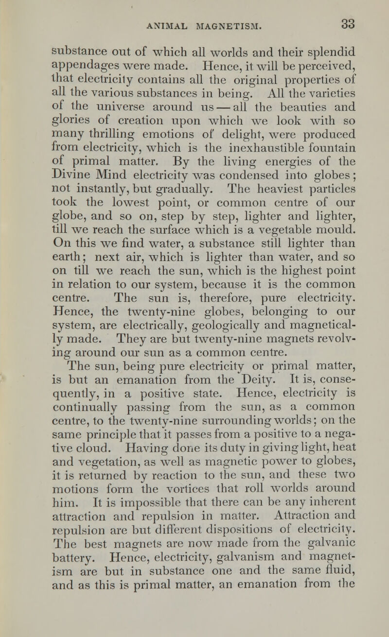 substance out of which all worlds and their splendid appendages were made. Hence, it will be perceived, that electricity contains all the original properties of all the various substances in being. All the varieties of the universe around us — all the beauties and glories of creation upon which we look with so many thrilling emotions of delight, were produced from electricity, which is the inexhaustible fountain of primal matter. By the living energies of the Divine Mind electricity was condensed into globes; not instantly, but gradually. The heaviest particles took the lowest point, or common centre of our globe, and so on, step by step, lighter and lighter, till we reach the surface which is a vegetable mould. On this we find water, a substance still lighter than earth; next air, which is lighter than water, and so on till we reach the sun, which is the highest point in relation to our system, because it is the common centre. The sun is, therefore, pure electricity. Hence, the twenty-nine globes, belonging to our system, are electrically, geologically and magnetical- ly made. They are but twenty-nine magnets revolv- ing around our sun as a common centre. The sun, being pure electricity or primal matter, is but an emanation from the Deity. It is, conse- quently, in a positive state. Hence, electricity is continually passing from the sun, as a common centre, to the twenty-nine surrounding worlds; on the same principle that it passes from a positive to a nega- tive cloud. Having done its duty in giving light, heat and vegetation, as well as magnetic power to globes, it is returned by reaction to the sun, and these two motions form the vortices that roll worlds around him. It is impossible that there can be any inherent attraction and repulsion in matter. Attraction and repulsion are but different dispositions of electricity. The best magnets are now made from the galvanic battery. Hence, electricity, galvanism and magnet- ism are but in substance one and the same fluid, and as this is primal matter, an emanation from the