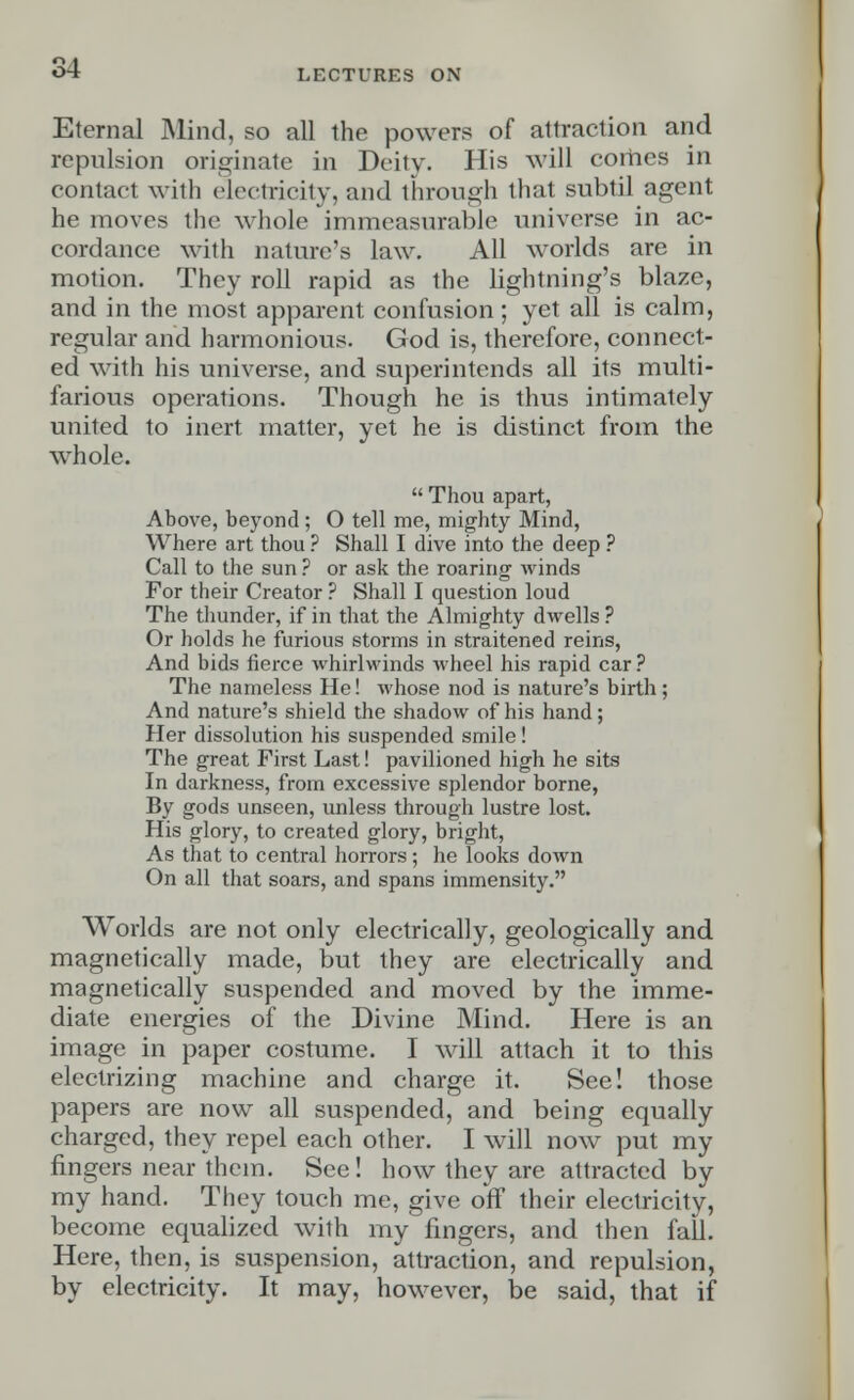 LECTURES ON Eternal Mind, so all the powers of attraction and repulsion originate in Deity. His will comes in contact with electricity, and through that subtil agent he moves the whole immeasurable universe in ac- cordance with nature's law. All worlds are in motion. They roll rapid as the lightning's blaze, and in the most apparent confusion; yet all is calm, regular and harmonious. God is, therefore, connect- ed with his universe, and superintends all its multi- farious operations. Though he is thus intimately united to inert matter, yet he is distinct from the whole.  Thou apart, Above, beyond; O tell me, mighty Mind, Where art thou ? Shall I dive into the deep ? Call to the sun ? or ask the roaring winds For their Creator ? Shall I question loud The thunder, if in that the Almighty dwells ? Or holds he furious storms in straitened reins, And bids fierce whirlwinds wheel his rapid car ? The nameless He! whose nod is nature's birth; And nature's shield the shadow of his hand; Her dissolution his suspended smile! The great First Last! pavilioned high he sits In darkness, from excessive splendor borne, By gods unseen, unless through lustre lost. His glory, to created glory, bright, As that to central horrors ; he looks down On all that soars, and spans immensity. Worlds are not only electrically, geologically and magnetically made, but they are electrically and magnetically suspended and moved by the imme- diate energies of the Divine Mind. Here is an image in paper costume. I will attach it to this electrizing machine and charge it. See! those papers are now all suspended, and being equally charged, they repel each other. I will now put my fingers near them. See! how they are attracted by my hand. They touch me, give off their electricity, become equalized with my fingers, and then fall. Here, then, is suspension, attraction, and repulsion, by electricity. It may, however, be said, that if