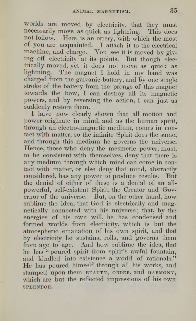 worlds are moved by electricity, that they must necessarily move as quick as lightning. This does not follow. Here is an orrery, with which the most of you are acquainted. I attach it to the electrical machine, and charge. You see it is moved by giv- ing off electricity at its points. But though elec- trically moved, yet it does not move as quick as lightning. The magnet I hold in my hand was charged from the galvanic battery, and by one single stroke of the battery from the prongs of this magnet towards the bow, I can destroy all its magnetic powers, and by reversing the action, I can just as suddenly restore them. I have now clearly shown that all motion and power originate in mind, and as the human spirit, through an electro-magnetic medium, comes in con- tact with matter, so the infinite Spirit does the same, and through this medium he governs the universe. Hence, those who deny the mesmeric power, must, to be consistent with themselves, deny that there is any medium through which mind can come in con- tact with matter, or else deny that mind, abstractly considered, has any power to produce results. But the denial of either of these is a denial of an all- powerful, self-existent Spirit, the Creator and Gov- ernor of the universe. But, on the other hand, how sublime the idea, that God is electrically and mag- netically connected with his universe; that, by the energies of his own will, he has condensed and formed worlds from electricity, which is but the atmospheric emanation of his own spirit, and that by electricity he sustains, rolls, and governs them from age to age. And how sublime the idea, that he has  poured spirit from spirit's awful fountain, and kindled into existence a world of rationals. He has poured himself through all his works, and stamped upon them beauty, order, and harmony, which are but the reflected impressions of his own SPLENDOR.