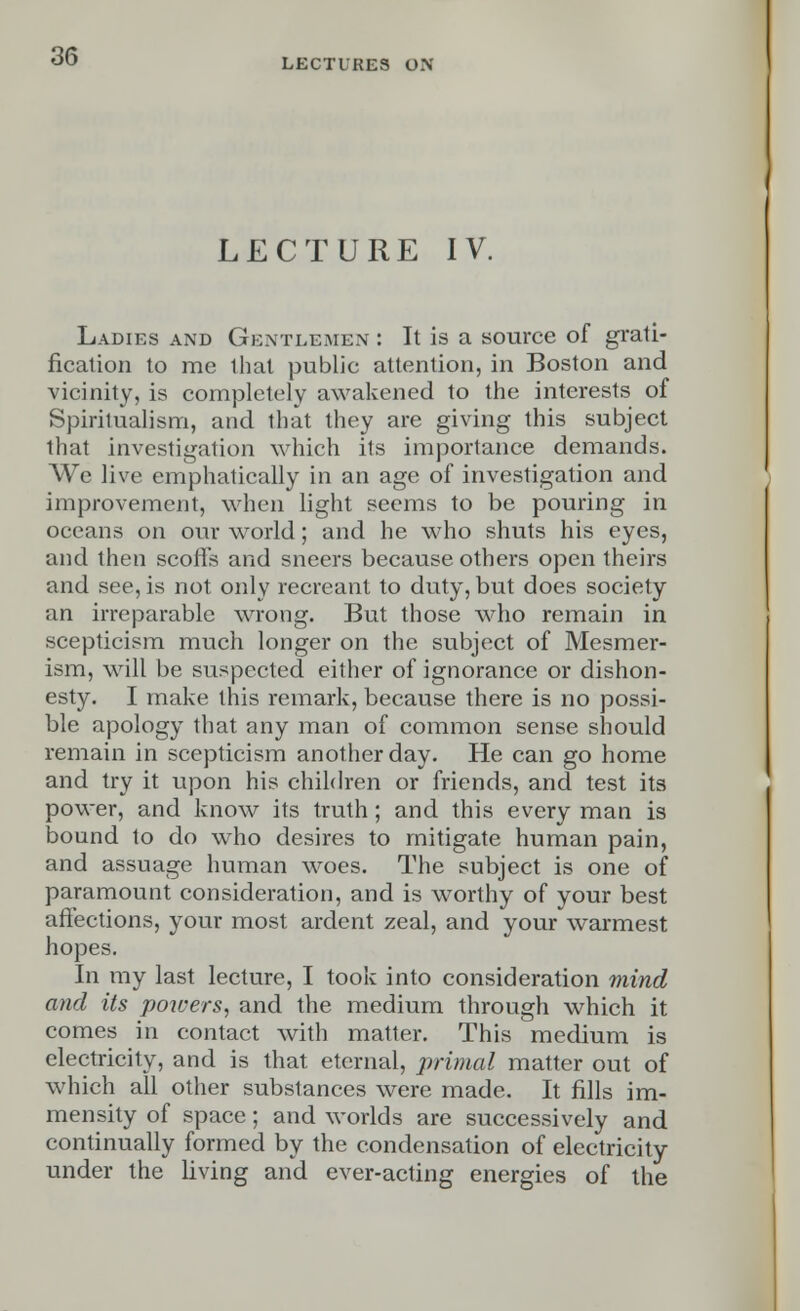 LECTURES ON LECTURE IV. Ladies and Gentlemen : It is a source of grati- fication to me thai public attention, in Boston and vicinity, is completely awakened to the interests of Spiritualism, and that they are giving this subject that investigation which its importance demands. We live emphatically in an age of investigation and improvement, when light seems to be pouring in oceans on our world; and he who shuts his eyes, and then scoffs and sneers because others open theirs and see, is not only recreant to duty, but does society an irreparable wrong. But those who remain in scepticism much longer on the subject of Mesmer- ism, will be suspected either of ignorance or dishon- esty. I make this remark, because there is no possi- ble apology that any man of common sense should remain in scepticism another day. He can go home and try it upon his children or friends, and test its power, and know its truth; and this every man is bound to do who desires to mitigate human pain, and assuage human woes. The subject is one of paramount consideration, and is worthy of your best affections, your most ardent zeal, and your warmest hopes. In my last lecture, I took into consideration mind and its powers, and the medium through which it comes in contact with matter. This medium is electricity, and is that eternal, primal matter out of which all other subslances were made. It fills im- mensity of space; and worlds are successively and continually formed by the condensation of electricity under the living and ever-acting energies of the