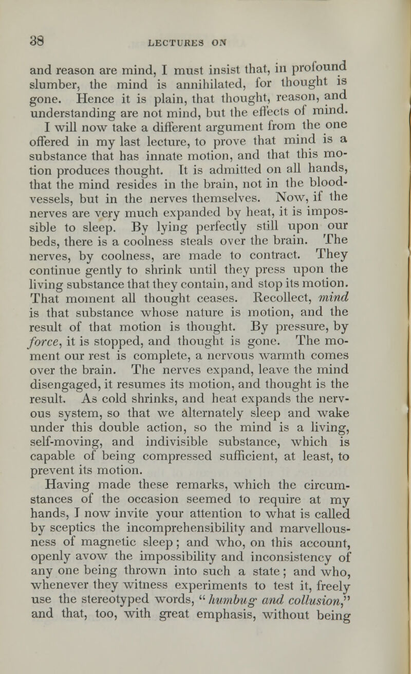 and reason are mind, I must insist that, in profound slumber, the mind is annihilated, for thought is gone. Hence it is plain, that thought, reason, and understanding are not mind, but the effects of mind. I will now take a different argument from the one offered in my last lecture, to prove that mind is a substance that has innate motion, and that this mo- tion produces thought. It is admitted on all hands, that the mind resides in the brain, not in the blood- vessels, but in the nerves themselves. Now, if the nerves are very much expanded by heat, it is impos- sible to sleep. By lying perfectly still upon our beds, there is a coolness steals over the brain. The nerves, by coolness, are made to contract. They continue gently to shrink until they press upon the living substance that they contain, and stop its motion. That moment all thought ceases. Recollect, mind is that substance whose nature is motion, and the result of that motion is thought. By pressure, by force, it is stopped, and thought is gone. The mo- ment our rest is complete, a nervous warmth comes over the brain. The nerves expand, leave the mind disengaged, it resumes its motion, and thought is the result. As cold shrinks, and heat expands the nerv- ous system, so that we alternately sleep and wake under this double action, so the mind is a living, self-moving, and indivisible substance, which is capable of being compressed sufficient, at least, to prevent its motion. Having made these remarks, which the circum- stances of the occasion seemed to require at my hands, I now invite your attention to what is called by sceptics the incomprehensibility and marvellous- ness of magnetic sleep; and who, on this account, openly avow the impossibility and inconsistency of any one being thrown into such a state; and who, whenever they witness experiments to test it, freely use the stereotyped words, humbug- and collusion and that, too, with great emphasis, without being