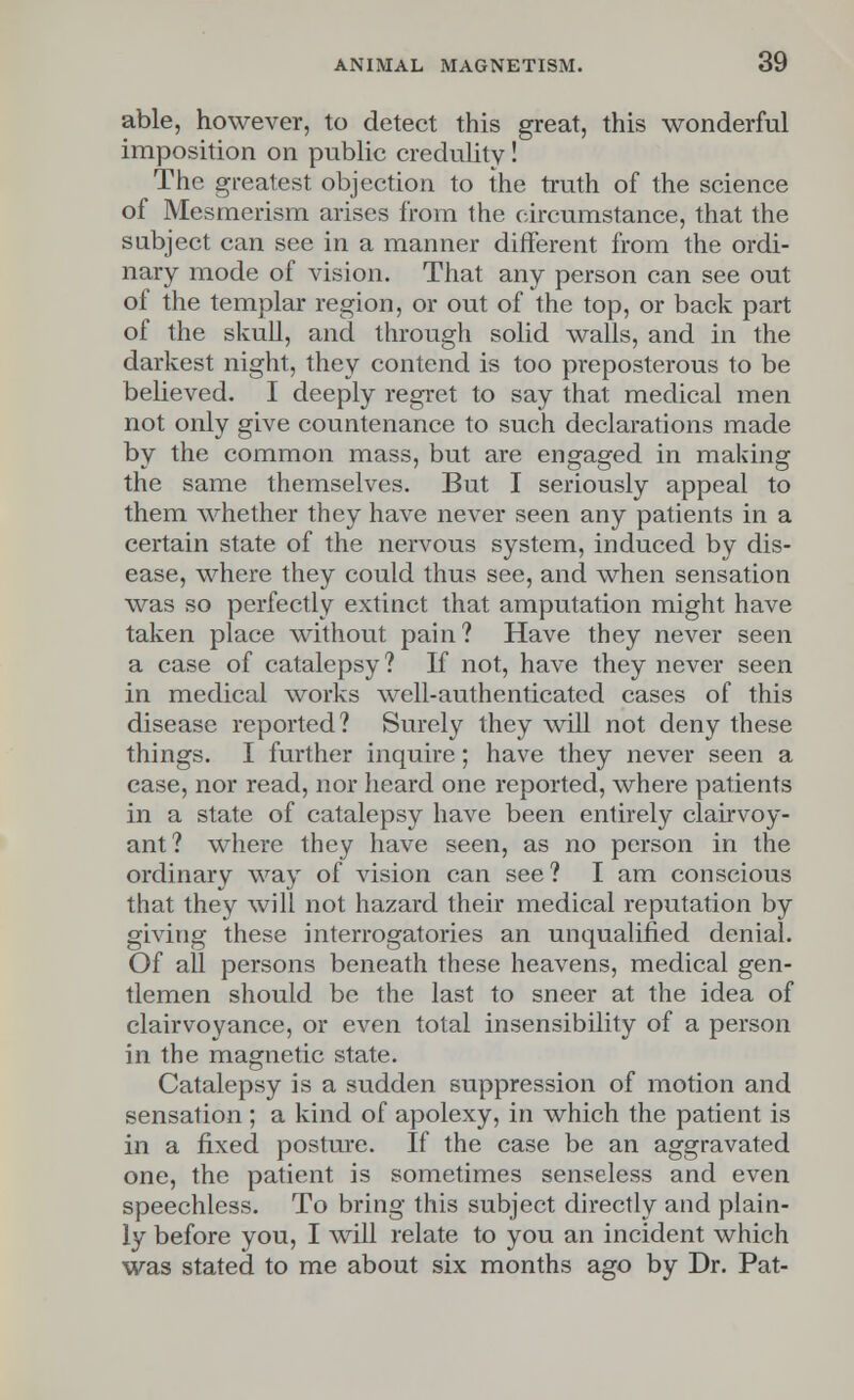 able, however, to detect this great, this wonderful imposition on public credulity! The greatest objection to the truth of the science of Mesmerism arises from the circumstance, that the subject can see in a manner different from the ordi- nary mode of vision. That any person can see out of the templar region, or out of the top, or back part of the skull, and through solid walls, and in the darkest night, they contend is too preposterous to be believed. I deeply regret to say that medical men not only give countenance to such declarations made by the common mass, but are engaged in making the same themselves. But I seriously appeal to them whether they have never seen any patients in a certain state of the nervous system, induced by dis- ease, where they could thus see, and when sensation was so perfectly extinct that amputation might have taken place without pain? Have they never seen a case of catalepsy? If not, have they never seen in medical works well-authenticated cases of this disease reported? Surely they will not deny these things. I further inquire; have they never seen a case, nor read, nor heard one reported, where patients in a state of catalepsy have been entirely clairvoy- ant? where they have seen, as no person in the ordinary way of vision can see? I am conscious that they will not hazard their medical reputation by giving these interrogatories an unqualified denial. Of all persons beneath these heavens, medical gen- tlemen should be the last to sneer at the idea of clairvoyance, or even total insensibility of a person in the magnetic state. Catalepsy is a sudden suppression of motion and sensation; a kind of apolexy, in which the patient is in a fixed posture. If the case be an aggravated one, the patient is sometimes senseless and even speechless. To bring this subject directly and plain- ly before you, I will relate to you an incident which was stated to me about six months ago by Dr. Pat-