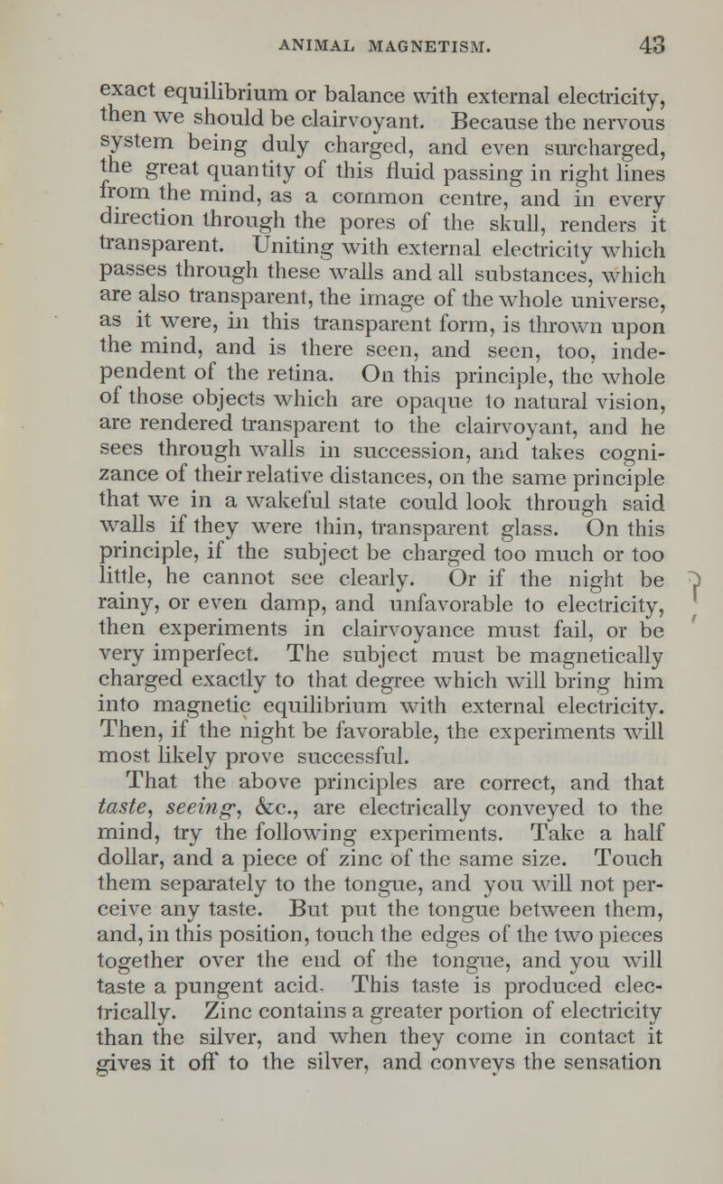 exact equilibrium or balance with external electricity, then we should be clairvoyant. Because the nervous system being duly charged, and even surcharged, the great quantity of this fluid passing in right lines from the mind, as a common centre, and in every direction through the pores of the skull, renders it transparent. Uniting with external electricity which passes through these walls and all substances, which are also transparent, the image of the whole universe, as it were, in this transparent form, is thrown upon the mind, and is there seen, and seen, too, inde- pendent of the retina. On this principle, the whole of those objects which are opaque to natural vision, are rendered transparent to the clairvoyant, and he sees through walls in succession, and takes cogni- zance of their relative distances, on the same principle that we in a wakeful state could look through said walls if they were thin, transparent glass. On this principle, if the subject be charged too much or too little, he cannot see clearly. Or if the night be rainy, or even damp, and unfavorable to electricity, then experiments in clairvoyance must fail, or be very imperfect. The subject must be magnetically charged exactly to that degree which will bring him into magnetic equilibrium with external electricity. Then, if the night be favorable, the experiments will most likely prove successful. That the above principles are correct, and that taste, seeing, &c, are electrically conveyed to the mind, try the following experiments. Take a half dollar, and a piece of zinc of the same size. Touch them separately to the tongue, and you will not per- ceive any taste. But put the tongue between them, and, in this position, touch the edges of the two pieces together over the end of the tongue, and you will taste a pungent acid. This taste is produced elec- trically. Zinc contains a greater portion of electricity than the silver, and when they come in contact it gives it off to the silver, and conveys the sensation
