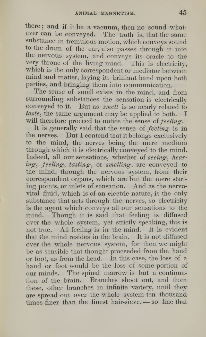 there; and if it be a vacuum, then no sound what- ever can be conveyed. The truth is, that the same substance in tremulous motion, which conveys sound to the drum of the ear, also passes through it into the nervous system, and conveys its oracle to the very throne of the living mind. This is electricity, which is the only correspondent or mediator between mind and matter, laying its brilliant hand upon both parties, and bringing them into communication. The sense of smell exists in the mind, and from surrounding substances the sensation is electrically conveyed to it. But as smell is so nearly related to taste, the same argument may be applied to both. I will therefore proceed to notice the sense oi feeling. It is generally said that the sense of feeling' is in the nerves. But I contend that it belongs exclusively to the mind, the nerves being the mere medium through which it is electrically conveyed to the mind. Indeed, all our sensations, whether of seeing, hear- ing, feeling, tasting, or smelling, are conveyed to the mind, through the nervous system, from their correspondent organs, which are but the mere start- ing points, or inlets of sensation. And as the nervo- vital fluid, which is of an electric nature, is the only substance that acts through the nerves, so electricity is the agent which conveys all our sensations to the mind. Though it is said that feeling is diffused over the whole system, yet strictly speaking, this is not true. All feeling is in the mind. It is evident that the mind resides in the brain. It is not diffused over the whole nervous system, for then we might be as sensible that thought proceeded from the hand or foot, as from the head. In this case, the loss of a hand or foot would be the loss of some portion of our minds. The spinal marrow is but a continua- tion of the brain. Branches shoot out, and from these, other branches in infinite variety, until they are spread out over the whole system ten thousand times finer than the finest hair-sieve, — so fine that