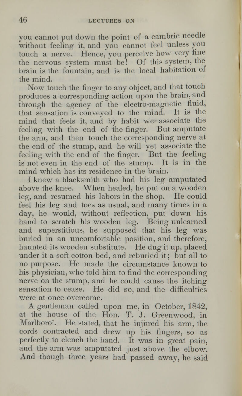 you cannot put down the point of a cambric needle without feeling it, and you cannot feel unless you touch a nerve. Hence, you perceive how very fine the nervous system must be! Of this system, the brain is the fountain, and is the local habitation of the mind. Now touch the finger to any object, and that touch produces a corresponding action upon the brain, and through the agency of the electro-magnetic fluid, that sensation is conveyed to the mind. It is the mind that feels it, and by habit we associate the feeling with the end of the finger. But amputate the arm, and then touch the corresponding nerve at the end of the stump, and he will yet associate the feeling with the end of the finger. But the feeling is not even in the end of the stump. It is in the mind which has its residence in the brain. I knew a blacksmith who had his leg amputated above the knee. When healed, he put on a wooden leg, and resumed his labors in the shop. He could feel his leg and toes as usual, and many times in a day, he would, without reflection, put down his hand to scratch his wooden leg. Being unlearned and superstitious, he supposed that his leg was buried in an uncomfortable position, and therefore, haunted its wooden substitute. He dug it up, placed under it a soft cotton bed, and reburied it; but all to no purpose. He made the circumstance known to his physician, who told him to find the corresponding nerve on the stump, and he could cause the itching sensation to cease. He did so, and the difficulties were at once overcome. A gentleman called upon me, in October, 1842, at the house of the Hon. T. J. Greenwood, in Marlboro'. He stated, that he injured his arm, the cords contracted and drew up his fingers, so as perfectly to clench the hand. It was in great pain, and the arm was amputated just above the elbow. And though three years had passed away, he said