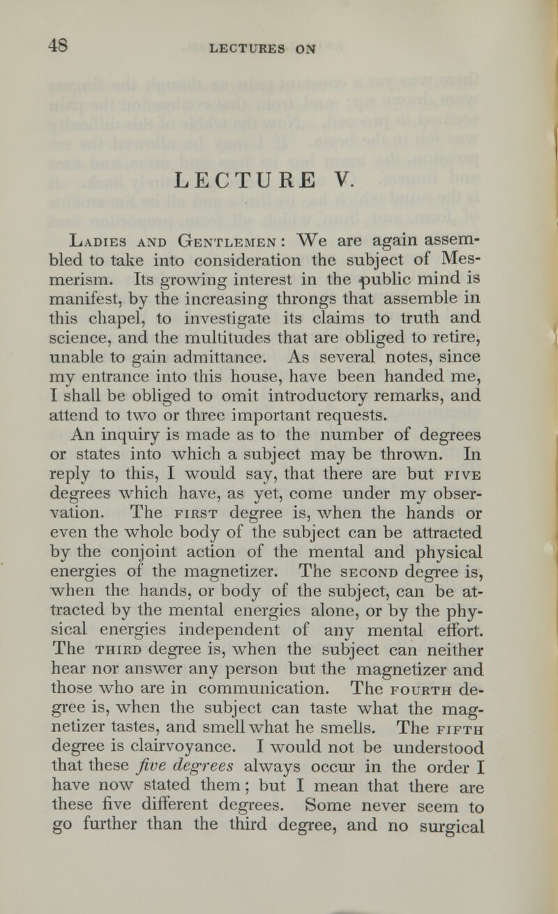 LECTURE V. Ladies and Gentlemen : We are again assem- bled to take into consideration the subject of Mes- merism. Its growing interest in the public mind is manifest, by the increasing throngs that assemble in this chapel, to investigate its claims to truth and science, and the multitudes that are obliged to retire, unable to gain admittance. As several notes, since my entrance into this house, have been handed me, I shall be obliged to omit introductory remarks, and attend to two or three important requests. An inquiry is made as to the number of degrees or states into which a subject may be thrown. In reply to this, I would say, that there are but five degrees which have, as yet, come under my obser- vation. The first degree is, when the hands or even the whole body of the subject can be attracted by the conjoint action of the mental and physical energies of the magnetizer. The second degree is, when the hands, or body of the subject, can be at- tracted by the mental energies alone, or by the phy- sical energies independent of any mental effort. The third degree is, when the subject can neither hear nor answer any person but the magnetizer and those who are in communication. The fourth de- gree is, when the subject can taste what the mag- netizer tastes, and smell what he smells. The fifth degree is clairvoyance. I would not be understood that these five degrees always occur in the order I have now stated them; but I mean that there are these five different degrees. Some never seem to go further than the third degree, and no surgical